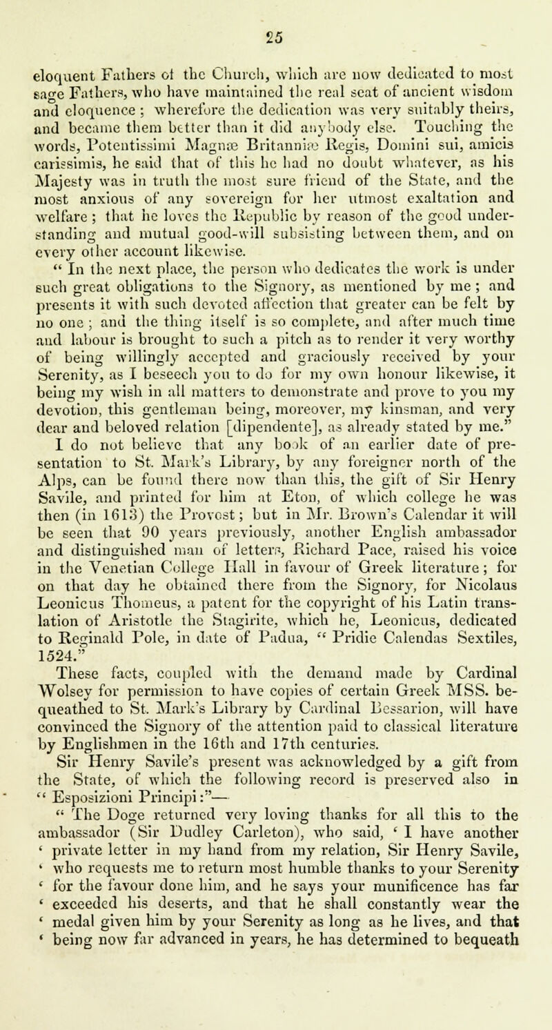 eloquent Fathers oi the Church, which are now dedicated to most safe Fathers, who have maintained the real seat of ancient wisdom and eloquence ; wherefore the dedication was very suitably theirs, and became them better than it did anybody else. Touching the words, Potentissimi Magnos Britannne Regis, Domini sui, amicis carissimis, he said that of this he had no doubt whatever, as his Majesty was in truth the most sure friend of the State, and the most anxious of any sovereign for her utmost exaltation and welfare ; that he loves the Republic by reason of the good under- standing and luutual good-will subsisting between them, and on every other account likewise.  In the next place, the person who dedicates the work is under such great obligations to the Signory, as mentioned by me ; and presents it with such devoted affection that greater can be felt by no one ; and the thing itself is so complete, and after much time and labour is brought to such a pitch as to render it very worthy of being willingly accepted and graciously received by your Serenity, as I beseech you to do for my own honour likewise, it being my wish in all matters to demonstrate and prove to you my devotion, this gentleman being, moreover, my kinsman, and very dear and beloved relation [dipendente], as already stated by me. I do not believe that any book of an earlier date of pre- sentation to St. Mark's Library, by any foreigner north of the Alps, can be found there now than this, the gift of Sir Henry Savile, and printed for him at Eton, of which college he was then (in 1613) the Provost; but in Mr. Brown's Calendar it will be seen that 90 years previously, another English ambassador and distinguished man of letters, Richard Pace, raised his voice in the Venetian College Hall in favour of Greek literature; for on that day he obtained there from the Signory, for Nicolaus Leouicus Thomeus, a patent for the copyright of his Latin trans- lation of Aristotle the Stagirite, which he, Leonicus, dedicated to Reginald Pole, in date of Padua,  Pridie Calendas Sextiles, 1524. These facts, coupled with the demand made by Cardinal Wolsey for permission to have copies of certain Greek MSS. be- queathed to St. Mark's Library by Cardinal Pessarion, will have convinced the Signory of the attention paid to classical literature by Englishmen in the 16th and 17th centuries. Sir Henry Savile's present was acknowledged by a gift from the State, of which the following record is preserved also in  Esposizioni Principi:—  The Doge returned very loving thanks for all this to the ambassador (Sir Dudley Carleton), who said, ' I have another ' private letter in my hand from my relation, Sir Henry Savile, ' who requests me to return most humble thanks to your Serenity ' for the favour done him, and he says your munificence has far ' exceeded his deserts, and that he shall constantly wear the ' medal given him by your Serenity as long as he lives, and that ' being now far advanced in years, he has determined to bequeath