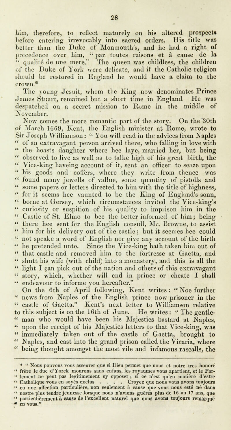 him, therefore, to reflect maturely on his altered prospects before entering irrevocably into sacred orders. His title was better than the Duke of Monmouth's, and he had a right of precedence over him,  par toutes raisons et a cause de la  qualile de une mere. The queen was childless, the children of the Duke of York were delicate, and if the Catholic religion should be restored in England he would have a claim to the crown.* The young Jesuit, whom the King now denominates Prince James Stuart, remained but a short time in England. He was despatched on a secret mission to Home in the middle of November. Now comes the more romantic part of the story. On the 30th of March 16<>9, Kent, the English minister at Borne, wrote to Sir Joseph Williamson:  You will read in the advices from Naples  of an extravagant person arrived there, who falling in love with  the boasts daughter -where bee laye, married her, but being  observed to live as well as to talke high of his great birth, the  Vice-king baveing account of it, sent an officer to seaze upon  his goods and coffers, where they write from thence was  found many Jewells of valine, some quantity of pistolls and  some papers or letteis directed to him with the title of highness,  for it seems bee vaunted to be the King of England's sonn,  borne at Gersey, which circumstances invited the Vice-king's  curiosity or suspition of his quality to imprison him in the  Castle of St. Elmo to bee the better informed of him; being  there hee sent for the English consul 1, Mr. Browne, to assist  him for his delivery out of the castle ; but it seemes hee could  not speake a word of English nor give any account of the birth  he pretended unto. Since the Vice-king hath taken him out of  that castle and removed biin to the fortresse at Gaetta, and  shutt his wife (with child) into a monastery, and this is all the  light I can pick out of the nation and others of this extravagant  story, which, whether will end in prince or cheate I shall  endeavour to informe you hereafter. On the 6th of April following, Kent writes:  Noe further  news from Naples of the English prince now prisoner in the  castle of Gaetta. Kent's next letter to Williamson relative to this subject is on the 16th of June. He writes:  The gentle-  man who would have been his Majesties bastard at Naples,  upon the receipt of bis Majesties letters to that Vice-king, was  immediately taken out of the castle of Gaetta, brought to  Naples, and cast into the grand prison called the Vicaria, where  being thought amongst the most vile and infamous rascalls, the *  Nous pouvons yous asseurer que si Dieu permet que nous et notre tres honore  frere le due d'V/orck mourons sans enfans, les royaumes vous apartient, et le Far-  lement ne peut pas legitimernent sy opposer ; si ce n'est qu'en matiere d'estre  Catholique vous en soyes exclus .... Croyez que nous vous avons toujours  eu une affection particuliere, non seulement a cause que vous nous este ne dans •■ nostre plus tendre jeunesse lorsque nous n'avions gueres plus de 16 ou 17 ans, que  particulierement a cause de l'excellent naturel que nous avon» toujours remarque * en vous.