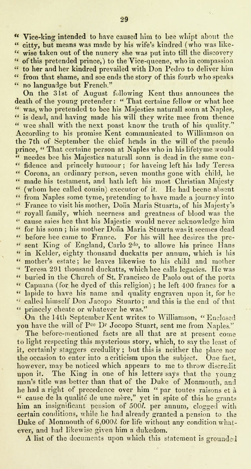  Vice-king intended to have caused him to bee wliipt about the  citty, but means was made by his wife's kindred (who was like-  wise taken out of the nunery she was put into till the discovery  of this pretended pi'ince,) to the Vice-queene, who in compassion  to her and her kindred prevailed with Don Pedro to deliver him  from that shame, and soe ends the story of this fourb who speaks  no languadge but French. On the 31st of August following Kent thus announces the death of the young pretender:  That certaine fellow or what hee '■' was, who pretended to bee his Majesties naturall sonn at Naples,  is dead, and having made his will they write mee from thence  wee shall with the next poast know the truth of his quality. According to his promise Kent communicated to Williamson on the 7th of September the chief heuds in the will of the pseudo prince,  That certaine person at Naples who in hislifetyme would  needes bee his Majesties naturall sonn is dead in the same con-  fidence and princely humour ; for haveing left his lady Teresa  Corona, an ordinary person, seven months gone with child, he  made his testament, and hath left his most Christian Majesty  (whom hee called cousin) executor of it. He had beene absent  from Naples some tyme, pretending to have made a journey into  France to visit his mother, Doua Maria Stuarta, of his Majesty's  royall family, which neerness and greatness of blood was the  cause saies hee that his Majestie would never acknowledge him  for his sonn ; his mother Dona Maria Stuarta was it seemes dead  before hee came to France. For his will hee desires the pre-  sent King of England, Carlo 2<l0, to allowe his prince Hans  in Kelder, eighty thousand duckatts per annum, which is his  mother's estate; he leaves likewise to his child and mother  Teresa 291 thousand duckatts, which hee calls legacies. He was  buried in the Church of St. Francisco de Paolo out of the porta  Capuana (for he dyed of this religion); he left 400 francs for a  lapide to have his name and quality engraven upon it, for he '•' called himself Don Jacopo Stuarto; and this is the end of that  princely cheate or whatever he was. On the 1 -4th September Kent writes to Williamson, Enclosed you have the will of Pce Dr Jocopo Stuart, sent me from Naples.'' The before-mentioned facts are all that are at present come to light respecting this mysterious story, which, to say the least of it, certainly staggers credulity ; but this is neither the place nor the occasion to enter into a criticism upon the subject. One fact, however, may be noticed which appears to me to throw discredit upon it. The King in one of his letters says that the young man's title was better than that of the Duke of Monmouth, and he had a right of precedence over him  par tontes raisons et a  cause de la qualite de une mere, yet in spite of this he grants him an insignificant pension of 500/. per annum, clogged with certain conditions, while he bad already granted a pension to the Duke of Monmouth of 6,000/. for life without any condition what- ever, and had likewise given him a dukedom. A list of the documents upon which this statement is grounded