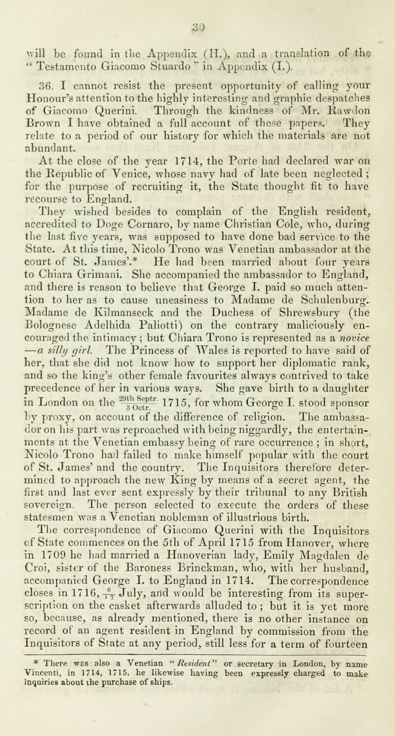 will be found in the Appendix (II.), and a translation of the  Testamento Giacomo Stuardo  in Appendix (I.). 36. I cannot resist the present opportunity of calling your Honoui-'s attention to the highly interesting and graphic despatches of Giacomo Querini. Through the kindness of Mr. liawdon Brown I have obtained a full account of these papers. They relate to a period of our history for which the materials are not abundant. At the close of the year 1714, the Porte had declared war on the Republic of Venice, whose navy had of late been neglected ; for the purpose of recruiting it, the State thought fit to have recourse to England. They wished besides to complain of the English resident, accredited to Doge Cornaro, by name Christian Cole, who, during the last five years, was supposed to have done bad service to the State. At this time, Nicolo Trono was Venetian ambassador at the court of St. James'.* He had been married about four years to Chiara Grimani. She accompanied the ambassador to England, and there is reason to believe that George I. paid so much atten- tion to her as to cause uneasiness to Madame de Schulenburo*. Madame de Kilmanseck and the Duchess of Shrewsbury (the Bolognese Adelhida Paliotti) on the contrary maliciously en- couraged the intimacy ; but Chiara Trono is represented as a novice —a silly girl. The Princess of Wales is reported to have said of her, that she did not know how to support her diplomatic rank, and so the king's other female favourites always contrived to take precedence of her in various ways. She gave birth to a daughter in London on the 39*h0^~ 1715, for whom George I. stood sponsor by proxy, on account of the difference of religion. The ambassa- dor on his part was reproached with being niggardly, the entertain- ments at the Venetian embassy being of rare occurrence ; in short, Nicolo Trono had failed to make himself popular with the court of St. James' and the country. The Inquisitors therefore deter- mined to approach the new King by means of a secret agent, the first and last ever sent expressly by their tribunal to any British sovereign. The person selected to execute the orders of these statesmen was a Venetian nobleman of illustrious birth. The correspondence of Giacomo Querini with the Inquisitors of State commences on the 5th of April 1715 from Hanover, where in 1709 he had married a Hanoverian lady, Emily Magdalen de Croi, sister of the Baroness Brinckman, who, with her husband, accompanied George I. to England in 1714. The correspondence closes in 1716, —July, and would be interesting from its super- scription on the casket afterwards alluded to ; but it is yet more so, because, as already mentioned, there is no other instance on record of an agent resident in England by commission from the Inquisitors of State at any period, still less for a term of fourteen * There was also a Venetian Resident or secretary in London, by name Vincenti, in 1714, 1715, he likewise having been expressly charged to make inquiries about ihe purchase of 6hips.