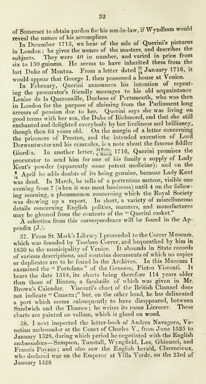 of Somerset to obtain pardon for his son-in-law, if Wyndham would reveal the names of his accomplices. In December 1715, we hear of the sale of Querini's pictures in London; he gives the names of the masters, and describes the subjects. They were 40 in number, and varied in price from six to 150 guineas. He seems to have inherited them from the last Duke of Mantua. From a letter dated g January 1716, it would appear that George I. then possessed a house at Venice. In February, Querini announces his intention of repeat- ing the procurator's friendly messages to his old acquaintance Louise de la Querouaille, Duchess of Portsmouth, who was then in London for the purpose of claiming from the Parliament long arrears of pension due to her. Querini says she was living on good terms with her son, the Duke of Richmond, and that she still enchanted and delighted everybody by her liveliness and brilliancy, though then 64 years old. On the margin of a letter concerning the prisoners of Preston, and the intended execution of Lord Derwentwater and his comrades, is a note about the famous fiddler Giordln. In another letter, J££g| 1716, Querini promises the procurator to send him for one of his family a supply of Lady Kent's powder (apparently some patent medicine); and on the 6 April he adds doubts of its being genuine, because Lady Kent was dead. In March, he tells of a portentous meteor, visible one evening from 7 (when it was most luminous) until 4 on the follow- ing mornini-, a phenomenon concerning which the Royal Society was drawing up a report. In short, a variety of miscellaneous details concerning English politics, manners, and manufactures may be cleaned from the contents of the Querini casket. A selection from this correspondence will he found in the Ap- pendix (J.). 37. From St. Mark's Library I proceeded to the Correr Museum, which was founded by Teodoro Correr, and bequeathed by him in 1830 to the municipality of Venice. It abounds in State records of various descriptions, and contains documents of which no copies or duplicates are to be found in the Archives. In this Museum I examined the Portolano of the Genoese, Pietio Visconti. It bears the date 1318, its charts being therefore 114 years older than those of Bianco, a facsimile of which was given in Mr. Brown's Calendar. Visconti's chart of the British Channel does not indicate Camera; but, on the other hand, he has delineated a port which seems subsequently to have disappeared, between Sandwich and the Thames ; he writes its name Licrecer. These charts arc painted on vellum, which is glued on wood. 38. I next inspected the letter-book of Andrea Navagero, Ve- netian ambassador at the Court of Charles V., from June 1525 to January 1528, during which period he negotiated with the English ambassadors—Sampson, Tunstall, Wyngfield, Lee, Ghinucci, and Francis Pomes; and also saw the English herald, Clarencieux, who declared war on the Emperor at Villa Verde, on the 23rd of January 1528.