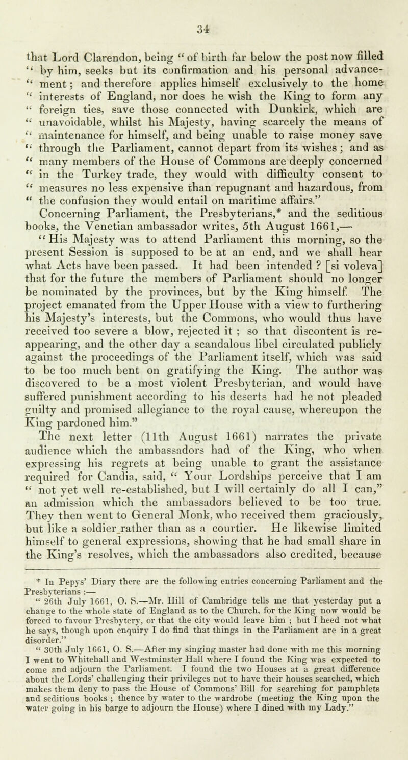 that Lord Clarendon, being  of birth far below the post now filled  by him, seeks but its confirmation and his personal advance-  ment; and therefore applies himself exclusively to the home '* interests of England, nor does he wish the King to form any  foreign ties, save those connected with Dunkirk, which are  unavoidable, whilst his Majesty, having scarcely the means of  maintenance for himself, and being unable to raise money save '• through tlie Parliament, cannot depart from its wishes; and as  many members of the House of Commons are deeply concerned  in the Turkey trade, they would with difficulty consent to  measures no less expensive than repugnant and hazardous, from  the confusion they would entail on maritime affairs. Concerning Parliament, the Presbyterians,* and the seditious books, the Venetian ambassador writes, 5th August 1661,—  His Majesty was to attend Parliament this morning, so the present Session is supposed to be at an end, and we shall hear what Acts have been passed. It had been intended ? [si voleva] that for the future the members of Parliament should no longer be nominated by the provinces, but by the King himself. The project emanated from the Upper House with a view to furthering his Majesty's interests, but the Commons, who would thus have received too severe a blow, rejected it ; so that discontent is re- appearing, and the other day a scandalous libel circulated publicly against the proceedings of the Parliament itself, which was said to be too much bent on gratifying the King. The author was discovered to be a most violent Presbyterian, and would have suffered punishment according to his deserts had he not pleaded guilty and promised allegiance to the royal cause, whereupon the King pardoned him. The next letter (11th August 1661) narrates the private audience which the ambassadors had of the King, who when expressing his regrets at being unable to grant the assistance required for Candia, said,  Your Lordships perceive that I am  not yet well re-established, but I will certainly do all I can, an admission which the ambassadors believed to be too true. They then went to General Monk, who received them graciously, but like a soldier rather than as a courtier. He likewise limited himself to general expressions, showing that he had small share in the King's resolves, which the ambassadors also credited, because * In Pepys' Diary there are the following entries concerning Parliament and the Presbyterians :—  26th July 1661, O. S.—Mr. Hill of Cambridge tells me that yesterday put a change to the whole state of England as to the Church, for the King now would be forced to favour Presbytery, or that the city would leave him ; but I heed not what he says, though upon enquiry I do find that things in the Parliament are in a great disorder.  30th July 1661, O. S.—After my singing master had done with me this morning I went to Whitehall and Westminster Hall where I found the King was expected to come and adjourn the Parliament. I found the two Houses at a great difference about the Lords' challenging their privileges not to have their houses searched, which makes thtm deny to pass the House of Commons' Bill for searching for pamphlets and seditious books ; thence by water to the wardrobe (meeting the King upon the ■water going in his barge to adjourn the House) where I dined with my Lady.