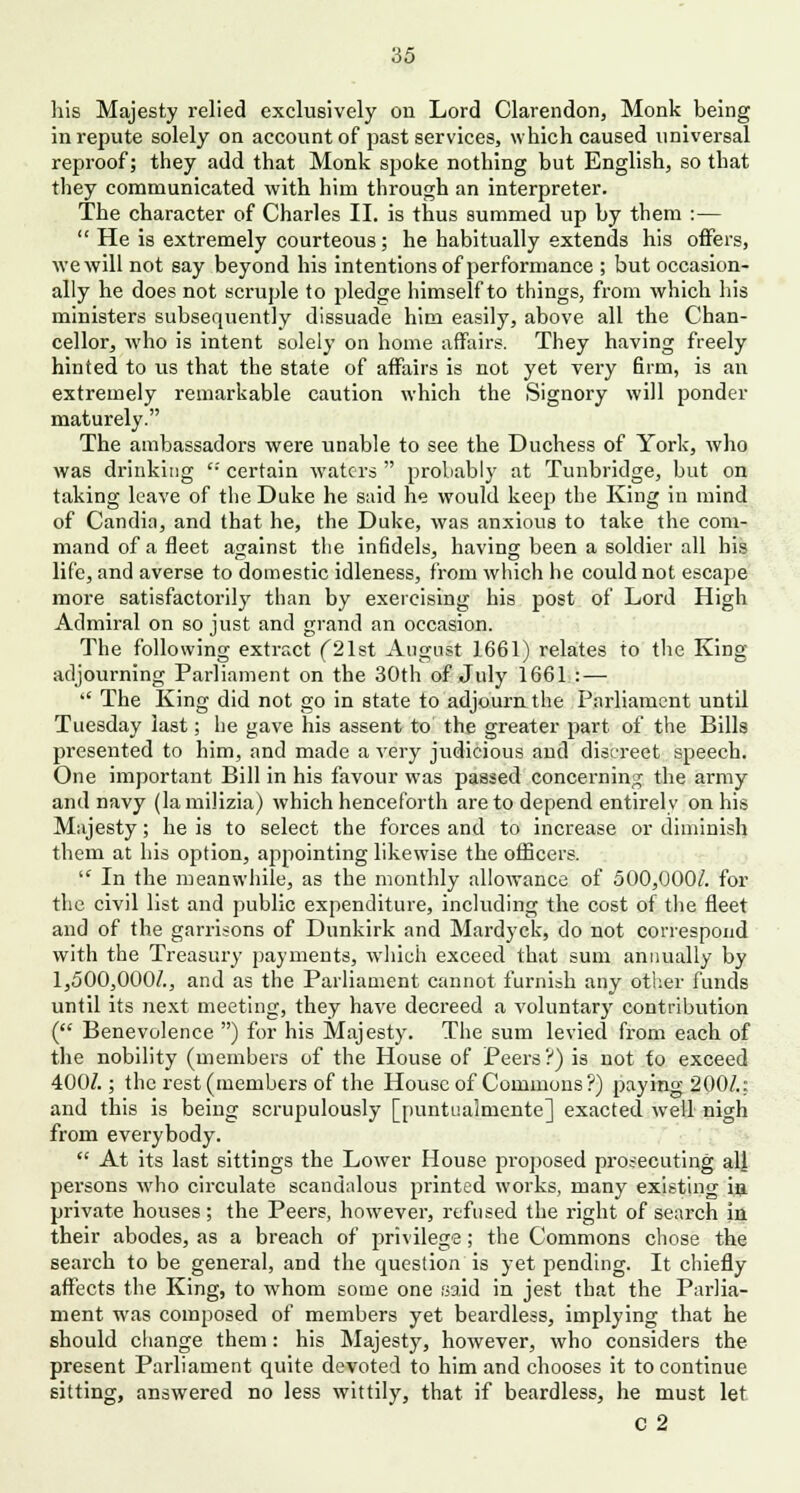 his Majesty relied exclusively cm Lord Clarendon, Monk being in repute solely on account of past services, which caused universal reproof; they add that Monk spoke nothing but English, so that they communicated with him through an interpreter. The character of Charles II. is thus summed up by them :—  He is extremely courteous ; he habitually extends his offers, we will not say beyond his intentions of performance ; but occasion- ally he does not scruple to pledge himself to things, from which his ministers subsequently dissuade him easily, above all the Chan- cellor, who is intent solely on home affairs. They having freely hinted to us that the state of affairs is not yet very firm, is an extremely remarkable caution which the Signory will ponder maturely. The ambassadors were unable to see the Duchess of York, who was drinking '•' certain waters  probably at Tunbridge, but on taking leave of the Duke he said he would keep the King in mind of Candia, and that he, the Duke, was anxious to take the com- mand of a fleet against the infidels, having been a soldier all his life, and averse to domestic idleness, from which he could not escape more satisfactorily than by exercising his post of Lord High Admiral on so just and grand an occasion. The following extract ('21st August 1661) relates to the King- adjourning Parliament on the 30th of July 1661 : —  The King did not go in state to adjourn the Parliament until Tuesday last; he gave his assent to the greater part of the Bills presented to him, and made a very judicious and discreet speech. One important Bill in his favour was passed concerning the army and navy (lamilizia) which henceforth are to depend entirely on his Majesty; he is to select the forces and to increase or diminish them at his option, appointing likewise the officers. l<r In the meanwhile, as the monthly allowance of 500,000/. for the civil list and public expenditure, including the cost of the fleet and of the garrisons of Dunkirk and Mardyck, do not correspond with the Treasury payments, which exceed that sum annually by 1,500,000/., and as the Parliament cannot furnish any other funds until its next meeting, they have decreed a voluntary contribution ( Benevolence ) for his Majesty. The sum levied from each of the nobility (members of the House of Peers?) is not to exceed 400/.; the rest (members of the House of Commons?) paying 200/.: and this is being scrupulously [puntualniente] exacted well nigh from everybody.  At its last sittings the Lower House proposed prosecuting alj persons who circulate scandalous printed works, many existing ia private houses; the Peers, however, refused the right of search in their abodes, as a breach of privilege ; the Commons chose the search to be general, and the question is yet pending. It chiefly affects the King, to whom some one said in jest that the Parlia- ment was composed of members yet beardless, implying that he should change them: his Majesty, however, who considers the present Parliament quite devoted to him and chooses it to continue sitting, answered no less wittily, that if beardless, he must let C 2