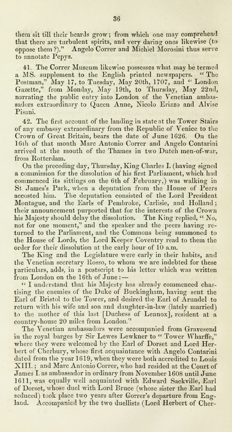 them sit till their beards grow; from which one may comprehend that there are turbulent spirits, and very daring ones likewise (to oppose them ?). Angelo Correr and Michiel Morosini thus serve to annotate Pepys. 41. The Correr Museum likewise possesses what may be termed a MS. supplement to the English printed newspapers. The Postman, May 17, to Tuesday, May 20th, 1707, and  London Gazette, from Monday, May 19th, to Thursday, May 22nd, narrating the public entry into London of the Venetian ambas- sadors extraordinary to Queen Anne, Nicolo Erizzo and Alvise Pisani. 42. The first account of the landing in state at the Tower Stairs of any embassy extraordinary from the Republic of Venice to the Crown of Great Britain, bears the date of June 1626. On the 16th of that month Marc Antonio Correr and Angelo Contarini arrived at the mouth of the Thames in two Dutch men-of-war, from Rotterdam. On the preceding day, Thursday, King Charles I. (having signed a commission for the dissolution of his first Parliament, which had commenced its sittings on the 6th of February,) was walking in St James's Park, when a deputation from the House of Peers accosted him. The deputation consisted of the Lord President Montague, and the Earls of Pembroke, Carlisle, and Holland ; their announcement purported that for the interests of the Crown his Majesty should delay the dissolution. The King replied,  No, not for one moment, and the speaker and the peers having re- turned to the Parliament, and the Commons being summoned to the House of Lords, the Lord Keeper Coventry read to them the order for their dissolution at the early hour of 10 a.m. The King and the Legislature were early in their habits, and the Venetian secretary Rosso, to whom we are indebted for these particulars, adds, in a postscript to his letter which was written from London on the 16th of June : — '•' I understand that his Majesty has already commenced chas- tising the enemies of the Duke of Buckingham, having sent the Earl of Bristol to the Tower, and desired the Earl of Arundel to return with his wife and son and daughter-in-law (lately married) to the mother of this last [Duchess of Lennox], resident at a country-house 20 miles from London. The Venetian ambassadors were accompanied from Gravesend in the royal barges by Sir Lewes Lewkner to  Tower WharfFe, where they were welcomed by the Earl of Dorset and Lord Her- bert of Cherbury, whose first acquaintance with Angelo Contarini dated from the year 1619, when they were both accredited to Louis XIII.; and Marc Antonio Correr, who had resided at the Court of James I. as ambassador in ordinary from November 1608 until June 1611, was equally well acquainted with Edward Sackville, Earl of Dorset, whose duel with Lord Bruce (whose sister the Earl had seduced) took place two years after Gorrer's departure from Eng- land. Accompanied by the two duellists (Lord Herbert of Cher-