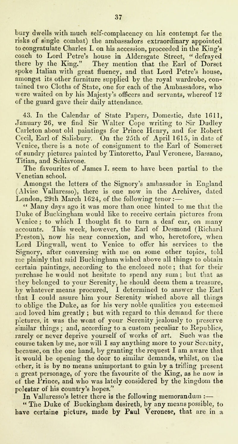 bury dwells with much self-complacency on his contempt for the risks of single combat) the ambassadors extraordinary appointed to congratulate Charles I. on his accession, proceeded in the King's coach to Lord Petre's house in Aldersgate Street,  defrayed there by the King. They mention that the Earl of Dorset spoke Italian with great fluency, and that Lord Petre's house, amongst its other furniture supplied by the royal wardrobe, con- tained two Cloths of State, one for each of the Ambassadors, who were waited on by his Majesty's officers and servants, whereof 12 of the guard gave their daily attendance. 43. In the Calendar of State Papers, Domestic, date 1611, •January 26, we find Sir Walter Cope writing to Sir Dudley Carleton about old paintings for Prince Henry, and for Robert Cecil, Earl of Salisbury. On the 25th of April 1615, in date of Venice, there is a note of consignment to the Earl of Somerset of sundry pictures painted by Tintoretto, Paul Veronese, Bassano, Titian, and Schiavone. The favourites of James I. seem to have been partial to the Venetian school. Amongst the letters of the Signory's ambassador in England (Alvise Vallaresso), there is one now in the Archives, dated London, 29th March 1624, of the following tenor :—  Many days ago it was more than once hinted to me that the Duke of Buckingham would like to receive certain pictures from Venice; to which I thought fit to turn a deaf ear, on many accounts. This week, however, the Earl of Desmond (Richard Preston), now his near connexion, and who, heretofore, when Lord Dingwall, went to Venice to offer his services to the Signory, after conversing with me on some other topics, told me plainly that said Buckingham wished above all things to obtain certain paintings, according to the enclosed note; that for their purchase he would not hesitate to spend any sum ; but that as they belonged to your Serenity, he should deem them a treasure, by whatever means procured. I determined to answer the Earl that I could assure him your Serenity wished above all things to oblige the Duke, as for his very noble qualities you esteemed and loved him greatly ; but with regard to this demand for these pictures, it was the wont of your Serenity jealously to preserve similar things; and, according to a custom peculiar to Republics, rarely or never deprive yourself of works of art. Such was the course taken by me, nor will I say anything more to your Serenity, because, on the one hand, by granting the request I am aware that it would be opening the door to similar demands, whilst, on the other, it is by no means unimportant to gain by a trifling present a great personage, of yore the favourite of the King, as he now is of the Prince, and who was lately considered by the kingdom the polestar of his country's hopes. In Vallaresso's letter there is the following memorandum :—  The Duke of Buckingham desireth, by any means possible, to have certaine picture, made by Paul Veronese, that are in a