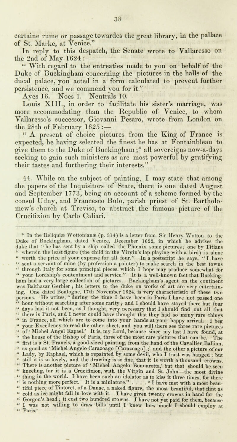 certaine nirae or passage towardes the great library, in the pallace of St. Marke, at Venice. In reply to this despatch, the Senate wrote to Vallaresso on the 2nd of May 1624:—  With regard to the entreaties made to you on behalf of the Duke of Buckingham concerning the pictures in the halls of the ducal palace, you acted in a form calculated to prevent further persistence, and we commend you for it. Ayes 16. Noes 1. Neutrals 10. Louis XIII., in order to facilitate his sister's marriage, was more accommodating than the Republic of Venice, to whom Vallaresso's successor, Giovanni Pesaro, wrote from London on the 28th of February 1625 :—  A present of choice pictures from the King of France is expected, he having selected the finest he has at Fontainbleau to give them to the Duke of Buckingham ;* all sovereigns now-a-days seeking to gain such ministers as are most powerful by gratifying their tastes and furthering their interests. 44. While on the subject of painting, I may state that among the papers of the Inquisitors of State, there is one dated August and September 1773, being an account of a scheme formed by the consul Udny, and Francesco Bulo, parish priest of St. Bartholo- mew's church at Treviso, to abstract.the famous picture of the Crucifixion by Carlo Caliari. * In the Reliquisc Wottonianae (p. 314) is a letter from Sir Henry Wotton to the Duke of Buckingham, dated Venice, December 1622, in which he advises the duke that  he has sent by a ship called the Phoenix some pictures ; one by Titians  -wherein the least figure (the child in the Virgin's lap playing with a bird) is alone  worth the price of jour expense for all four. In a postscript he says, I have  sent a servant of mine (by profession a painter) to make search in the best towns  through Italy for some principal pieces, which I hope may produce somewhat for  your Lordship's contentment and service. It is a well-known fact that Bucking- ham had a very large collection of pictures. Buckingham's agent on the continent was Balthasar Gerbier; his letters to the duke on works of art are very entertain- ing. One dated Boulogne, 17th November 1624, is very characteristic of these two persons. He writes,  during the time I have been in Paris I have not passed one  hour without searching after some rarity ; and I should have stayed there but four  days had it not been, as I thought, very necessary that I should find out all that  there is Paris, and I never could have thought that they had so many rare things  in Prance, all which are to come into your hands at your happy arrival. I beg  your Excellency to read the other sheet, and you will there see three rare pictures  of' Michel Angel Rapael.' It is, my Lord, because since my last I have found, at  the house of the Bishop of Paris, three of the most rare pictures that can be. The  first is a St. Francis, a good-sized painting, from the hand of the Cavallier Ballion,  as good as ' Michel Angelo Carazoago [Carazoago] ;' and the other a picture of our  Lady, by Raphael, which is repainted by some devil, who I trust was hanged ; but  still it is so lovely, and the drawing is so fine, that it is worth a thousand crowns.  There is another picture of ' Michel Angelo Bonnarotta,' but that should be seen  kneeling, for it is a Crucifixion, with the Virgin and St. John—the most divine  thing in the world. I have been such an idolator as to kiss it three times, for there  is nothing more perfect. It is a miniature. . . . .  I have met with a most beau-  tiful piece of Tintoret, of a Danae, a naked figure, the most beautiful, that flint as  cold as ice might fall in love with it. I have given twenty crowns in hand for the  Gorgon's head; it cost two hundred crowns. I have not yet paid for them, because  I was not willing to draw bills until I knew how much I should employ at  Paris.'