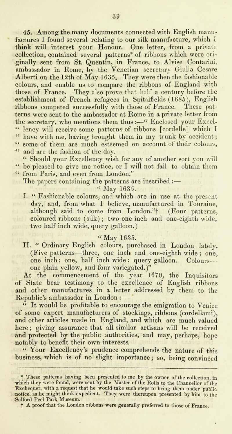 45. Among the many documents connected with English manu- factures I found several relating to our silk manufacture, which I think will interest your Honour. One letter, from a private collection, contained several patterns* of ribbons which were ori- ginally sent from St. Quentin, in France, to Alvise Contarini. ambassador in Rome, by the Venetian secretary Giulio Cesare Albcrti on the 12th of May 1635. They were then the fashionable colours, and enable us to compare the ribbons of England with those of France. They also prove that half a century before the establishment of French refugees in Spitalfields (1685), English ribbons competed successfully with those of France. These pat- terns were sent to the ambassador at Rome in a private letter from the secretary, who mentions them thus:— Enclosed your Excel-  lency will receive some patterns of ribbons [cordelle] which I  have with me, having brought them in my trunk by accident;  some of them are much esteemed on account of their colours,  and are the fashion of the day.  Should your Excellency wish for any of another sort you will  be pleased to give me notice, or I will not fail to obtain them  from Paris, and even from London.'' The papers containing the patterns are inscrihed :—  May 1635. I.  Fashionable colours, and which are in use at the present day, and, from what I believe, manufactured in Touraine, although said to come from London.f (Four patterns, coloured ribbons (silk); two one inch and one-eighth wide, two half inch wide, query galloon.) May 1635. II.  Ordinary English colours, purchased in London lately. (Five patterns—three, one inch and one-eighth wide; one, one inch; one, half inch wide; query galloon. Colours-- one plain yellow, and four variegated.) At the commencement of the year 1670, the Inquisitors of State bear testimony to the excellence of English ribbons and other manufactures in a letter addressed by them to the Republic's ambassador in London :—  It would be profitable to encourage the emigration to Venice of some expert manufacturers of stockings, ribbons (cordellami), and other articles made in England, and which are much valued here; giving assurance that all similar artisans will be received and protected by the public authorities, and may, perhaps, hope notably to benefit their own interests.  Your Excellency's prudence comprehends the nature of this business, which is of no slight importance; so, beino- convinced * These patterns having been presented to me by the owner of the collection, in -which they were found, were sent by the Master of the Rolls to the Chancellor of the Exchequer, with a request that he would take such steps to bring them under public notice, as he might think expedient. They were thereupon presented by him to the Salford Peel Park Museum. t A proof that the London ribbons were generally preferred to those of France.