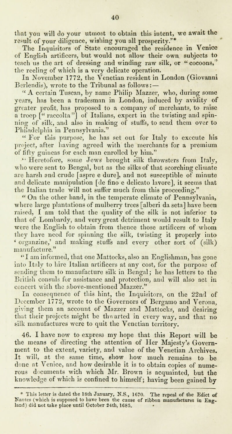 that you will do your utmost to obtain this intent, we await the result of your diligence, wishing you all prosperity.* The Inquisitors of State encouraged the residence in Venice of English artificers, but would not allow their own subjects to teach us the art of dressing and winding: raw silk, or ' cocoons,' the reeling of which is a very delicate operation. In November 1772, the Venetian resident in London (Giovanni Berlendis), wrote to the Tribunal as follows: —  A certain Tuscan, by name Philip Mazzer, who, during some years, has been a tradesman in London, induced by avidity of greater profit, has proposed to a company of merchants, to raise a troop [ raccolta] of Italians, expert in the twisting and spin- ning of silk, and also in making of stuffs, to send them over to Philadelphia in Pennsylvania.  For tliis purpose, he has set out for Italy to execute his project, after having agreed with the merchants for a premium of fifty guineas for each man enrolled by him. ': Heretofore, some Jews brought silk throwsters from Italy, who were sent to Bengal, but as the silks of that scorching climate are harsh and crude [aspre e dure], and not susceptible of minute and delicate manipulation [de fino e delicato lavore], it seems that the Italian trade will not suffer much from this proceeding.  On the other hand, in the temperate climate of Pennsylvania, where large plantations of mulberry trees [alberi da seta] have been raised, I am told that the quality of the silk is not inferior to that of Lombardy, and very great detriment would result to Italy were the English to obtain from thence those artificers of whom they have need for spinning the silk, twisting it properly into ' organzine,' and making stuffs and every other sort of (silk) manufacture.  I am informed, that one Mattocks, also an Englishman, has gone into Italy to hire Italian artificers at any cost, for the purpose of sending them to manufacture silk in Bengal; he has letters to the British consuls for assistance and protection, and will also act in concert with the above-mentioned Mazzer. In consequence of this hint, the Inquisitors, on the 22nd of December 1772, wrote to the Governors of Bergamo and Verona, giving them an account of Mazzer and Mattocks, and desiring that their projects might be thw arted in every way, and that no silk manufactures were to quit the Venetian territory. 46. I have now to express my hope that this Report will be the means of directing the attention of Her Majesty's Govern- ment to the extent, variety, and value of the Venetian Archives. It will, at the same time, show how much remains to be done at Venice, and how desirable it is to obtain copies of nume- rous documents with wdiich Mr. Brown is acquainted, but the knowledge of which is confined to himself; having been gained by * This letter is dated the 18th January, N.S., 1670. The repeal of the Edict of Nantes (which is supposed to have been the cause of ribbon manufactures in Eng- land) did not take place until October 24th, 1685.