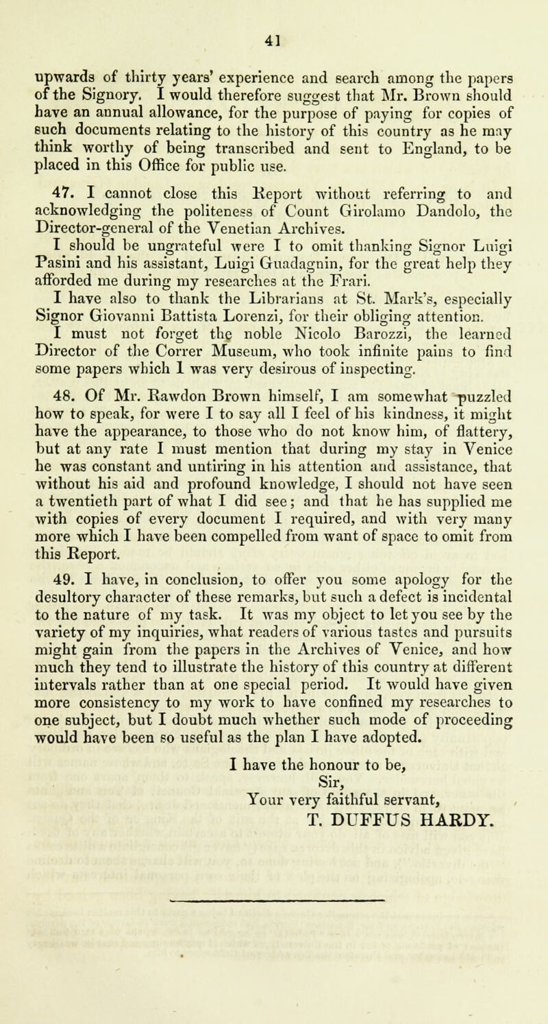 4] upwards of thirty years' experience and search among the papers of the Signory. I would therefore suggest that Mr. Brown should have an annual allowance, for the purpose of paying for copies of such documents relating to the history of this country as he mny think worthy of being transcribed and sent to England, to be placed in this Office for public use. 47. I cannot close this Report without referring to and acknowledging the politeness of Count Girolamo Dandolo, the Director-general of the Venetian Archives. I should be ungrateful were I to omit thanking Signor Luigi Pasini and his assistant, Luigi Guadagnin, for the great help they afforded me during my researches at the Frari. I have also to thank the Librarians at St. Mark's, especially Signor Giovanni Battista Lorenzi, for their obliging attention. I must not forget the noble Nicolo Barozzi, the learned Director of the Correr Museum, who took infinite pains to find some papers which 1 was very desirous of inspecting. 48. Of Mr. Rawdon Brown himself, I am somewhat puzzled how to speak, for were I to say all I feel of his kindness, it might have the appearance, to those who do not know him, of flattery, but at any rate I must mention that during my stay in Venice he was constant and untiring in his attention and assistance, that without his aid and profound knowledge, I should not have seen a twentieth part of what I did see; and that he has supplied me with copies of every document I required, and with very many more which I have been compelled from want of space to omit from this Report. 49. I have, in conclusion, to offer you some apology for the desultory character of these remarks, but such a defect is incidental to the nature of my task. It was my object to let you see by the variety of my inquiries, what readers of various tastes and pursuits might gain from the papers in the Archives of Venice, and how much they tend to illustrate the history of this country at different intervals rather tban at one special period. It would have given more consistency to my work to have confined my researches to one subject, but I doubt much whether such mode of proceeding would have been so useful as the plan I have adopted. I have the honour to be, Sir, Your very faithful servant, T. DUFFUS HARDY.