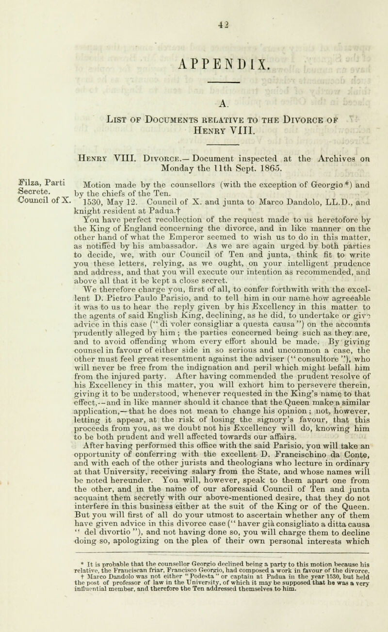 APPENDIX. List of Documents relative to the Divorce of Henry VIII. Filza, Parti Secrete. Council ofX. Henry VIII. Divorce.— Document inspected at the Archives on Monday the llth Sept. 1865. Motion made by the counsellors (with the exception of Georgio *) and by the chiefs of the Ten. 1530, May 12. Council of X. and junta to Marco Dandolo, LL.D., and knight resident at Padua.t You have perfect recollection of the request made to us heretofore by the King of England concerning the divorce, and in like manner on the other hand of what the Emperor seemed to wish us to do in this matter, as notified by his ambassador. As we are again urged by both parties to decide, we, with our Council of Ten and junta, think fit to write you these letters, relying, as we ought, on your intelligent prudence and address, and that you will execute our intention as recommended, and above all that it be kept a close secret. We therefore charge you, first of all, to confer forthwith with the excel- lent D. Pietro Paulo Parisio, and to tell him in our name how agreeable it was to us to hear the reply given by his Excellency in this matter to the agents of said English King, declining, as he did, to undertake or giv3 advice in this case ( di voler consigliar a questa causa) on the accounts prudently alleged by him ; the parties concerned being such as they are, and to avoid offending whom every effort should be made. By giving counsel in favour of either side in so serious and uncommon a case, the other must feel great resentment against the adviser ( consultore ), who will never be free from the indignation and peril which might befall him from the injured party. After having commended the prudent resolve of his Excellency in this matter, you will exhort him to persevere therein, giving it to be understood, whenever requested in the King's name to that effect,--and in like manner should it chance that the Queen make a similar application,—that he does not mean to change his opinion ; not, however, letting it appear, at the risk of losing the signory's favour, that this proceeds from you, as we doubt not his Excellency will do, knowing him to be both prudent and well affected towards our affairs. After having performed this office with the said Parisio, you will take an opportunity of conferring with the excellent D. Francischino da Conte, and with each of the other jurists and theologians who lecture in ordinary at that University, receiving salary from the State, and whose names will be noted hereunder. Tou will, however, speak to them apart one from the other, and in the name of our aforesaid Council of Ten and junta acquaint them secretly with our above-mentioned desire, that they do not interfere in this business either at the suit of the King or of the Queen. But you will first of all do your utmost to ascertain whether any of them have given advice in this divorce case ('' haver gia consigliato a ditta causa  del divortio ), and not having done so, you will charge them to decline doing so, apologizing on the plea of their own personal interests which * It is probable that the counsellor Georgio declined being a party to this motion because his relative, the Franciscan friar, Francisco Georgio, bad composed a work in favour of the divorce. t Marco Dandolo was not either Podesta or captain at Padua in the year 1530, but held the post of professor of law in the University, of which it may be supposed that ha was a very inthu'ntial member, and therefore the Ten addressed themselves to him.