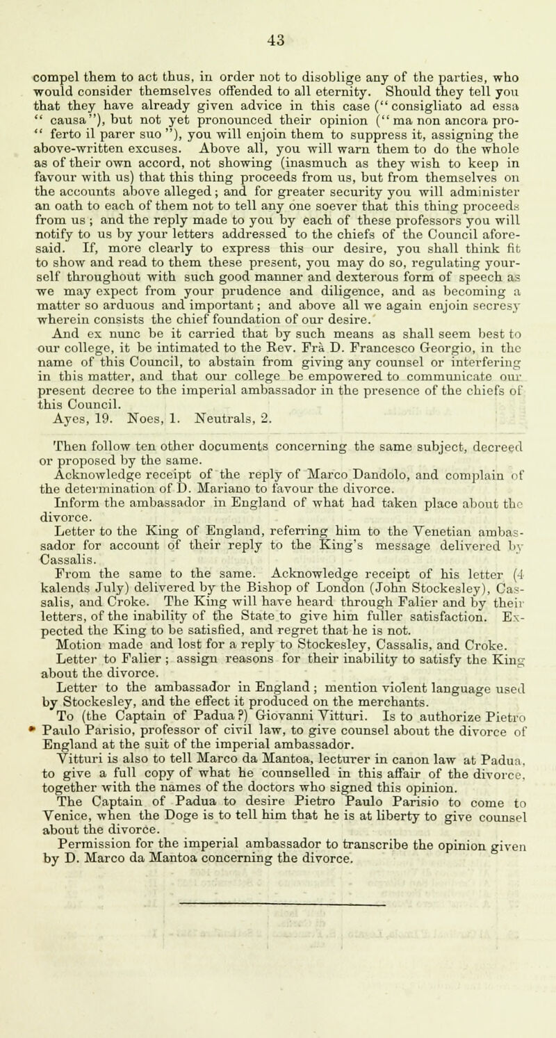 compel them to act thus, in order not to disoblige any of the parties, who would consider themselves offended to all eternity. Should they tell you that they have already given advice in this case ( consigliato ad essa  causa), but not yet pronounced their opinion (ma non ancora pro-  ferto il parer suo ), you will enjoin them to suppress it, assigning the above-written excuses. Above all, you will warn them to do the whole as of their own accord, not showing (inasmuch as they wish to keep in favour with us) that this thing proceeds from us, but from themselves on the accounts above alleged; and for greater security you will administer an oath to each of them not to tell any one soever that this thing proceeds from us ; and the reply made to you by each of these professors you will notify to us by your letters addressed to the chiefs of the Council afore- said. If, more clearly to express this our desire, you shall think fit to show and read to them these present, you may do so, regulating your- self throughout with such good manner and dexterous form of speech as we may expect from your prudence and diligence, and as becoming a matter so arduous and important; and above all we again enjoin secresy wherein consists the chief foundation of our desire. And ex nunc be it carried that by such means as shall seem best to our college, it be intimated to the Rev. Fra D. Francesco Georgio, in the name of this Council, to abstain from giving any counsel or interfering in this matter, and that our college be empowered to communicate our present decree to the imperial ambassador in the presence of the chiefs of this Council. Ayes, 19. Noes, 1. Neutrals, 2. Then follow ten other documents concerning the same subject, decreed or proposed by the same. Acknowledge receipt of the reply of Marco Dandolo, and complain of the determination of D. Mariano to favour the divorce. Inform the ambassador in England of what had taken place about the divorce. Letter to the King of England, referring him to the Venetian ambas- sador for account of their reply to the King's message delivered by Cassalis. From the same to the same. Acknowledge receipt of his letter (A kalends July) delivered by the Bishop of London (John Stockesley), Cas- salis, and Croke. The King will have heard through Falier and by their letters, of the inability of the State to give him fuller satisfaction. Ex- pected the King to be satisfied, and regret that he is not. Motion made and lost for a reply to Stockesley, Cassalis, and Croke. Letter to Falier ; assign reasons for their inability to satisfy the King about the divorce. Letter to the ambassador in England ; mention violent language used by Stockesley, and the effect it produced on the merchants. To (the Captain of Padua ?) Giovanni Vitturi. Is to authorize Pietro • Paulo Parisio, professor of civil law, to give counsel about the divorce of England at the suit of the imperial ambassador. Vitturi is also to tell Marco da Mantoa, lecturer in canon law at Padua, to give a full copy of what he counselled in this affair of the divorce, together with the names of the doctors who signed this opinion. The Captain of Padua to desire Pietro Paulo Parisio to come to Venice, when the Doge is to tell him that he is at liberty to give counsel about the divorce. Permission for the imperial ambassador to transcribe the opinion given by D. Marco da Mantoa concerning the divorce.