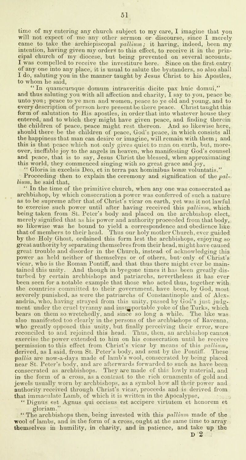 time of my entering any church subject to my care, I imagine that you will nob expect of mc any other sermon or discourse, since I merely came to take the archiepiscopal pallium; it having, indeed, been my intention, having given my orders to this effect, to receive it in the prin- cipal church of my diocese, but being prevented on several accounts, I was compelled to receive the investiture here. Since on the first entry of any one into any place, it is usual to salute the bystanders, so also shall I do, saluting you in the manner taught by Jesus Christ to his Apostles, to whom he said, In quamcuraque domum intraveritis dicite pax huic domui, and thus saluting you with all affection and charity, I say to you, peace be unto you; peace to ye men and women, peace to ye old and young, and to every description of person here present be there peace. Christ taught this form of salutation to His apostles, in order that into whatever house they entered, and to which they might have given peace, and finding therein the children of peace, peace might rest thereon. And so likewise here, should there be the children of peace, God's peace, in which consists all the happiness that man can desire or imagine, will remain with them ; and this is that peace which not only gives quiet to man on earth, but, more- over, ineffable joy to the angels in heaven, who manifesting God's counsel and peace, that is to say, Jesus Christ the blessed, when approximating this world, they commenced singing with so great grace and joy,  Gloria in excelsis Deo, et in terra pax hominibus bona? voluntatis. Proceeding then to explain the ceremony and signification of the pal- lium, he said that,  In the time of the primitive church, when any one was consecrated as archbishop, by which consecration a power was conferred of such a nature as to be supreme after that of Christ's vicar on earth, yet was it not lawful to exercise such power until after having received this pallium, which being taken from St. Peter's body and placed on the archbishop elect, merely signified that as his power and authority proceeded from that body, so likewise was he bound to yield a correspondence and obedience like that of members to their head. Thus our holy mother Church, ever guided by the Holy Ghost, ordained this form lest the archbishops, enjoying so great authority by separating themselves from their head, might have caused great trouble and disorder in the Church, instead of acknowledging this power as held neither of themselves or of others, but' only of Christ's vicar, who is the Roman Pontiff, and that thus there might ever be main- tained this unity. And though in byegone times it has been greatly dis- turbed by certain archbishops and patriarchs, nevertheless it has ever been seen for a notable example that those who acted thus, together with the countries committed to their government, have been, by God, most severely punished, as were the patriarchs of Constantinople and of Alex- andria, who, having strayed from this unity, passed by God's just judg- ment under the cruel tyranny and insupportable yoke of the Turks, which bears on them so wretchedly, and since so long a while. The like was also manifested too clearly in the persons of the archbishops of Ravenna, who greatly opposed this unity, but finally perceiving their error, were reconciled to and rejoined this head. Thus, then, an archbishop cannot exercise the power extended to him on his consecration until he receive permission to this effect from Christ's vicar by means of this pallium, derived, as I said, from St. Peter's body, and sent by the Pontiff. These pallia are now-a-days made of lamb's wool, consecrated by being placed near St. Peter's body, and are afterwards forwarded to such as have been consecrated as archbishops. They are made of this lowly material, and in the form of a cross, as a contrast to the rich ornaments of gold and jewels usually worn by archbishops, as a symbol how all their power and authority received through Christ's vicar, proceeds and is derived from that immaculate Lamb, of which it is written in the Apocalypse,  Dignus est Agnus qui occisus est accipere virtutem et honorem et gloriam.  The archbishops then, being invested with this pallium made of the wool of lambs, and in the form of a cross, ought at the same time to array themselves in humility, in charity, and in patience, and take up the D 2