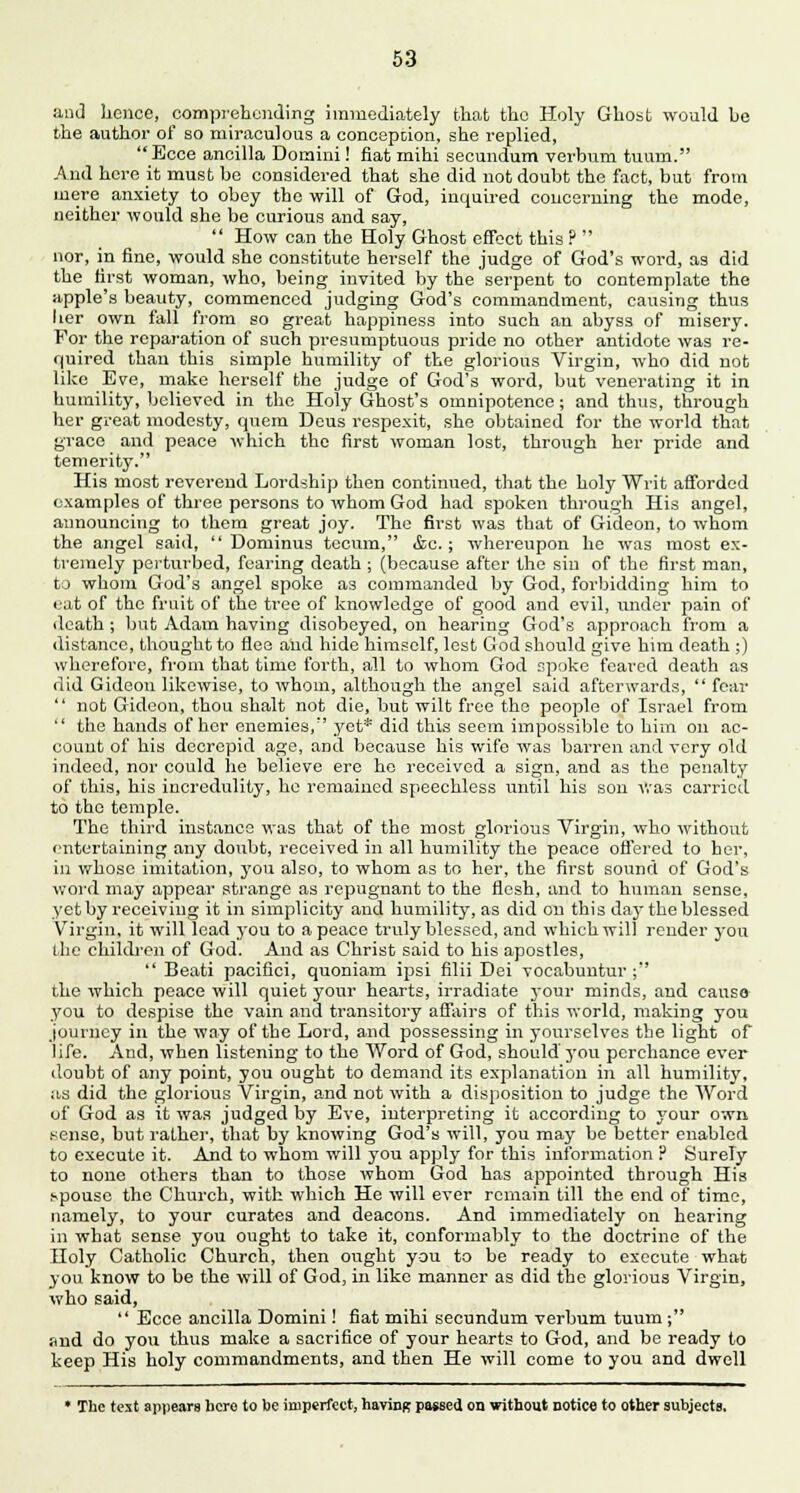 and hence, comprehending immediately that the Holy Ghost would be the author of so miraculous a conception, she replied, Ecce ancilla Domini! fiat mihi secundum verbum tuurn. And here it must bo considered that she did not doubt the fact, but from mere anxiety to obey the will of God, inquired concerning the mode, neither would she be curious and say,  How can the Holy Ghost effect this ?  nor, in fine, would she constitute herself the judge of God's word, as did the first woman, who, being invited by the serpent to contemplate the apple's beauty, commenced judging God's commandment, causing thus her own fall from so great happiness into such an abyss of misery. For the reparation of such presumptuous pride no other antidote was re- quired than this simple humility of the glorious Virgin, who did not like Eve, make herself the judge of God's word, but venerating it in humility, believed in the Holy Ghost's omnipotence; and thus, through her great modesty, quern Deus respexit, she obtained for the world that grace and peace which the first woman lost, through her pride and temerity. His most reverend Lordship then continued, that the holy Writ afforded examples of three persons to whom God had spoken through His angel, announcing to them great joy. The first was that of Gideon, to whom the angel said,  Dotuinus tecum, &c. ; whereupon he was most ex- tremely perturbed, fearing death ; (because after the sin of the first man, to whom God's angel spoke as commanded by God, forbidding him to eat of the fruit of the tree of knowledge of good and evil, under pain of death ; but Adam having disobeyed, on hearing God's approach from a distance, thought to flee and hide himself, lest God should give him death ;) wherefore, from that time forth, all to whom God spoke feared death as did Gideon likewise, to whom, although the angel said afterwards,  fear  not Gideon, thou shalt not die, but wilt free the people of Israel from  the hands of her enemies, yet* did this seem impossible to him on ac- count of his decrcpid age, and because his wife was barren and very old indeed, nor could he believe ere he received a sign, and as the penalty of this, his incredulity, he remained speechless until his son was carried to the temple. The third instance was that of the most glorious Virgin, who without entertaining any doubt, received in all humility the peace offered to her, in whose imitation, you also, to whom as to her, the first sound of God's word may appear strange as repugnant to the flesh, and to human sense, yet by receiving it in simplicity and humility, as did on this daj- the blessed Virgin, it will lead you to a peace truly blessed, and which will render you the children of God. And as Christ said to his apostles,  Beati pacifici, quoniam ipsi filii Dei vocabuntur ; the which peace will quiet your hearts, irradiate j-our minds, and causo you to despise the vain and transitory affairs of this world, making you journey in the way of the Lord, and possessing in yourselves the light of life. And, when listening to the Word of God, should you perchance ever doubt of any point, you ought to demand its explanation in all humility, as did the glorious Virgin, and not with a disposition to judge the Word of God as it was judged by Eve, interpreting it according to your own sense, but rather, that by knowing God's will, you may be better enabled to execute it. And to whom will you apply for this information ? Surely to none others than to those whom God has appointed through His .vpousc the Church, with which He will ever remain till the end of time, namely, to your curates and deacons. And immediately on hearing in what sense you ought to take it, conformably to the doctrine of the Holy Catholic Church, then ought you to be ready to execute what you know to be the will of God, in like manner as did the glorious Virgin, who said,  Ecce ancilla Domini! fiat mihi secundum verbum tuum; and do you thus make a sacrifice of your hearts to God, and be ready to keep His holy commandments, and then He will come to you and dwell * The text appears hero to be imperfect, having passed on without notice to other subjects.