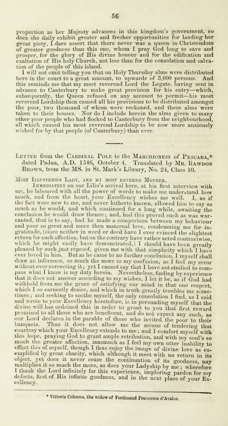 proportion as her Majesty advances in this kingdom's government, so does she daily exhibit greater and fresher opportunities for lauding her great piety, I dare assert that there never was a queen in Christendom of greater goodness than this one, whom I pray God long to save and prosper, for the glory of His divine honour and for the edification and exaltation of His holy Church, not less than for the consolation and salva- tion of the people of this island. I will not omit telling you that on Holy Thursday alms were distributed here in the court to a great amount, to upwards of 3,000 persons. And this reminds me that my most reverend Lord the Legate, having sent in advance to Canterbury to make great provision for his entry—which, subsequently, the Queen refused on any account to permit—his most reverend Lordship then caused all his provisions to be distributed amongst the poor, two thousand of whom were reckoned, and these alms were taken to their houses. Nor do I include herein the alms given to many other poor people who had flocked to Canterbury from the neighbourhood, all which caused his most reverend Lordship to be now more anxiously wished for by that people (of Canterbury) than ever. Letter from the Cardinal Pole to the Marchioness of Pescara,* dated Padua, A.D. lo46, October 4. Translated by Mr. Kawdon Brown, troui the MS. in St. Mark's Library, No. 24, Class 10. Most Illustrious Laxiy, and my most reveres Mother, Immediately on our Lilio's arrival here, at his first interview with me, he laboured with nil the power of words to make mo understand how much, and from the heart, your Excellency wishes me well. I, as if the fact were new to ine, and never hitherto known, allowed him to say as much as he would, and which continued for a long while, awaiting the conclusion he would draw thence; and, had this proved such as was war- ranted, that is to say, had he made a comparison between my behaviour and your so groat and more then maternal love, condemning me for in- gratitude, (since neither in word or deed have I ever evinced' the slightest return for such affection, bat on the contrary have rather acted contrariwise, which lie might easily have demonstrated,) I should have been greatly pleased by such just, reproof, given me with that simplicity which I have over loved in him. But as he came to no further conclusion, I myself shall draw an inference, so much the more to my confusion, as I feel my error without ever correcting it; yet I cannot say that I have not studied to com- pass what I know is my duty herein. Nevertheless, finding by experience that it docs not answer according to my wishes, I let it be, as if Cod had withheld from me the grace of satisfying our mind in that one respect, which I so earnestly desire, and which in truth greatly troubles me some- times ; and seeking to soothe myself, the only consolation I find, as I said and wrote to your Excellency heretofore, is in persuading myself that the divine will has ordained this in order to grant to you that first reward promised to all those who are beneficent, and do not expect any such,' as our Lord declares in the parable of those who invited the poor to their banquets. Thus it does not allow me the means of tendering that courtesy which your Excellency extends to me ; and I comfort myseff with this hope, praying God to grant ample retribution, and with my soul's bo much the greater afl'ection, inasmuch as I feel my own utter inability to effect this of myself, though I thus enjoy the image of divine love as' ex- emplified by great charity, which although it meet with no return in its object, yet does it never cease the continuation of its goodness nay multiplies it so much the more, as does your Ladyship by me ; wherefore I thank the Lord infinitely for this experience, imploring pardon for my defects, first of His infinite goodness, and in the next place of your Ex- cellency. • Vittoria Colonna, the widow of Ferdinand Francesco d'Avalos.