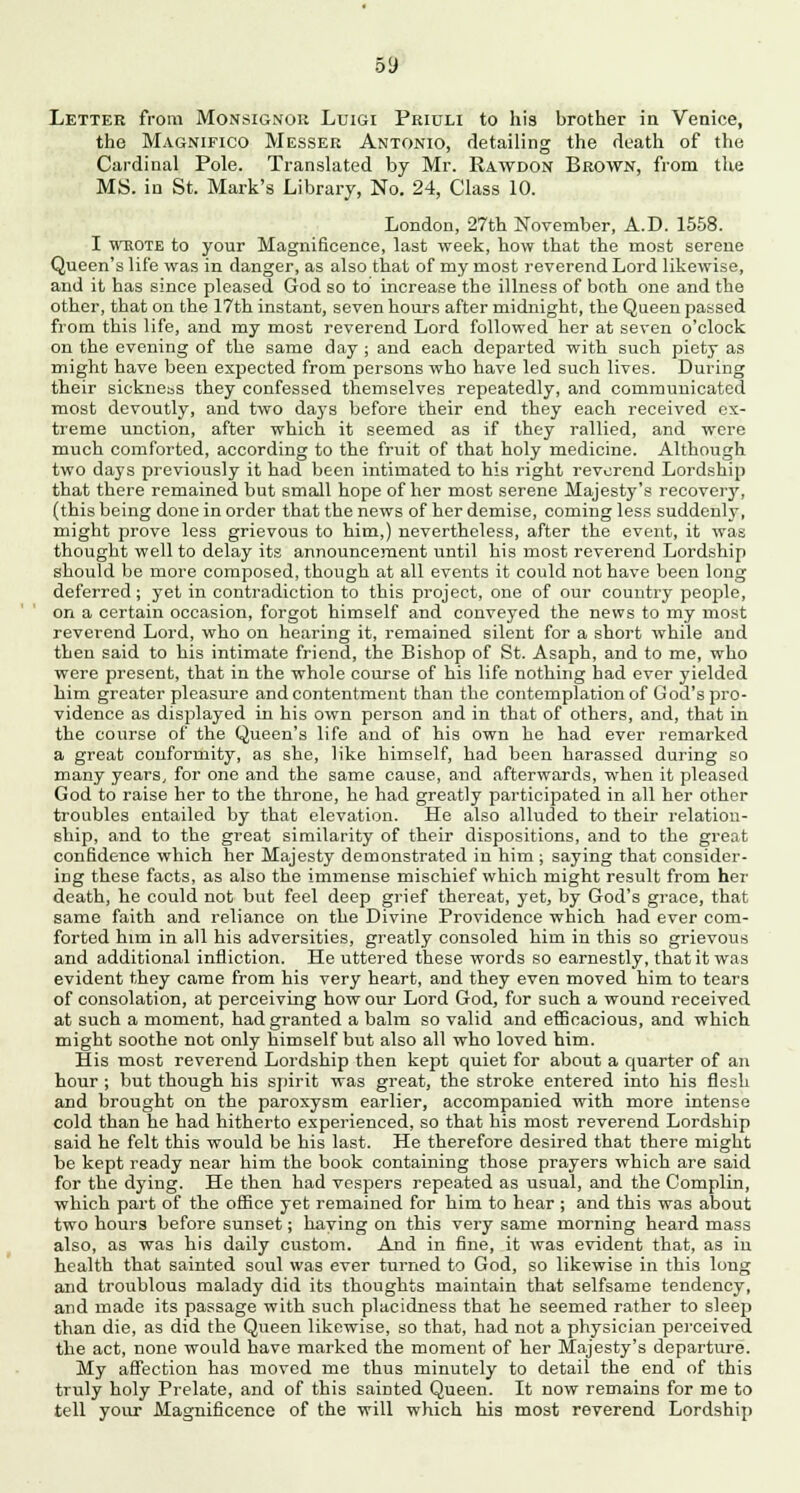 09 Letter from Monsignor Luigi Priuli to his brother in Venice, the Magnifico Messer Antonio, detailing the death of the Cardinal Pole. Translated by Mr. Rawdon Brown, from the MS. in St. Mark's Library, No. 24, Class 10. London, 27th November, A.D. 1558. I wrote to your Magnificence, last week, how that the most serene Queen's life was in danger, as also that of my most reverend Lord likewise, and it has since pleased God so to increase the illness of both one and the other, that on the 17th instant, seven hours after midnight, the Queen passed from this life, and my most reverend Lord followed her at seven o'clock on the evening of the same day ; and each departed with such piety as might have been expected from persons who have led such lives. During their sickness they confessed themselves repeatedly, and communicated most devoutly, and two days before their end they each received ex- treme unction, after which it seemed as if they rallied, and were much comforted, according to the fruit of that holy medicine. Although two days previously it had been intimated to his right reverend Lordship that there remained but small hope of her most serene Majesty's recovery, (this being done in order that the news of her demise, coming less suddenly, might prove less grievous to him,) nevertheless, after the event, it was thought well to delay its announcement until his most reverend Lordship should be more composed, though at all events it could not have been long deferred; yet in contradiction to this project, one of our country people, on a certain occasion, forgot himself and conveyed the news to my most reverend Lord, who on hearing it, remained silent for a short while and then said to his intimate friend, the Bishop of St. Asaph, and to me, who were present, that in the whole course of his life nothing had ever yielded him greater pleasure and contentment than the contemplation of God's pro- vidence as displayed in his own person and in that of others, and, that in the course of the Queen's life and of his own he had ever remarked a great conformity, as she, like himself, had been harassed during so many years, for one and the same cause, and afterwards, when it pleased God to raise her to the throne, he had greatly participated in all her other troubles entailed by that elevation. He also alluded to their relation- ship, and to the great similarity of their dispositions, and to the great confidence which her Majesty demonstrated in him ; saying that consider- ing these facts, as also the immense mischief which might result from her death, he could not but feel deep grief thereat, yet, by God's grace, that same faith and reliance on the Divine Providence which had ever com- forted him in all his adversities, greatly consoled him in this so grievous and additional infliction. He uttered these words so earnestly, that it was evident they came from his very heart, and they even moved him to tears of consolation, at perceiving how our Lord God, for such a wound received at such a moment, had granted a balm so valid and efficacious, and which might soothe not only himself but also all who loved him. His most reverend Lordship then kept quiet for about a quarter of an hour ; but though his spirit was great, the stroke entered into his flesh and brought on the paroxysm earlier, accompanied with more intense cold than he had hitherto experienced, so that his most reverend Lordship said he felt this would be his last. He therefore desired that there might be kept ready near him the book containing those prayers which are said for the dying. He then had vespers repeated as usual, and the Complin, which part of the office yet remained for him to hear ; and this was about two hours before sunset; haying on this very same morning heard mass also, as was his daily custom. And in fine, it was evident that, as in health that sainted soul was ever turned to God, so likewise in this long and troublous malady did its thoughts maintain that selfsame tendency, and made its passage with such placidness that he seemed rather to sleep than die, as did the Queen likewise, so that, had not a physician perceived the act, none would have marked the moment of her Majesty's departure. My affection has moved me thus minutely to detail the end of this truly holy Prelate, and of this sainted Queen. It now remains for me to tell your Magnificence of the will which his most reverend Lordship