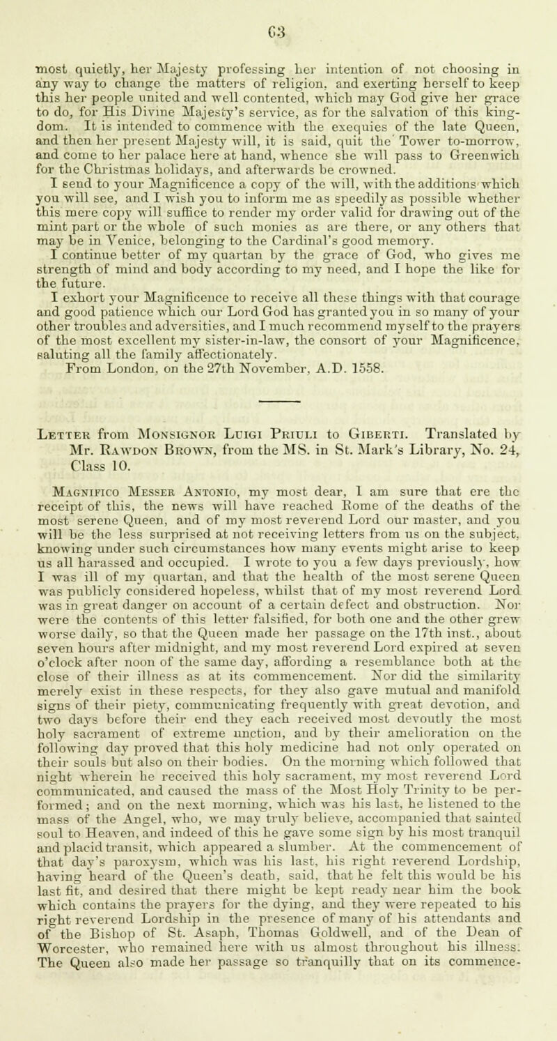 most quietly, her Majesty professing Ler intention of not choosing in any way to change the matters of religion, and exerting herself to keep this her people united and well contented, which may God give her grace to do, for His Divine Majesty's service, as for the salvation of this king- dom. It is intended to commence with the exequies of the late Queen, and then her present Majesty will, it is said, quit the Tower to-morrow, and come to her palace here at hand, whence she will pass to Greenwich for the Christmas holidays, and afterwards be crowned. I Bend to your Magnificence a copy of the will, with the additions which you will see, and I wish you to inform me as speedily as possible whether this mere copy will suffice to render my order valid for drawing out of the mint part or the whole of such monies as are there, or any others that may be in Venice, belonging to the Cardinal's good memory. I continue better of my quartan by the grace of God, who gives me strength of mind and body according to my need, and I hope the like for the future. I exhort your Magnificence to receive all these things with that courage and good patience which our Lord God has granted you in so many of your other troubles and adversities, and I much recommend myself to the prayers of the most excellent my sister-in-law, the consort of your Magnificence, saluting all the family affectionately. From London, on the 27th November, A.D. 1558. Letter from Monsignor Luigi Pritjli to Giberti. Translated by Mr. Rawdon Brown, from the MS. in St. Mark's Library, No. 24, Class 10. Magnifico Messer Antonio, my most dear, 1 am sure that ere the receipt of this, the news will have reached Eome of the deaths of the most serene Queen, and of my most reverend Lord our master, and you will be the less surprised at not receiving letters from us on the subject, knowing under such circumstances how many events might arise to keep us all harassed and occupied. I wrote to you a few days previously, how I was ill of my quartan, and that the health of the most serene Queen was publicly considered hopeless, whilst that of my most reverend Lord was in great danger on account of a certain defect and obstruction. Nor were the contents of this letter falsified, for both one and the other grew worse daily, so that the Queen made her passage on the 17th hist., about seven hours after midnight, and my most reverend Lord expired at seven o'clock after noon of the same day, affording a resemblance both at the close of their illness as at its commencement. Nor did the similarity merely exist in these respects, for they also gave mutual and manifold signs of their piety, communicating frequently with great devotion, and two days before their end they each received most devoutly the most holy sacrament of extreme unction, and by their amelioration on the following day proved that this holy medicine had not only operated on their souls but also on their bodies. On the morning which followed that night wherein he received this holy sacrament, my most reverend Lord communicated, and caused the mass of the Most Holy Trinity to be per- formed ; and on the next morning, which was his last, he listened to the mass of the Angel, who, we may truly believe, accompanied that sainted soul to Heaven, and indeed of this he gave some sign by his most tranquil and placid transit, which appeared a slumber. At the commencement of that day's paroxysm, which was his last, his right reverend Lordship, having heard of the Queen's death, said, that he felt this would be his last fit, and desired that there might be kept ready near him the book which contains the prayers for the dying, and they were repeated to his right reverend Lordship in the presence of many of his attendants and of the Bishop of St. Asaph, Thomas Goldwell, and of the Dean of Worcester, who remained here with us almost throughout his illness. The Queen also made her passage so tranquilly that on its commence-