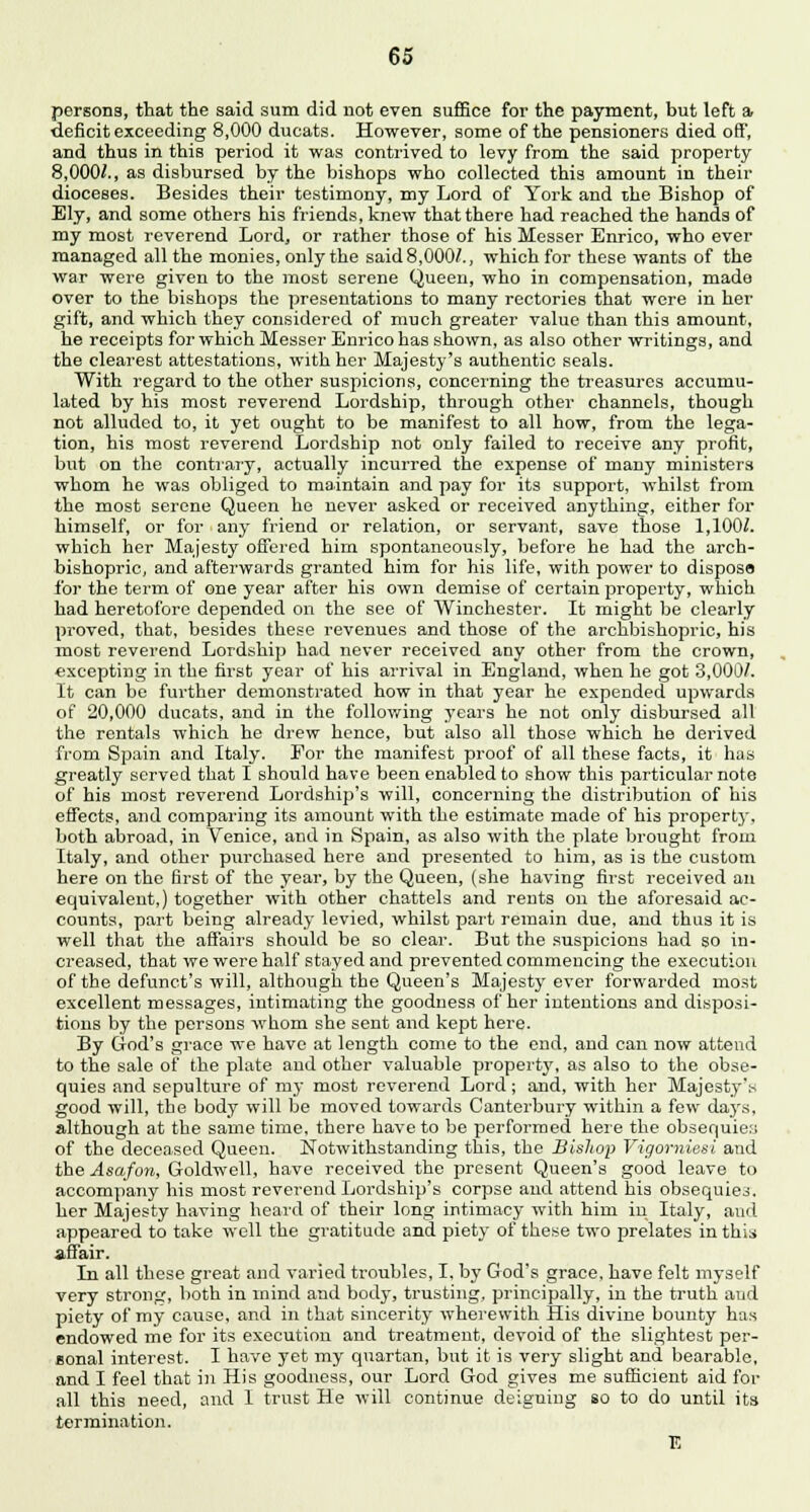 persons, that the said sum did not even suffice for the payment, but left a deficit exceeding 8,000 ducats. However, some of the pensioners died off, and thus in this period it was contrived to levy from the said property 8,000/., as disbursed by the bishops who collected this amount in their dioceses. Besides their testimony, my Lord of York and the Bishop of Ely, and some others his friends, knew that there had reached the hands of my most reverend Lord, or rather those of his Messer Enrico, who ever managed all the monies, only the said 8,000/., which for these wants of the war were given to the most serene Queen, who in compensation, made over to the bishops the presentations to many rectories that were in her gift, and which they considered of much greater value than this amount, he receipts for which Messer Enrico has shown, as also other writings, and the clearest attestations, with her Majesty's authentic seals. With regard to the other suspicions, concerning the treasures accumu- lated by his most reverend Lordship, through other channels, though not alluded to, it yet ought to be manifest to all how, from the lega- tion, his most reverend Lordship not only failed to receive any profit, but on the contrary, actually incurred the expense of many ministers whom he was obliged to maintain and pay for its support, whilst from the most serene Queen he never asked or received anything, either for himself, or for any friend or relation, or servant, save those 1,100/. which her Majesty offered him spontaneously, before he had the arch- bishopric, and afterwards granted him for his life, with power to dispose for the term of one year after his own demise of certain property, which had heretofore depended on the see of Winchester. It might be clearly proved, that, besides these revenues and those of the archbishopric, his most reverend Lordship had never received any other from the crown, excepting in the first year of his arrival in England, when he got 3,000/. It can be further demonstrated how in that year he expended upwards of 20,000 ducats, and in the following years he not only disbursed all the rentals which he drew hence, but also all those which he derived from Spain and Italy. For the manifest proof of all these facts, it has greatly served that I should have been enabled to show this particular note of his most reverend Lordship's will, concerning the distribution of his effects, and comparing its amount with the estimate made of his property, both abroad, in Venice, and in Spain, as also with the plate brought from Italy, and other purchased here and presented to him, as is the custom here on the first of the year, by the Queen, (she having first received an equivalent,) together with other chattels and rents on the aforesaid ac- counts, part being already levied, whilst part remain due, and thus it is well that the affairs should be so clear. But the suspicions had so in- creased, that we were half stayed and prevented commencing the execution of the defunct's will, although the Queen's Majesty ever forwarded most excellent messages, intimating the goodness of her intentions and disposi- tions by the persons whom she sent and kept here. By God's grace we have at length come to the end, and can now attend to the sale of the plate and other valuable property, as also to the obse- quies and sepulture of m}- most reverend Lord; and, with her Majesty's good will, the body will be moved towards Canterbury within a few days, although at the same time, there have to be performed here the obsequies of the deceased Queen. Notwithstanding this, the Bishop Vigorniasi and the Asafon, Goldwell, have received the present Queen's good leave to accompany his most reverend Lordship's corpse and attend his obsequies, her Majesty having heard of their long intimacy with him in Italy, and appeared to take well the gratitude and piety of these two prelates in this affair. In all these great and varied troubles, I, by God's grace, have felt myself very strong, both in mind and body, trusting, principally, in the truth and piety of my cause, and in that sincerity wherewith His divine bounty has endowed me for its execution and treatment, devoid of the slightest per- sonal interest. I have yet my quartan, but it is very slight and bearable, and I feel that in His goodness, our Lord God gives me sufficient aid for all this need, and 1 trust He will continue deigning so to do until its termination. E