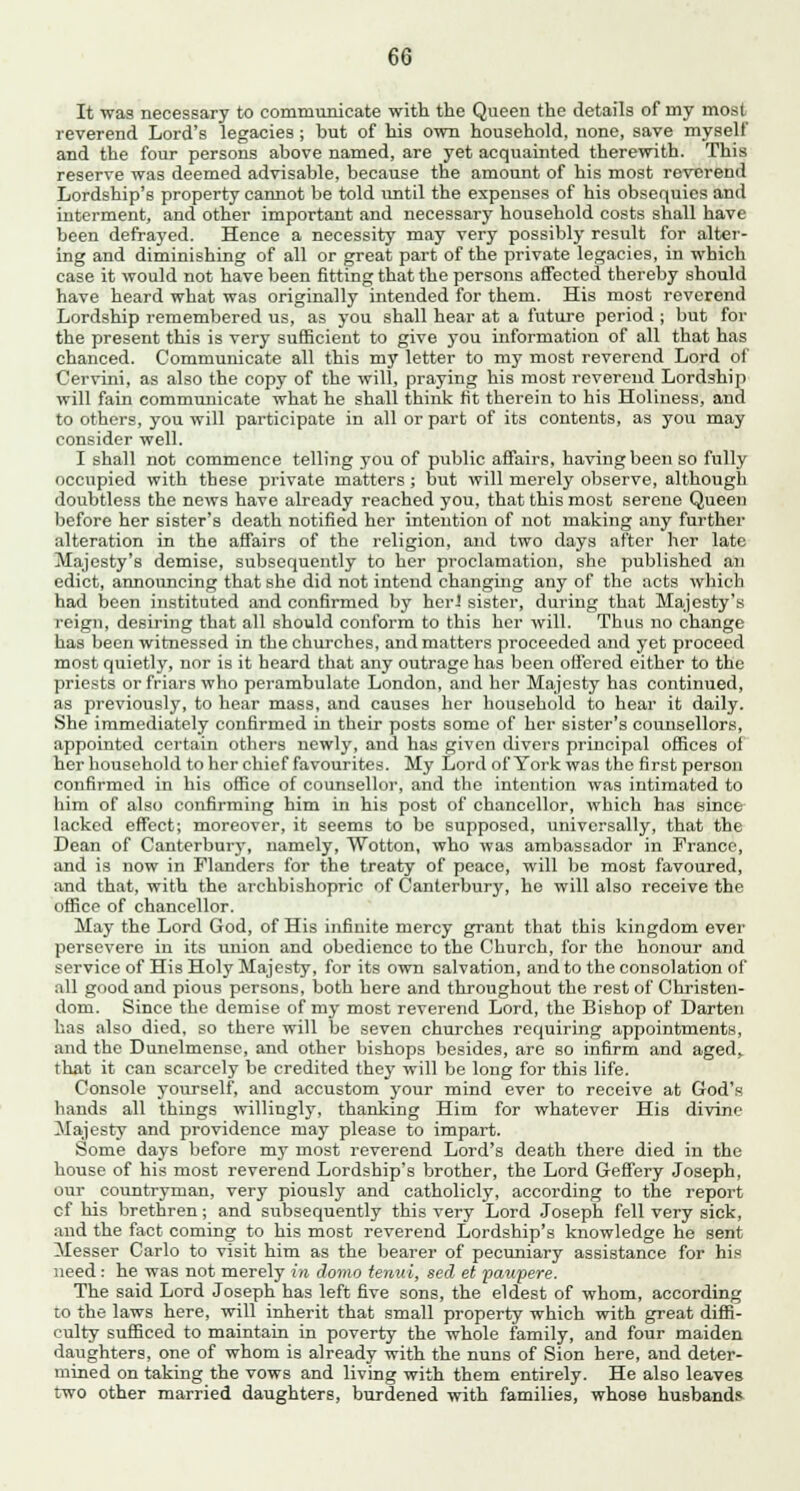It was necessary to communicate with the Queen the details of rny most reverend Lord's legacies ; but of his own household, none, save myself and the four persons above named, are yet acquainted therewith. This reserve was deemed advisable, because the amount of his most reverend Lordship's property cannot be told until the expenses of his obsequies and interment, and other important and necessary household costs shall have been defrayed. Hence a necessity may very possibly result for alter- ing and diminishing of all or great part of the private legacies, in which case it would not have been fitting that the persons affected thereby should have heard what was originally intended for them. His most reverend Lordship remembered us, as you shall hear at a future period ; but for the present this is very sufficient to give you information of all that has chanced. Communicate all this my letter to my most reverend Lord of Cervini, as also the copy of the will, praying his most reverend Lordship will fain communicate what he shall think tit therein to his Holiness, and to others, you will participate in all or part of its contents, as you may consider well. I shall not commence telling you of public affairs, having been so fully occupied with these private matters; but will merely observe, although doubtless the news have already reached you, that this most serene Queen before her sister's death notified her intention of not making any further alteration in the affairs of the religion, and two days after her late Majesty's demise, subsequently to her proclamation, she published an edict, announcing that she did not intend changing any of the acts which had been instituted and confirmed by her! sister, during that Majesty's reign, desiring that all should conform to this her will. Thus no change has been witnessed in the churches, and matters proceeded and yet proceed most quietly, nor is it heard that any outrage has been offered either to the priests or friars who perambulate London, and her Majesty has continued, as previously, to hear mass, and causes her household to hear it daily. She immediately confirmed in their posts some of her sister's counsellors, appointed certain others newly, and has given divers principal offices of her household to her chief favourites. My Lord of York was the first person confirmed in his office of counsellor, and the intention was intimated to him of also confirming him in his post of chancellor, which has since lacked effect; moreover, it seems to be supposed, universally, that the Dean of Canterbury, namely, Wotton, who was ambassador in France, and is now in Flanders for the treaty of peace, will be most favoured, and that, with the archbishopric of Canterbury, he will also receive the office of chancellor. May the Lord God, of His infinite mercy grant that this kingdom ever persevere in its union and obedience to the Church, for the honour and service of His Holy Majesty, for its own salvation, and to the consolation of all good and pious persons, both here and throughout the rest of Christen- dom. Since the demise of my most reverend Lord, the Bishop of Darten has also died, so there will be seven churches requiring appointments, and the Dunelmense, and other bishops besides, are so infirm and aged, that it can scarcely be credited they will be long for this life. Console yourself, and accustom your mind ever to receive at God's hands all things willingly, thanking Him for whatever His divine Majesty and providence may please to impart. Some days before my most reverend Lord's death there died in the house of his most reverend Lordship's brother, the Lord Geffery Joseph, our countryman, very piously and catholicly, according to the report cf his brethren; and subsequently this very Lord Joseph fell very sick, and the fact coming to his most reverend Lordship's knowledge he sent Messer Carlo to visit him as the bearer of pecuniary assistance for his need: he was not merely in domo tenui, sed et paupere. The said Lord Joseph has left five sons, the eldest of whom, according to the laws here, will inherit that small property which with great diffi- culty sufficed to maintain in poverty the whole family, and four maiden daughters, one of whom is already with the nuns of Sion here, and deter- mined on taking the vows and living with them entirely. He also leaves two other married daughters, burdened with families, whose husbands