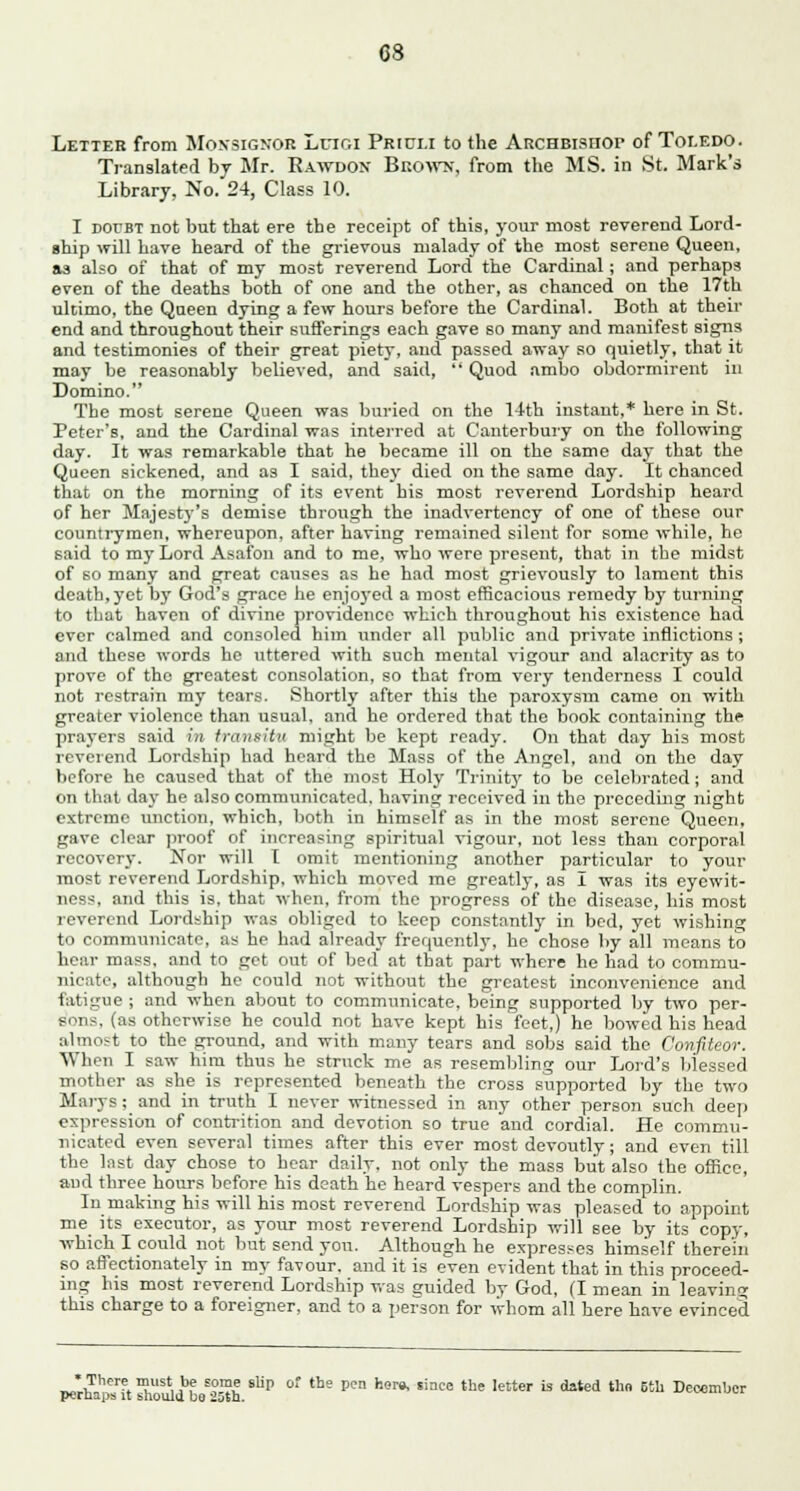 Letter from Moksignor Lnr.i Prici.i to the Archbisiiop of Toledo. Translated by Mr. Rawdon Brown, from the MS. in St. Mark's Library, No. 24, Class 10. I doubt not but that ere the receipt of this, your most reverend Lord- ship will have heard of the grievous malady of the most serene Queen, as also of that of my most reverend Lord the Cardinal; and perhaps even of the deaths both of one and the other, as chanced on the 17th ultimo, the Queen dying a few hours before the Cardinal. Both at their end and throughout their sufferings each gave so many and manifest signs and testimonies of their great piety, and passed away so quietly, that it may be reasonably believed, and said,  Quod ambo obdormirent in Domino. The most serene Queen was buried on the 14th instant,* here in St. Peter's, and the Cardinal was interred at Canterbury on the following day. It was remarkable that he became ill on the same day that the Queen sickened, and as I said, they died on the same day. It chanced that on the morning of its event his most reverend Lordship heard of her Majesty's demise through the inadvertency of one of these our countrymen, whereupon, after having remained silent for some while, he said to my Lord Asafon and to me, who were present, that in the midst of so many and preat causes as he had most grievously to lament this death, yet by God's grace he enjoyed a most efficacious remedy by turning to that haven of divine providence which throughout his existence had ever calmed and consoled him under all public and private inflictions; and these words he uttered with such mental vigour and alacrity as to prove of the greatest consolation, so that from very tenderness I could not restrain my tears. Shortly after this the paroxysm came on with greater violence than usual, and he ordered that the book containing the prayers said vn transitu might be kept ready. On that day his most reverend Lordship had heard the Mass of the Angel, and on the day before he caused that of the most Holy Trinit}' to be celebrated; and on that day he also communicated, bavins; received in the preceding night extreme unction, which, both in himself as in the most serene Queen, gave clear proof of increasing spiritual vigour, not less than corporal recovery. Nor will I omit mentioning another particular to your most reverend Lordship, which moved me greatly, as I was its eyewit- iie--'-, and this is, that when, from the progress of the disease, his most reverend Lordship was obliged to keep constantly in bed, yet wishing to communicate, as he had already frequently, he chose by all means to hear mass, and to get out of bed at that part where he had to commu- nicate, although he could not without the greatest inconvenience and fatigue ; and when about to communicate, being supported by two per- sons, (as otherwise he could not have kept his feet,) he bowed his head almost to the ground, and with many tears and sobs said the Confiteor. When I saw him thus he struck me as resembling our Lord's blessed mother as she is represented beneath the cross supported by the two Marys; and in truth I never witnessed in any other person such deep expression of contrition and devotion so true and cordial. He commu- nicated even several times after this ever most devoutly; and even till the Inst day chose to hear daily, not only the mass but also the office, aud three hours before his death he heard vespers and the complin. In making his will his most reverend Lordship was pleased to appoint me its executor, as your most reverend Lordship will see by its copy, which I could not but send yon. Although he expresses himself therein so affectionately in my favour, and it is even evident that in this proceed- ing his most reverend Lordship was guided by God, (I mean in leaving; this charge to a foreigner, and to a person for whom all here have evinced •There must be some slip of the pen hero, since the letter is dated thn 5th December pernaps it bnoulu bo 25&h.