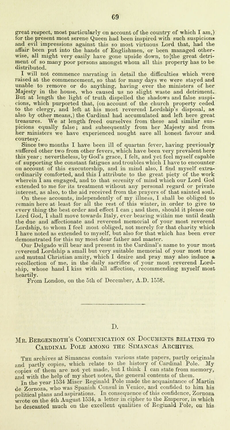 great respect, most particularly on account of the country of which I am,) for the present most serene Queen had been inspired with such suspicions and evil impressions against this so most virtuous Lord that, had the affair been put into the hands of Englishmen, or been managed other- wise, all might very easily have gone upside down, to (the great detri- ment of so many poor persons amongst whom all this property has to be distributed. I will not commence narrating in detail the difficulties which were raised at the commencement, so that for many days we were stayed and unable to remove or do anything, having ever the ministers of her Majesty in the house, who caused us no slight waste and detriment. But at length the light of truth dispelled the shadows and false suspi- cions, which purported that, (on account of the church property ceded to the clergy, and left at his most reverend Lordship's disposal, as also by other means,) the Cardinal had accumulated and left here great treasures. We at length freed ourselves from these and similar sus- picions equally false; and subsequently from her Majesty and from her ministers we have experienced nought save all honest favour and courtesy. Since two months I have been ill of quartan fever, having previously suffered other two from other fevers, which have been very prevalent here this year ; nevertheless, by God's grace, I felt, and yet feel myself capable of supporting the constant fatigues and troubles which I have to encounter on account of this executorship, and in mind also, I find myself extra- ordinarily comforted, and this I attribute to the great piety of the work wherein I am engaged, and to that serenity of mind which our Lord God extended to me for its treatment without any personal regard or private interest, as also, to the aid received from the prayers of that sainted soul. On these accounts, independently of my illness, I shall be obliged to remain here at least for all the rest of this winter, in order to give to every thing the best order and effect I can ; and then, should it please our Lord God, I shall move towards Italy, ever bearing within me until death the due and affectionate and reverend memorial of your most reverend Lordship, to whom I feel most obliged, not merely for that charity which I have noted as extended to myself, but also for that which has been ever demonstrated for this my most dear father and master. Our Delgado will bear and present in the Cardinal's name to your most reverend Lordship a small but very suitable memorial of your most true and mutual Christian amity, which I desire and pray may also induce a recollection of me, in the daily sacrifice of your most reverend Lord- ship, whose hand I kiss with all affection, recommending myself most heartily. From London, on the 5th of December, A.D. 1558. D. Mb. Bergenroth's Communication on Documents relating to Cardinal Pole among the Simancas Archives. The archives at Simancas contain various state papers, partly originals and partly copies, which relate to the history of Cardinal Pole. My copies of them are not yet made, but I think I can state from memory, and with the help of my short notes, the general contents of them. In the year 1534 Miser Reginald Pole made the acquaintance of Martin de Zornoza, who was Spanish Consul in Venice, and confided to him his political plans and aspirations. In consequence of this confidence, Zornoza wrote on the 4th August 1534, a letter in cipher to the Emperor, in which he descanted much on the excellent qualities of Reginald Pole, on his