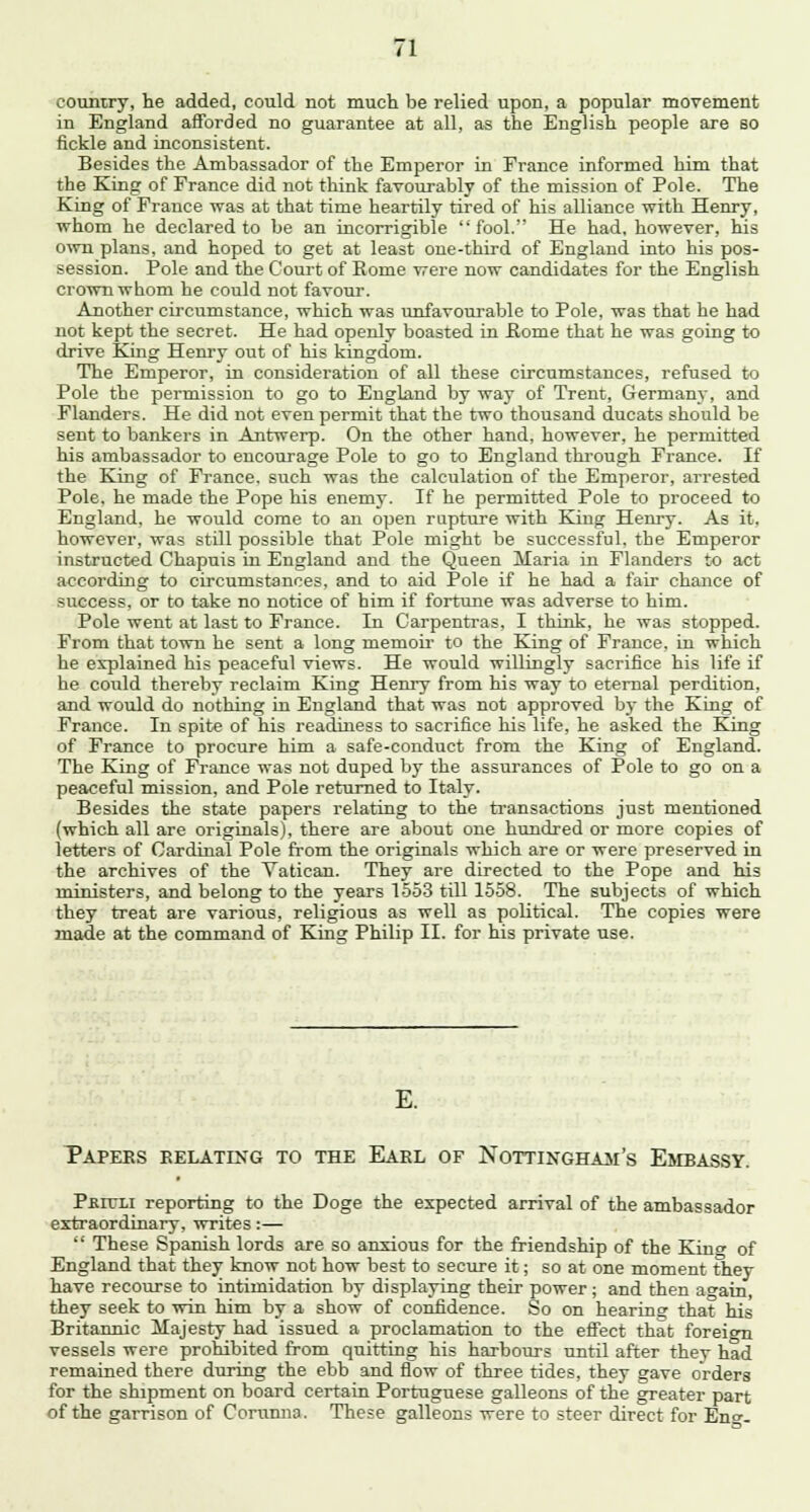 country, he added, could not much be relied upon, a popular movement in England afforded no guarantee at all, as the English people are so fickle and inconsistent. Besides the Ambassador of the Emperor in France informed him that the King of France did not think favourably of the mission of Pole. The King of France was at that time heartily tired of his alliance with Henry, whom he declared to be an incorrigible  fool. He had, however, his own plans, and hoped to get at least one-third of England into his pos- session. Pole and the Court of Rome were now candidates for the English crown whom he could not favour. Another circumstance, which was unfavourable to Pole, was that he had not kept the secret. He had openly boasted in Home that he was going to drive King Henry out of his kingdom. The Emperor, in consideration of all these circumstances, refused to Pole the permission to go to England by way of Trent, Germany, and Flanders. He did not even permit that the two thousand ducats should be sent to bankers in Antwerp. On the other hand, however, he permitted his ambassador to encourage Pole to go to England through France. If the King of France, such was the calculation of the Emperor, arrested Pole, he made the Pope his enemy. If he permitted Pole to proceed to England, he would come to an open rupture with King Henry. As it, however, was still possible that Pole might be successful, the Emperor instructed Chapuis in England and the Queen Maria in Flanders to act according to circumstances, and to aid Pole if he had a fair chance of success, or to take no notice of him if fortune was adverse to him. Pole went at last to France. In Carpentras, I think, he was stopped. From that town he sent a long memoir to the King of France, in which he explained his peaceful views. He would willingly sacrifice his life if he could thereby reclaim King Henry from his way to eternal perdition, and would do nothing in England that was not approved b)' the King of France. In spite of his readiness to sacrifice his life, he asked the King of France to procure him a safe-conduct from the King of England. The King of France was not duped by the assurances of Pole to go on a peaceful mission, and Pole returned to Italy. Besides the state papers relating to the transactions just mentioned (which all are originals), there are about one hundred or more copies of letters of Cardinal Pole from the originals which are or were preserved in the archives of the Vatican. They are directed to the Pope and his ministers, and belong to the years 1553 till 1558. The subjects of which they treat are various, religious as well as political. The copies were made at the command of King Philip II. for his private use. E. Papers relating to the Earl of Nottingham's Embassy. Pkit/li reporting to the Doge the expected arrival of the ambassador extraordinary, writes:—  These Spanish lords are so anxious for the friendship of the King of England that they know not how best to secure it; so at one moment they have recourse to intimidation by displaying their power ; and then again, they seek to win him by a show of confidence. So on hearing that his Britannic Majesty had issued a proclamation to the effect that foreign vessels were prohibited from quitting his harbours until after thev had remained there during the ebb and flow of three tides, they gave orders for the shipment on board certain Portuguese galleons of the greater part of the garrison of Corumia. These galleons were to steer direct for En°--