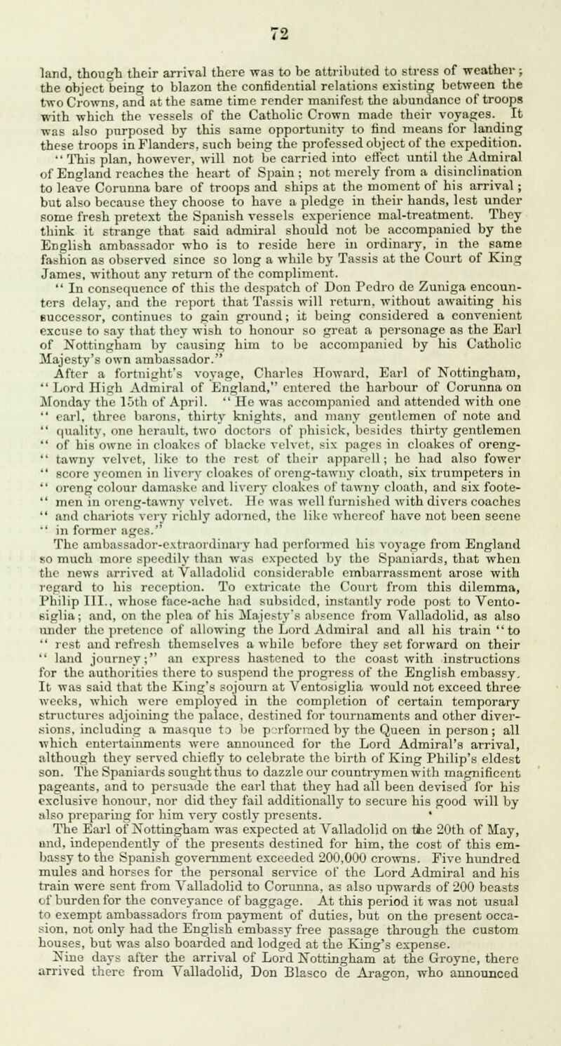 land, though their arrival there was to be attributed to stress of weather; the object being to blazon the confidential relations existing between the two Crowns, and at the same time render manifest the abundance of troops with which the vessels of the Catholic Crown made their voyages. It was also purposed by this same opportunity to find means for landing these troops in Flanders, such being the professed object of the expedition.  This plan, however, will not be carried into effect until the Admiral of England reaches the heart of Spain; not merely from a disinclination to leave Corunna bare of troops and ships at the moment of his arrival; but also because they choose to have a pledge in their hands, lest under some fresh pretext the Spanish vessels experience mal-treatment. They think it strange that said admiral should not be accompanied by the English ambassador who is to reside here in ordinary, in the same fashion as observed since so long a while by Tassis at the Court of King James, without any return of the compliment.  In consequence of this the despatch of Don Pedro de Zuniga encoun- ters delay, and the report that Tassis will return, without awaiting his successor, continues to gain ground; it being considered a convenient excuse to say that they wish to honour so great a personage as the Earl of Nottingham by causing him to be accompanied by his Catholic Majesty's own ambassador. After a fortnight's voyage, Charles Howard, Earl of Nottingham,  Lord High Admiral of England, entered the harbour of Corunna on Monday the 15th of April.  He was accompanied and attended with one  earl, three barons, thirty knights, and many gentlemen of note and  i|uality, one herault, two doctors of phisick, besides thirty gentlemen  of his owne in cloakes of blacke velvet, six pages in cloakes of oreng-  tawny velvet, like to the rest of their apparell; he had also fower  score yeomen in livery cloakes of oreng-tawny cloath, six trumpeters in  oreng colour damaske and livery cloakes of tawny cloath, and six foote-  men in oreng-tawny velvet. He was well furnished with divers coaches  and chariots very richly adorned, the like whereof have not been seene  in former ages. The ambassador-exti-aordinary had performed his voyage from England so much more speedily than was expected by the Spaniards, that when the news arrived at Valladolid considerable embarrassment arose with regard to his reception. To extricate the Court from this dilemma, Philip III., whose face-ache had subsided, instantly rode post to Vento- eiglia; and, on the plea of his Majesty's absence from Valladolid, as also under the pretenco of allowing the Lord Admiral and all his train to  rest and refresh themselves a while before they set forward on their  land journey; an express hastened to the coast with instructions for the authorities there to suspend the progress of the English embassy. It was said that the King's sojourn at Ventosiglia would not exceed three weeks, which were employed in the completion of certain temporary structures adjoining the palace, destined for tournaments and other diver- sions, including a masque to be performed by the Queen in person; all which entertainments were announced for the Lord Admiral's arrival, although the}' served chiefly to celebrate the birth of King Philip's eldest son. The Spaniards sought thus to dazzle our countrymen with magnificent pageants, and to persuade the earl that they had all been devised for his exclusive houour, nor did they fail additionally to secure his good will by also preparing for him very costly presents. * The Earl of Nottingham was expected at Valladolid on the 20th of May, and, independently of the presents destined for him, the cost of this em- bassy to the Spanish government exceeded 200,000 crowns. Five hundred mules and horses for the personal service of the Lord Admiral and his train were sent from Valladolid to Corunna, as also upwards of 200 beasts of burden for the conveyance of baggage. At this period it was not usual to exempt ambassadors from payment of duties, but on the present occa- sion, not only had the English embassy free passage through the custom houses, but was also boarded and lodged at the King's expense. Nine days after the arrival of Lord Nottingham at the Groyne, there arrived there from Valladolid, Don Blasco de Aragon, who announced