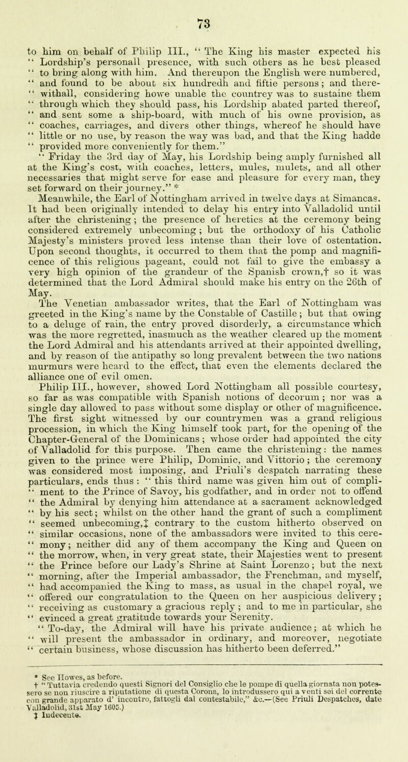 to him on behalf of Philip III.,  The King his master expected his  Loi'dship's personall presence, with such others as he best pleased  to bring along with him. And thereupon the English were numbered,  and found to be about six hundredh and fiftie persons ; and there-  withall, considering howe unable the countrey was to sustaine them  through which they should pass, his Lordship abated parted thereof,  and sent some a ship-board, with much of his owne provision, as  coaches, carriages, and divers other things, whereof he should have  little or no use, by reason the way was bad, and that the King hadde  provided more conveniently for them. '* Friday the 3rd day of May, his Lordship being amply furnished all at the King's cost, with coaches, letters, mules, mulcts, and all other necessaries that might serve for ease and pleasure for every man, they set forward on their journey. * Meanwhile, the Earl of Nottingham arrived in twelve days at Simancas. It had been originally intended to delay his entry into Valladolid until after the christening ; the presence of heretics at the ceremony being considered extremely unbecoming ; but the orthodoxy of his Catholic Majesty's ministers proved less intense than their love of ostentation. Upon second thoughts, it occurred to them that the pomp and magnifi- cence of this religious pageant, could not fail to give the embassy a very high opinion of the grandeur of the Spanish crown,f so it was determined that the Lord Admiral should make his entry on the 26th of May. The Venetian ambassador writes, that the Earl of Nottingham was greeted in the King's name by the Constable of Castille ; but that owing to a deluge of rain, the entry proved disorderly, a circumstance which was the more regretted, inasmuch as the weather cleared up the moment the Lord Admiral and his attendants arrived at their appointed dwelling, and by reason of the antipathy so long prevalent between the two nations murmurs were heard to the effect, that even the elements declared the alliance one of evil omen. Philip III., however, showed Lord Nottingham all possible courtesy, so far as was compatible with Spanish notions of decorum ; nor was a single day allowed to pass without some display or other of magnificence. The first sight witnessed by our countrymen was a grand religions procession, in which the King himself took part, for the opening of the Chapter-G-eneral of the Dominicans ; whose order had appointed the city of Valladolid for this purpose. Then came the christening: the names given to the prince were Philip, Dominic, and Vittorio; the ceremony was considered most imposing, and Priuli's despatch narrating these particulars, ends thus :  this third name was given him out of compli- '• ment to the Prince of Savoy, his godfather, and in order not to offend  the Admiral b}- denying him attendance at a sacrament acknowledged  by his sect; whilst on the other hand the grant of such a compliment  seemed unbecoming, j contrary to the custom hitherto observed on  similar occasions, none of the ambassadors were invited to this cere-  mony; neither did any of them accompany the King and Queen on  the morrow, when, in very great state, their Majesties went to present  the Prince before our Lady's Shrine at Saint Lorenzo; but the next  morning, after the Imperial ambassador, the Frenchman, and myself,  had accompanied the King to mass, as usual in the chapel royal, we  offered our congratulation to the Queen on her auspicious delivery;  receiving as customary a gracious reply ; and to me in particular, she  evinced a great gratitude towards your Serenity.  To-day, the Admiral will have his private audience; at which he  will present the ambassador in ordinary, and moreover, negotiate  certain business, whose discussion has hitherto been deferred. * See Howes, as before. t  Tuttavia credendo questi Signori del Cousiglio cbe le pompe di quella giornata non potes- sero se nou riuscire a riputatione di questa Corona, lo introdussero qui a venti soi del corrente eon grande apparato d' incontro, fattosrli dal contestable, &e.— (See Priuli Despatches, date Valladolid, 81st May 1600.) ) Indeceute.