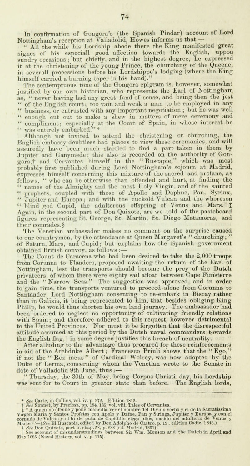 In confirmation of Gongora's (the Spanish Pindar) account of Lord Nottingham's reception at Valladolid, Howes informs us that,—  All the while his Lordship abode there the King manifested great signes of his especiall good affection towards the English, uppon sundry occasions ; but chiefly, and in the highest degree, he expressed it at the christening of the young Prince, the churching of the Queene, in severall processions before his Lordshippe's lodging (where the King himself carried a burning taper in his hand). The contemptuous tone of the Gongora epigram is, however, somewhat justified by our own historian, who represents the Earl of Nottingham as,  never having had any great fund of sense, and being then the jest of the English court; too vain and weak a man to be employed in any business, or entrusted with any important negotiation ; but he was well enough cut out to make a shew in matters of mere ceremony and compliment; especially at the Court of Spain, in whose interest he was entirely embarked.* Although not invited to attend the christening or churching, the English embassy doubtless had places to view these ceremonies, and will assuredly have been much startled to find a part taken in them by Jupiter and Ganymede : this also is recorded on the authority of Gon- gora. t and Cervantes himself in the  Bascapie, which was most probably first published during Lord Nottingham's sojourn at Madrid, expresses himself concerning this mixture of the sacred and profano, as follows,  who can be otherwise than offended and hurt, at finding the  names of the Almighty and the most Holy Virgin, and of the sainted  prophets, coupled with those of Apollo and Daphne, Pan, Syrinx,  Jupiter and Europa; and with the cuckold Vulcan and the whoreson  blind god Cupid, the adulterous offspring of Venus and Mars. J Again, in the second part of Don Quixote, aro we told of the pasteboard figures representing St. George, St. Martin, St. Diego Matamoras, and their comrades.§ The Venetian ambassador makes no comment on the surprise caused to our countrymen, by the attendance at Queen Margaret's  churching;  of Saturn, Mars, and Cupid; but explains how the Spanish government obtained British convoy, as follows : — The Count de Caracena who had been desired to take the 2,000 troops from Corunna to Flanders, proposed awaiting the return of the Earl of Nottingham, lest the transports should become the prey of the Dutch privateers, of whom there were eighty sail afloat between Cape Pinisterre and the Narrow Seas. The suggestion was approved, and in order to gain time, the transports ventured to proceed alone from Corunna to Santander. Lord Nottingham consenting to re-embark in Biscay rather than in Galizia. it being represented to him, that besides obliging King Philip, he would thus shorten his own land journey. The ambassador had been ordered to neglect no opportunity of cultivating friendly relations with Spain; and therefore adhered to this request, however detrimental to the United Provinces. Nor must it be forgotten that the disrespectful attitude assumed at this period by the Dutch naval commanders towards the English flag, || in some degree justifies this breach of neutrality. After alluding to the advantage thus procured for these reinforcements in aid of the Archduke Albert; Francesco Priuli shows that the Ego, if not the  Rex mens  of Cardinal Wolsey, was now adopted by the Duke of Lerma, concerning whom the Venetian wrote to the Senate in date of Valladolid 9th June, thus :—  Thursday, the 30th of May, being Corpus Christi day, his Lordship was sent for to Court in greater state than before. The English lords, * See Carte, in Collins, vol. iv. p. 272. Edition 1812. + See Sonnet, by Preciosa, pp. 184.185. vol. viii. Tales of Cervantes. t  A qnien no ofende y pone mancilla ver el nombre del Divino verbo y el de la Sacratissima Virgen Maria y Santos Profetas con Apolo y Dafne, Pan y Siringa, Jupiter y Europa, y con el coroudo de Vulcan y el hi de puta de Capidillo ciego dios, nacido del adulterio de Venua y Marte ?—(See El Buseapie, edited by Don Adolpho de Castro, p. 19: edition Cadiz, 1818.) § See Don Quixote, part ii. chap. 58, p. 688 (l d. Mn:lrid, 1851). II See account of misunderstandings between Sir Win. Monsou and the Dutch in April and May 1005 (Xaval History, vol. v. p. 115).