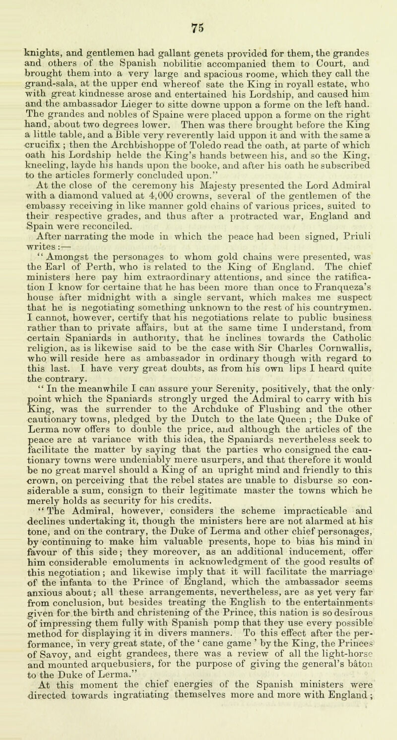 knights, and gentlemen had gallant genets provided for them, the grandes and others of the Spanish nobilitie accompanied them to Court, and brought them into a very large and spacious roome, which they call the grand-sala, at the upper end whereof sate the King in royall estate, who with great kindnesse arose and entertained his Lordship, and caused him and the ambassador Lieger to sitte downe uppon a forme on the left hand. The grandes and nobles of Spaine were placed uppon a forme on the right hand, about two degrees lower. Then was there brought before the King a little table, and a Bible very reverently laid uppon it and with the same a crucifix ; then the Archbishoppe of Toledo read the oath, at parte of which oath his Lordship helde the King's hands between his, and so the King, kneeling, layde his hands upon the booke, and after his oath he subscribed to the articles formerly concluded upon. At the close of the ceremony his Majesty presented the Lord Admiral with a diamond valued at 4,000 crowns, several of the gentlemen of the embassy receiving in like manner gold chains of various prices, suited to their respective grades, and thus after a protracted war, England and Spain were reconciled. After narrating the mode in which the peace had been signed, Priuli wi'ites:— Amongst the personages to whom gold chains were presented, was the Earl of Perth, who is related to the King of England. The chief ministers here pay him extraordinary attentions, and since the ratifica- tion I know for certaine that he has been more than once to Franqueza's house after midnight with a single servant, which makes me suspect that he is negotiating something unknown to the rest of his countrymen. I cannot, however, certify that his negotiations relate to public business rather than to private affairs, but at the same time I understand, from certain Spaniards in authority, that he inclines towards the Catholic religion, as is likewise said to be the case with Sir Charles Cornwallis, who will reside here as ambassador in ordinary though with regard to this last. I have very great doubts, as from his own lips I heard quite the contrary.  In the meanwhile I can assure your Serenity, positively, that the only point which the Spaniards strongly urged the Admiral to carry with his King, was the surrender to the Archduke of Flushing and the other cautionary towns, pledged by the Dutch to the late Queen ; the Duke of Lerma now offers to double the price, and although the articles of the peace are at variance with this idea, the Spaniards nevertheless seek to facilitate the matter by saying that the parties who consigned the cau- tionary towns were undeniably mere usurpers, and that therefore it would be no great marvel should a King of an upright mind and friendly to this crown, on perceiving that the rebel states are unable to disburse so con- siderable a sum, consign to their legitimate master the towns which he merely holds as security for his credits.  The Admiral, however, considers the scheme impracticable and ■declines undertaking it, though the ministers here are not alarmed at his tone, and on the contrary, the Duke of Lerma and other chief personages, by continuing to make him valuable presents, hope to bias his mind in favour of this side; they moreover, as an additional inducement, offer him considerable emoluments in acknowledgment of the good results of this negotiation; and likewise imply that it will facilitate the marriage of the infanta to the Prince of England, which the ambassador seems anxious about; all these arrangements, nevertheless, are as yet very far from conclusion, but besides treating the English to the entertainments given for the birth and christening of the Prince, this nation is so desirous of impressing them fully with Spanish pomp that they use every possible method for displaying it in divers manners. To this effect after the per- formance, in very great state, of the ' cane game ' by the King, the Princes of Savoy, and eight grandees, there was a review of all the light-horse and mounted arquebusiers, for the purpose of giving the general's baton to the Duke of Lerma. At this moment the chief energies of the Spanish ministers were directed towards ingratiating themselves more and more with England ;
