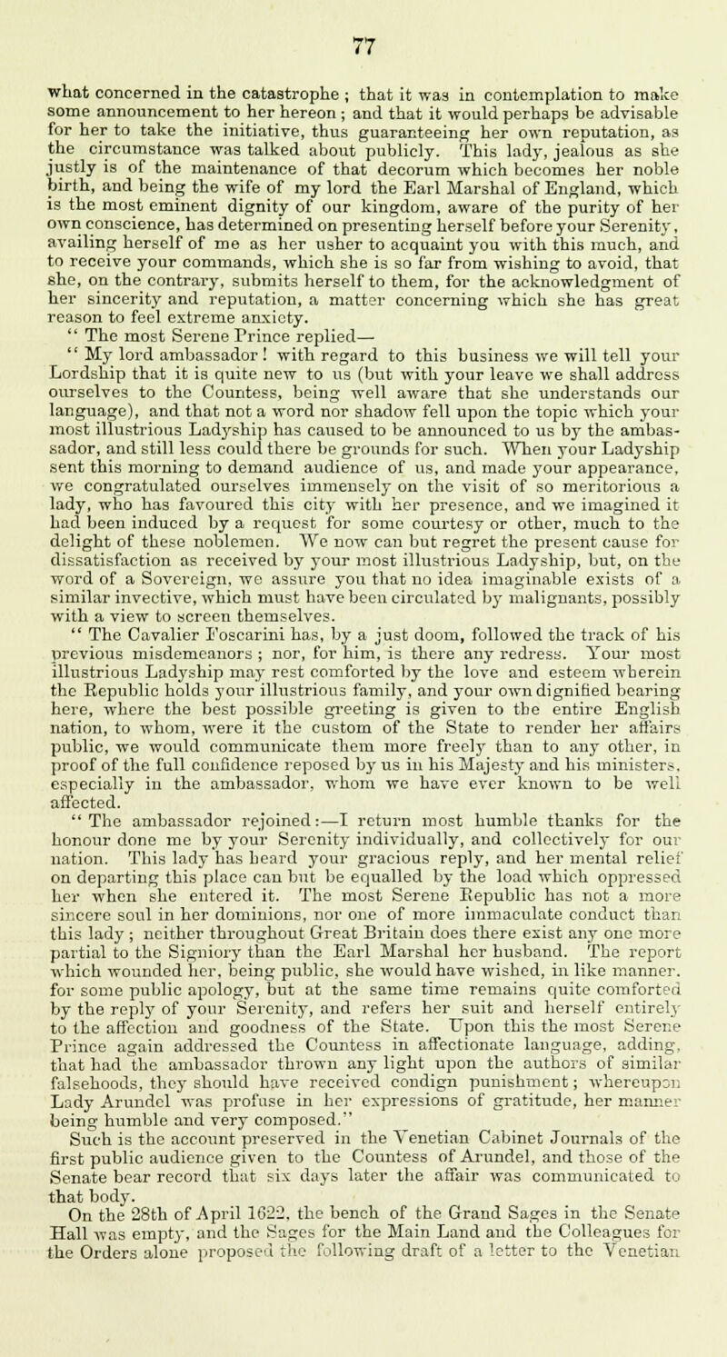 what concerned in the catastrophe ; that it was in contemplation to make some announcement to her hereon ; and that it would perhaps be advisable for her to take the initiative, thus guaranteeing her own reputation, as the circumstance was talked about publicly. This lady, jealous as she jiistly is of the maintenance of that decorum which becomes her noble birth, and being the wife of my lord the Earl Marshal of England, which is the most eminent dignity of our kingdom, aware of the purity of her own conscience, has determined on presenting herself before your Serenity, availing herself of me as her usher to acquaint you with this much, and to receive your commands, which she is so far from wishing to avoid, that she, on the contrary, submits herself to them, for the acknowledgment of her sincerity and reputation, a matter concerning which she has great reason to feel extreme anxiety. The most Serene Prince replied— My lord ambassador ! with regard to this business we will tell your Lordship that it is quite new to us (but with your leave we shall address ourselves to the Countess, being well aware that she understands our language), and that not a word nor shadow fell upon the topic which your most illustrious Ladyship has caused to be announced to us by the ambas- sador, and still less could there be grounds for such. When your Ladyship sent this morning to demand audience of us, and made your appearance, we congratulated ourselves immensely on the visit of so meritorious a lady, who has favoured this city with her presence, and we imagined it bad been induced by a request for some courtesy or other, much to the delight of these noblemen. We now can but regret the present cause for dissatisfaction as received by your most illustrious Ladyship, but, on the word of a Sovereign, we assure you that no idea imaginable exists of a similar invective, which must have been circulated by malignants, possibly with a view to screen themselves. The Cavalier Foscarini has, by a just doom, followed the track of his previous misdemeanors ; nor, for him, is there any redress. Your most illustrious Ladyship may rest comforted by the love and esteem wherein the Republic holds your illustrious family, and your own dignified bearing here, where the best possible greeting is given to the entire English nation, to whom, were it the custom of the State to render her affairs public, we would communicate them more freeljr than to any other, in proof of the full confidence reposed by us in his Majesty and his ministers, especially in the ambassador, whom we have ever known to be well affected. The ambassador rejoined:—I return most humble thanks for the honour done me by your Serenity individually, and collectively for our nation. This lady has heard your gracious reply, and her mental relief on departing this place can but be equalled by the load which oppressed her when she entered it. The most Serene Republic has not a more sincere soul in her dominions, nor one of more immaculate conduct than this lady ; neither throughout Great Britain does there exist any one more partial to the Signiory than the Earl Marshal her husband. The report which wounded her, being public, she would have wished, in like manner, for some public apology, but at the same time remains quite comforted by the reply of your Serenity, and refers her suit and herself entirely to the affection and goodness of the State. Upon this the most Serene Prince again addressed the Countess in affectionate language, adding, that had the ambassador thrown any light upon the authors of similar falsehoods, they should have received condign punishment; whereupon Lady Arundel was profuse in her expressions of gratitude, her manner being humble and very composed. Such is the account preserved in the Venetian Cabinet Journals of the first public audience given to the Countess of Arundel, and those of the Senate bear record that six days later the affair was communicated to that body. On the 28th of April 1622, the bench of the Grand Sages in the Senate Hall was empty, and the Sages for the Main Land aud the Colleagues for the Orders alone proposed the following draft of a letter to the Venetian