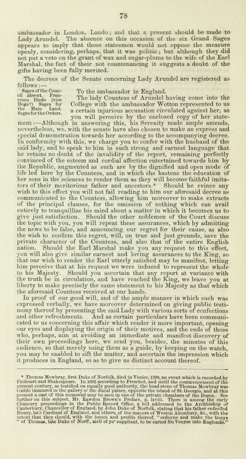 ambassador in Loudon, Lando ; and that a present should be made to Lady Arundel. The absence on this occasion of the six Grand Sages appears to imply that those statesmen would not oppose the measure openly, considering, perhaps, that it was politic ; but although they did not put a veto on the grant of wax and sugar-plums to the wife of the Earl Marshal, the fact of their not countenancing it suggests a doubt of the gifts having been fully merited. The decrees of the Senate concerning Lady Arundel are registered as follows : — Sages of the Coun- To the ambassador in England, resco Diedo (v?ce The lady Countess of Arundel having come into the Dogef) Sages for College with the ambassador Wotton represented to us S!L,,f!!i?JiL r>w?r,^' a certain injurious accusation circulated against her, as *Jteb tonne vomers. -n - 1 ,1 i i p 1 you will perceive by the enclosed copy 01 her state- ment :—Although in answering this, his Serenity made ample amends, nevertheless, we, with the senate have also chosen to make an express and special demonstration towards her according to the accompanying decree. In conformity with this, we charge you to confer with the husband of the said lady, and to speak to him in such strong and earnest language that he retains no doubt of the invalidity of the report, remaining perfectly convinced of the esteem and cordial affection entertained towards him by the Republic, augmented as such are by the dignified and open mode of life led here by the Countess, and in which she hastens the education of her sons in the sciences to render them as they will become faithful imita- tors of their meritorious father and ancestors.* Should he evince any wish to this effect you will not fail reading to him our aforesaid decree as communicated to the Countess, allowing him moreover to make extracts of the principal clauses, for the omission of nothing which can avail entirely to tranquillize his mind about a matter in which it becomes us to give just satisfaction. Should tho other noblemen of the Court discuss the topic with you, you will repeat these assurances, which by admitting the news to be false, and announcing our regret for their cause, as also the wish to confirm this regret, will, on true and just grounds, save the private character of the Countess, and also that of the entire English nation. Should the Earl Marshal make you any request to this effect, you will also give similar earnest and loving assurances to the King, so that our wish to render the Earl utterly satisfied may be manifest, letting him perceive that at his request we were induced to represent tho whole to his Majesty. Should you ascertain that any report at variance with the truth be in circulation, and have reached the King, we leave you at liberty to make precisely the same statement to his Majesty as that which the aforesaid Countess received at our hands. In proof of our good will, and of the ample manner in which such was expressed verbally, we have moreover determined on giving public testi- mony thereof by presenting the said Lady with various sorts of confections and other refreshments. And as certain particulars have been communi- cated to us concerning this affair which render it more important, opening our eyes and displaying the origin of their motives, and the ends of those who, perhaps, aim at avoiding an immediate and manifest discovery of their own proceedings here, we send you, besides, the minutes of this audience, so that merely using them as a guide, by keeping on the watch, you may be enabled to sift the matter, and ascertain the impression which it produces in England, so as to give us distinct account thereof. * Thomas Mowbray, first Duke of Norfolk, died in Venice, 1399, an event which is recorded by Froissart and Shakespeare. Iu 1682 according to Freschot, and until the commencement of the present century, as testified on equally good authority, the head stone of Thomas Mowbray was visible immured in the gallery of the ducal palace, opposite the island of St. Georgio, and at this present a cast of this memorial may be seen in one of the private chambers of the Dopes. See further on this subject, Mr. Rawdon Brown's Preface, p. lxviii. There is among the early Chancery proceedings in the Public Record Office, a bill addressed to the Archbishop of Canterbury, Chancellor of England, by John Duke of Norfolk, stating that his father enfeoffed Henry,late Cardinal of England, and others, of the manors of Weston Alconbury, &c, with the intent that they should, with the issues and profits thereof, ordeyne and make the bonys  of Thomas, late Duke of Norff., aiell of yo' suppliant, to be caried fro Venyse into Englonde.