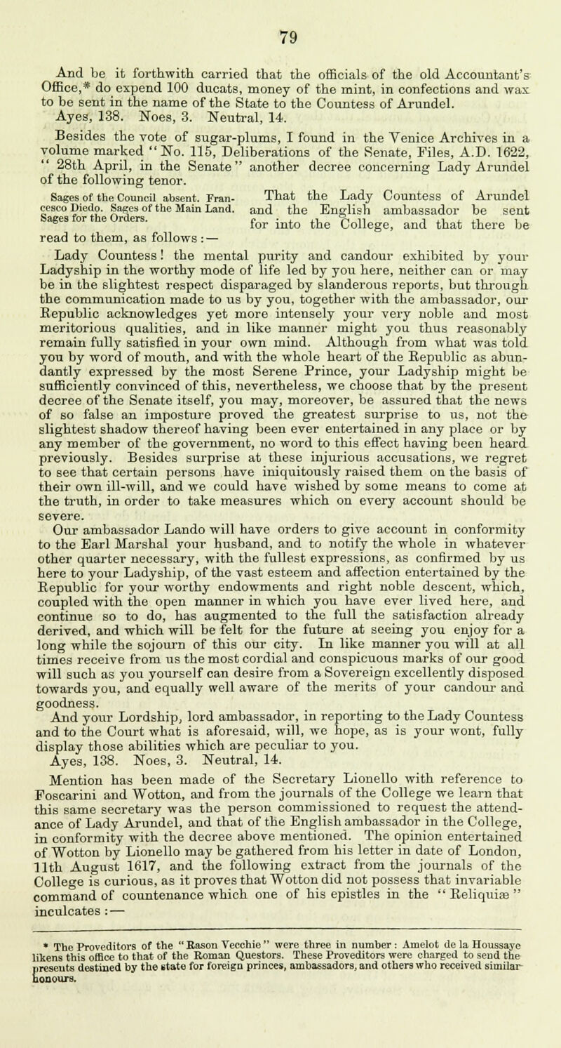 And be it forthwith, carried that the officials of the old Accountant's Office,* do expend 100 ducats, money of the mint, in confections and wax to be sent in the name of the State to the Countess of Arundel. Ayes, 138. Noes, 3. Neutral, 14. Besides the vote of sugar-plums, I found in the Venice Archives in a volume marked No. 115, Deliberations of the Senate, Files, A.D. 1622, 28th April, in the Senate another decree concerning Lady Arundel of the following tenor. Sages of the Council absent. Fran- That the Lady Countess of Arundel cescoDiedo. Sages of the Main Land, and the English ambassador be sent Sages for the Orders. for ^ ^ College> and that there be read to them, as follows : — Lady Countess! the mental purity and candour exhibited by your Ladyship in the worthy mode of life led by you here, neither can or may be in the slightest respect disparaged by slanderous reports, but through the communication made to us by you, together with the ambassador, our Republic acknowledges yet more intensely your very noble and most meritorious qualities, and in like manner might you thus reasonably remain fully satisfied in your own mind. Although from what was told you by word of mouth, and with the whole heart of the Republic as abun- dantly expressed by the most Serene Prince, your Ladyship might be sufficiently convinced of this, nevertheless, we choose that by the present decree of the Senate itself, you may, moreover, be assured that the news of so false an imposture proved the greatest surprise to us, not the slightest shadow thereof having been ever entertained in any place or by any member of the government, no word to this effect having been heard previously. Besides surprise at these injurious accusations, we regret to see that certain persons have iniquitously raised them on the basis of their own ill-will, and we could have wished by some means to come at the truth, in order to take measures which on every account should be severe. Our ambassador Lando will have orders to give account in conformity to the Earl Marshal your husband, and to notify the whole in whatever other quarter necessary, with the fullest expressions, as confirmed by us here to your Ladyship, of the vast esteem and affection entertained by the Republic for your worthy endowments and right noble descent, which, coupled with the open manner in which you have ever lived here, and continue so to do, has augmented to the full the satisfaction already derived, and which will be felt for the future at seeing you enjoy for a long while the sojourn of this our city. In like manner you will at all times receive from us the most cordial and conspicuous marks of our good will such as you yourself can desire from a Sovereign excellently disposed towards you, and equally well aware of the merits of your candour and goodness. And your Lordship, lord ambassador, in reporting to the Lady Countess and to the Court what is aforesaid, will, we hope, as is your wont, fully display those abilities which are peculiar to you. Ayes, 138. Noes, 3. Neutral, 14. Mention has been made of the Secretary Lionello with reference to Foscarini and Wotton, and from the journals of the College we learn that this same secretary was the person commissioned to request the attend- ance of Lady Arundel, and that of the English ambassador in the College, in conformity with the decree above mentioned. The opinion entertained of Wotton by Lionello may be gathered from his letter in date of London, 11th August 1617, and the following extract from the journals of the College is curious, as it proves that Wotton did not possess that invariable command of countenance which one of his epistles in the  Reliquiae  inculcates : — * The Proveditors of the Rason Vecchie were three in number: Amelot de la Houssaye likens this office to that of the Roman Questors. These Proveditors were charged to send the presents destined by the etate for foreign princes, ambassadors, and others who received similar honours.