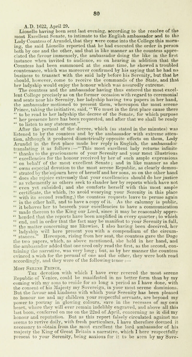 A.D. 1622, April 29. Lionello having been sent last evening, according to the resolve of the most Excellent Senate, to intimate to the English ambassador and to the Lady Countess of Arundel, that they were come into the College this morn- ing, the said Lionello reported that he had executed the order in person both by one and the other, and that in like manner as the countess appre- ciated the favour immensely, the ambassador doing the like in the first instance when invited to audience, so on hearing in addition that the Countess had been summoned at the same time, he showed a troubled countenance, which was moreover confirmed by his saying that he had no business to transact with the said lady before bis Serenity, but that he should, however, come to receive the commands of the State, and that her ladyship would enjoy the honour which was assuredly extreme. The countess and the ambassador having thus entered the most excel- lent College precisely as on the former occasion with regard to ceremonial and seats near his Serenity, her ladyship having two papers in her hand, the ambassader motioned to present them, whereupon the most serene Prince, taking the initiati%'e, said, We must in the first place cause there  to be read to her ladyship the decree of the Senate, for which purpose  her presence here has been requested, and after that we shall be ready  to listen to any statement. After the perusal of the decree, which (as stated in the minutes) was listened to by the countess and by the ambassador with extreme atten- tion, although it produced diametrically opposite effects on them, Lady Arundel in the first place made her reply in English, the ambassador translating it as follows:—This most excellent lady returns infinite  thanks to the grnciousness of your Serenity and your most illustrious  excellencies for the honour received by her of such ample expressions  on behalf of the most excellent Senate ; and in like manner as she  owns especial devotion to the most serene Republic, as clearly demon-  strated by the'sojoum here of herself and her sons, so on the other hand  does she rejoice extremely that your excellencies should do her justice  as vehemently as others seek to slauder her by reports which have not  even yet subsided; and she comforts herself with this most ample  certificate, the which, (to avoid wearying your Serenity in this place  with its second reading,) the countess requests leave to peruse agaiu  in the other hall, and to have a copy of it. As the calumny is public,  it behoves her to beseech your excellencies to have a communication  made thereon to the King our Lord, since it may be reasonably appre-  hended that the reports have been amplified in every quarter; to which  end, and in order that the fact may be manifest to your Serenity in full,  the matter concerning me likewise, I also having been deceived, her  ladyship will here present you with a compendium of the circum-  stances. Hereupon, rising from her seat, the countess gave the Doge the two papers, which, as above mentioned, she held in her hand, and the ambassador added that one need only read the first, as the second, con- taining tin- narrative, was very long ; but, as by her manner the countess evinced a wish for the perusal of one and the other, they were both read accordingly, and they were of the following tenor : — Most Serene Prince, The devotion with which I have ever revered the most serene Republic of Venice, could be manifested in no better form than by my coming with my sons to reside for so long a period as I have done, with the consent of his Majesty my Sovereign, in your most serene dominions. But the favour and kindness with which your Serenity has been pleased to honour me and my children your respectful servants, are beyond my power to portray in glowing colours, save in the recesses of my own h^art. where they will ever remain indelibly engraved, and above all this last boon, conferred on me on the 22nd of April, concerning as it did my honour and reputation. But as this report falsely circulated against me seems to revive daily, with fresh particulars, I have therefore deemed it necessary to obtain from the most excellent the lord ambassador of his majesty the King of Great Britain a narrative, which I here respectfully present to your Serenity, being anxious for it to be seen by my Sove-