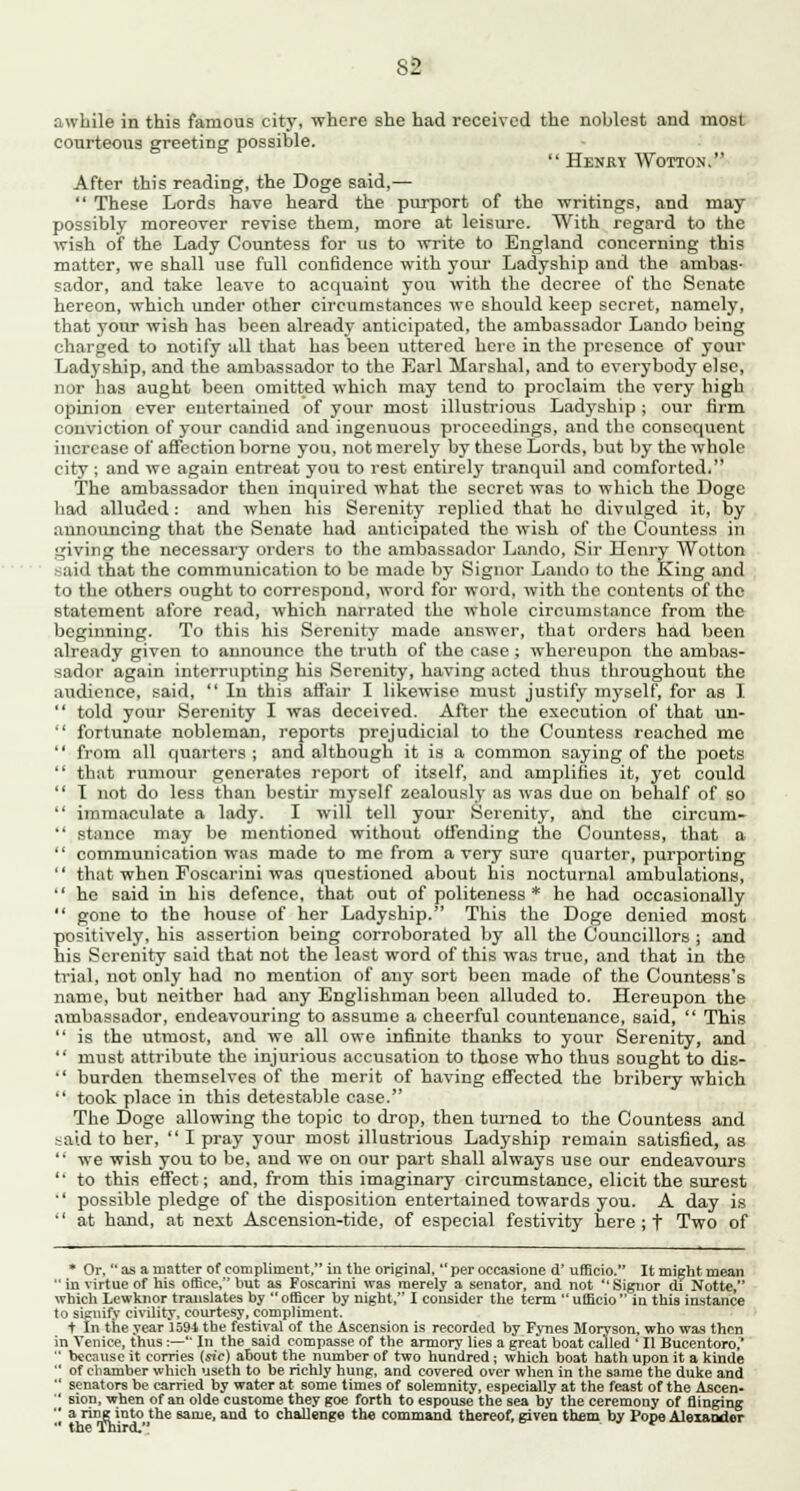 awhile in this famous city, where she had received the noblest and most courteous greeting possible.  Henky Wotton. After this reading, the Doge said,—  These Lords have heard the purport of the writings, and may possibly moreover revise them, more at leisure. With regard to the wish of the Lady Countess for us to write to England concerning this matter, we shall use full confidence with your Ladyship and the ambas- sador, and take leave to acquaint you with the decree of the Senate hereon, which under other circumstances we should keep secret, namely, that your wish has been already anticipated, the ambassador Lando being charged to notify all that has been uttered here in the presence of your Ladyship, and the ambassador to the Earl Marshal, and to everybody else, nor has aught been omitted which may tend to proclaim the very high opinion ever entertained of your most illustrious Ladyship; our firm conviction of your candid and ingenuous proceedings, and the consequent increase of affection borne you, not merely by these Lords, but by the whole city ; and we again entreat you to rest entirely tranquil and comforted. The ambassador then inquired what the secret was to which the Doge had alluded : and when his Serenity replied that ho divulged it, by announcing that the Senate had anticipated the wish of the Countess in giving the necessary orders to the ambassador Lando, Sir Ilenry Wotton said that the communication to be made by Signor Lando to the King and to the others ought to correspond, word for word, with the contents of the statement afore read, which narrated the whole circumstance from the beginning. To this his Serenity made answer, that orders had been already given to announce the truth of the case ; whereupon the ambas- sador again interrupting his Serenity, having acted thus throughout the audience, said,  In this affair I likewise must justify myself, for as I  told your Serenity I was deceived. After the execution of that un-  fortunate nobleman, reports prejudicial to the Countess reached me  from all quarters ; and although it is a common saying of the poets  that rumour generates report of itself, and amplifies it, yet could  T not do less than bestir myself zealously as was due on behalf of so  immaculate a lady. I will tell your Serenity, and the circum-  stance may be mentioned without offending the Countess, that a  communication was made to me from a very sure quarter, purporting  that when Foscarini was questioned about his nocturnal ambulations,  he said in his defence, that out of politeness * he had occasionally  gone to the house of her Ladyship. This the Doge denied most positively, his assertion being corroborated by all the Councillors ; and his Serenity said that not the least word of this was true, and that in the trial, not only had no mention of any sort been made of the Countess's name, but neither had any Englishman been alluded to. Hereupon the ambassador, endeavouring to assume a cheerful countenance, said,  This  is the utmost, and we all owe infinite thanks to your Serenity, and  must attribute the injurious accusation to those who thus sought to dis-  burden themselves of the merit of having effected the bribery which  took place in this detestable case. The Doge allowing the topic to drop, then turned to the Countess and said to her,  I pray your most illustrious Ladyship remain satisfied, as  we wish you to be, and we on our part shall always use our endeavours  to this effect; and, from this imaginary circumstance, elicit the surest •' possible pledge of the disposition entertained towards you. A day is  at hand, at next Ascension-tide, of especial festivity here ; f Two of * Or, asa matter of compliment, in the original,  per occasione d' ufficio. It might mean  in virtue of his office, but as Foscarini was merely a senator, and not  Signor di Notte, which Lewknor translates by  officer by night, I consider the term  ufficio  in this instance to signify civility, courtesy, compliment. t In the year 159-1 the festival of the Ascension is recorded by Fynes Moryson, who was then in Venice, thus:—' In the said compasse of the armory lies a great boat called  II Bucentoro,'  because it corries {sic) about the number of two hundred; which boat hath upon it a kinde  of chamber which useth to be richly hung, and covered over when in the same the duke and  senators be carried by water at some times of solemnity, especially at the feast of the Ascen-  sion, when of an olde custome they goe forth to espouse the sea by the ceremony of Singing  a ring into the same, and to challenge the command thereof, given them by Pope Aleiandcr  the Third.
