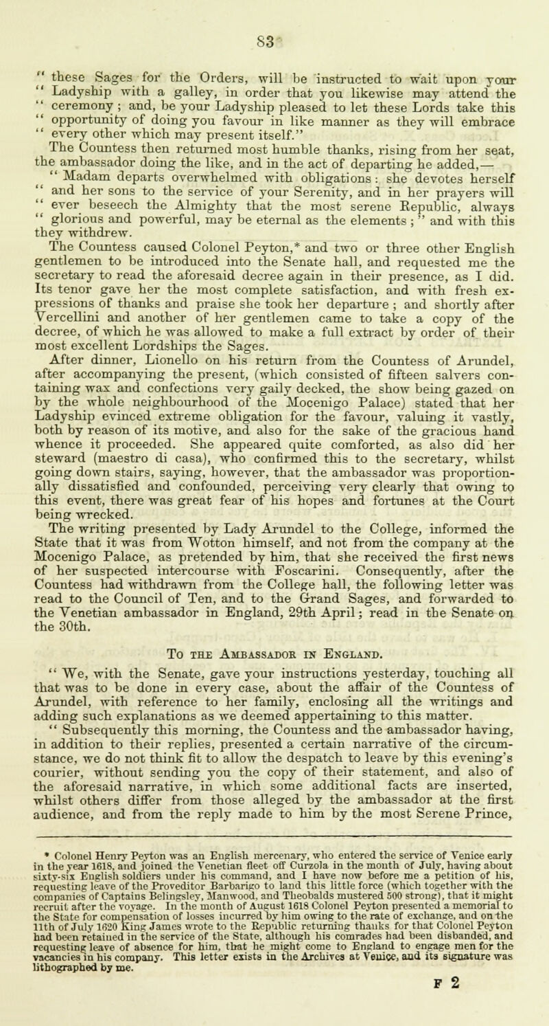 S3 these Sages for the Orders, will be instructed to wait upon your ' Ladyship with a galley, in order that you likewise may attend the  ceremony ; and, be your Ladyship pleased to let these Lords take this opportunity of doing you favour in like manner as they will embrace  every other which may present itself. The Countess then returned most humble thanks, rising from her seat, the ambassador doing the like, and in the act of departing he added,—  Madam departs overwhelmed with obligations : she devotes herself and her sons to the service of your Serenity, and in her prayers will  ever beseech the Almighty that the most serene Kepublic, always  glorious and powerful, may be eternal as the elements ;  and with this they withdrew. The Countess caused Colonel Peyton,* and two or three other English gentlemen to be introduced into the Senate hall, and requested me the secretary to read the aforesaid decree again in their presence, as I did. Its tenor gave her the most complete satisfaction, and with fresh ex- pressions of thanks and praise she took her departure ; and shortly after Vercellini and another of her gentlemen came to take a copy of the decree, of which he was allowed to make a full extract by order of their most excellent Lordships the Sages. After dinner, Lionello on his return from the Countess of Arundel, after accompanying the present, (which consisted of fifteen salvers con- taining wax and confections very gaily decked, the show being gazed on by the whole neighbourhood of the Mocenigo Palace) stated that her Ladyship evinced extreme obligation for the favour, valuing it vastly, both by reason of its motive, and also for the sake of the gracious hand whence it proceeded. She appeared quite comforted, as also did her steward (maestro di casa), who confirmed this to the secretary, whilst going down stairs, saying, however, that the ambassador was proportion- ally dissatisfied and confounded, perceiving very clearly that owing to this event, there was great fear of his hopes and fortunes at the Court being wrecked. The writing presented by Lady Arundel to the College, informed the State that it was from Wotton himself, and not from the company at the Mocenigo Palace, as pretended by him, that she received the first news of her suspected intercourse with Foscarini. Consequently, after the Countess had withdrawn from the College hall, the following letter was read to the Council of Ten, and to the Grand Sages, and forwarded to the Venetian ambassador in England, 29th April; read in the Senate on the 30th. To the Ambassador in England.  We, with the Senate, gave your instructions yesterday, touching all that was to be done in every case, about the affair of the Countess of Arundel, with reference to her family, enclosing all the writings and adding such explanations as we deemed appertaining to this matter.  Subsequently this morning, the Countess and the ambassador having, in addition to their replies, presented a certain narrative of the circum- stance, we do not think fit to allow the despatch to leave by this evening's courier, without sending you the copy of their statement, and also of the aforesaid narrative, in which some additional facts are inserted, whilst others differ from those alleged by the ambassador at the first audience, and from the reply made to him by the most Serene Prince, • Colonel Henry Peyton was an English mercenary, who entered the service of Venice early in the year 1618, and joined the Venetian fleet off Curzola in the mouth of July, having about sixty-six English soldiers under his command, and I have now before me a petition of his, requesting leave of the Proveditor Barbarigo to land this little force (which together with the companies of Captains Belingsley, Manwood. and Theobalds mustered 500 strong), that it might recruit after the voyage. In the month of August 1618 Colonel Peyton presented a memorialto the State for compensation of losses incurred ty him owing to the rate of exchange, and on the 11th of July 1620 King James wrote to the Republic returning thanks for that Colonel Peyton had been retained in the service of the State, although his comrades had been disbanded, and requesting leave of absence for him, that he might come to England to engage men for the vacancies in his company. This letter exists in the Archives at Venice, and its signature was lithographed by me. F 2