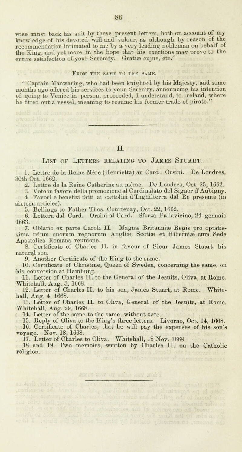 wise must back his suit by these present letters, both ou account of my knowledge of his devoted will and valour, as although, by reason of the recommendation intimated to me by a very leading nobleman on behalf of the King, and yet more in the hope that his exertions may prove to the entire satisfaction of your Serenity. Gratia? cujus, etc. Fkom the same to the same.  Captain Manwaring, who had been knighted by his Majesty, and some months ago offered his services to your Serenity, announcing his intention of going to Venice in person, proceeded, I understand, to Ireland, where he fitted out a vessel, meaning to resume his former trade of pirate. H. List of Lettees relating to James Stuart. 1. Lettre de la Keine Mere (Henrietta) au Card: Orsini. De Londres, 30th Oct. 1662. 2. Lettre de la Reine Catherine au meme. De Londres, Oct. 25, 1662. 3. Voto in favore della promozione al Cardinalato del Signor d'Aubigny. 4. Favori e benefizi fatti ai cattolici d'Lighilterra dal Re presente (in sixteen articles). 5. Bellings to Father Thos. Courtenay, Oct. 22, 1662. 6. Lettera dal Card. Orsini al Card. Sforza Pallavicino, 24 geimaio 1663. 7. Oblatio ex parte Caroli II. Magna? Britannia? Regis pro optatis- sima trium suorum regnorum Anglia;, Scotia? et Hibernia? cum Sede Apostolica Romana reunione. 8. Certificate of Charles II. in favour of Sieur James Stuart, his natural son. 9. Another Certificate of the King to the same. 10. Certificate of Christine, Queen of Sweden, concerning the same, on his conversion at Hamburg. 11. Letter of Charles II. to the General of the Jesuits, Oliva, at Rome. Whitehall, Aug. 3, 1668. 12. Letter of Charles II. to his son, James Stuart, at Rome. White- hall, Aug. 4, 1668. 13. Letter of Charles II. to Oliva, General of the Jesuits, at Rome. Whitehall, Aug. 29, 1668. 14. Letter of the same to the same, without date. 15. Reply of Oliva to the King's three letters. Livorno, Oct. 14, 1668. 16. Certificate of Charles, that he will pay the expenses of his son's voyage. Nov. 18, 1668. 17. Letter of Charles to Oliva, Whitehall, 18 Nov. 1668. 18 and 19. Two memoirs, written by Charles II. on the Catholic religion.