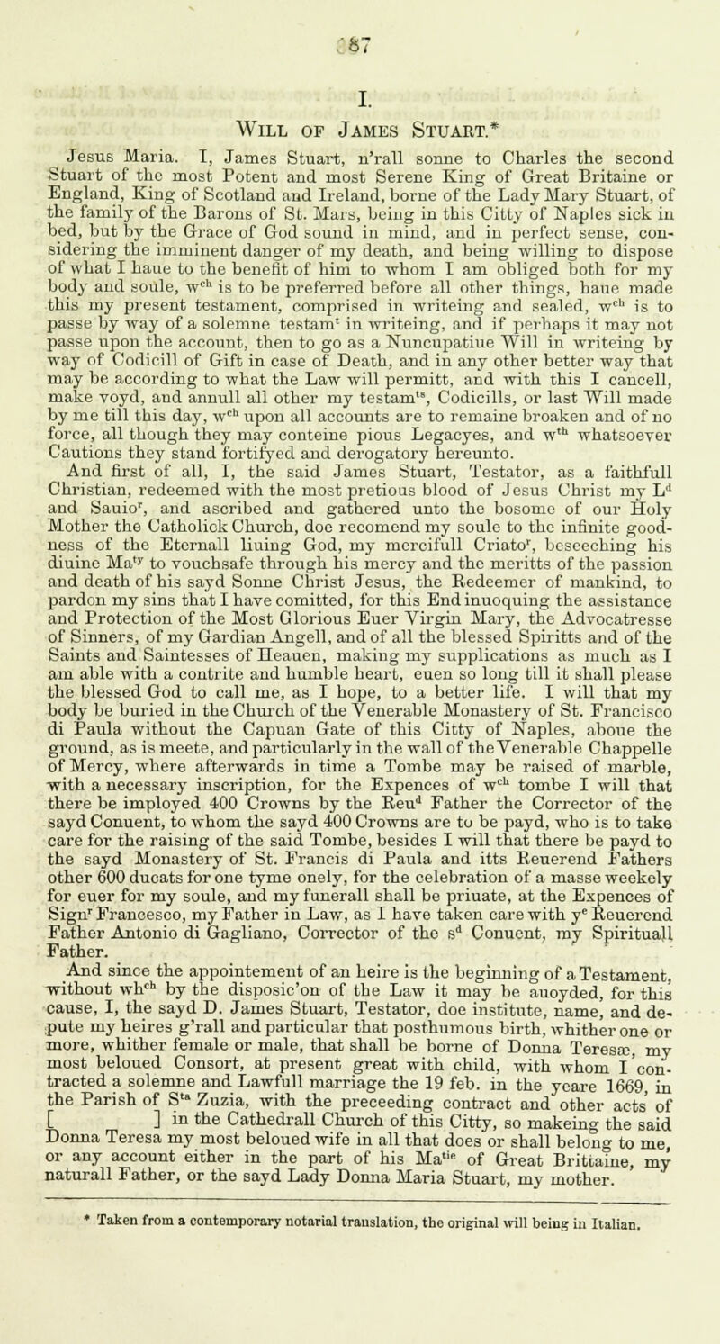887 Will of James Stuart.* Jesus Maria. I, James Stuart, n'rall sonne to Charles the second Stuart of the most Potent and most Serene King of Great Britaine or England, King of Scotland and Ireland, borne of the Lady Mary Stuart, of the family of the Barons of St. Mars, being in this Citty of Naples sick in bed, but by the Grace of God sound in mind, and in perfect sense, con- sidering the imminent danger of my death, and being willing to dispose of what I haue to the benefit of him to whom I am obliged both for my body and soule, wch is to be preferred before all other things, haue made this my present testament, comprised in writeing and sealed, wch is to passe by way of a solemne testam' in writeing, and if perhaps it may not passe upon the account, then to go as a Nuncupatiue Will iu writeing by way of Codicill of Gift in case of Death, and in any other better way that may be according to what the Law will permitt, and with this I cancell, make voyd, and annull all other my testam, Codicills, or last Will made by me till this day, wch upon all accounts are to remaine broaken and of no force, all though they may conteine pious Legacyes, and w,h whatsoever Cautions they stand fortifyed and derogatory hereunto. And first of all, I, the said James Stuart, Testator, as a faithfull Christian, redeemed with the most pretious blood of Jesus Christ my Ld and Sauiop, and ascribed and gathered unto the bosome of our Holy Mother the Catholick Church, doe recomend my soule to the infinite good- ness of the Etemall liuing God, my mercifull Criato', beseeching his diuine Ma,y to vouchsafe through his mercy and the meritts of the passion and death of his sayd Sonne Christ Jesus, the Redeemer of mankind, to pardon my sins that I have comitted, for this Endinuoquing the assistance and Protection of the Most Glorious Euer Virgin Mary, the Advocatresse of Sinners, of my Gardian Angell, and of all the blessed Spiritts and of the Saints and Saintesses of Heauen, making my supplications as much as I am able with a contrite and humble heart, euen so long till it shall please the blessed God to call me, as I hope, to a better life. I will that my body be buried in the Church of the Venerable Monastery of St. Francisco di Paula without the Capuan Gate of this Citty of Naples, aboue the ground, as ismeete, and particularly in the wall of the Venerable Chappelle of Mercy, where afterwards in time a Tombe may be raised of marble, with a necessary inscription, for the Expences of wcl1 tombe I will that there be imployed 400 Crowns by the Reud Father the Corrector of the sayd Conuent, to whom the sayd 400 Crowns are to be payd, who is to take care for the raising of the said Tombe, besides I will that there be payd to the sayd Monastery of St. Francis di Paula and itts Beuerend Fathers other 600 ducats for one tyme onely, for the celebration of a masse weekely for euer for my soule, and my funerall shall be priuate, at the Expences of Signr Francesco, my Father in Law, as I have taken care with yc Beuerend Father Antonio di Gagliano, Corrector of the sd Conuent, my Spiritual! Father. And since the appointement of an heire is the beginning of a Testament, without whch by the disposic'on of the Law it may be auoyded, for this cause, I, the sayd D. James Stuart, Testator, doe institute, name, and de- pute my heires g'rall and particular that posthumous birth, whither one or more, whither female or male, that shall be borne of Donna Teresa?, my most beloued Consort, at present great with child, with whom I'con- tracted a solemne and Lawfull marriage the 19 feb. in the yeare 1669 in the Parish of Sta Zuzia, with the preceeding contract and other acts' of [ ] in the Cathedrall Church of this Citty, so makeing the said Donna Teresa my most beloued wife in all that does or shall belong to me, or any account either in the part of his Ma,ie of Great Brittaine, my naturall Father, or the sayd Lady Donna Maria Stuart, my mother. * Taken from a contemporary notarial translation, the original will being in Italian.