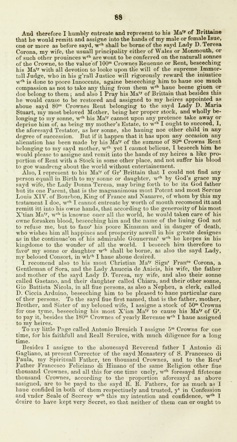 And therefore I humbly entreate and represent to his Ma'' of Brittaine that he would remitt and assigne into the hands of my male or female Isue, one or more as before sayd, wch shall be borne of the sayd Lady D. Teresa Corona, my wife, the usuall principality either of Wales or Monmouth, or of such other prouinces wch are wont to be conferred on the naturall sonnes of the Crowne, to the value'of 100m Crownes Reuenue or Rent, beseeching his Ma'' with all devotion to looke upon the will of the supreme Immor- tall Judge, who in his g'rall Justice will rigorously reward the iniustice wcl is done to poore Innocents, againe beseeching him to haue soe much compassion as not to take any thing from them wch haue beene giuen or doe belong to them; and also I Pray his Ma of Brittain that besides this he would cause to be restored and assigned to my heires appointed as aboue sayd 80m Crownes Rent belonging to the sayd Lady D. Maria Stuart, my most beloved Mother, being her proper stock, and wholly be- longing to my sonne, wch his Ma''' cannot upon any pretence take away or depriue him of, as being my mother's Estate, to wch I ought to succeed, I, the aforesayd Testator, as her sonne, she hauing noe other child in any degree of succession. But if it happen that it has upon any occasion any alienation has been made by his Ma'' of the summe of 80m Crowns Rent belonging to my sayd mother, wch yet I cannot belieue, I beseech him he would please to assigne and remit into the hands of my heires a like pro- portion of Rent with a Stock in some other place, and not suffer his blood to goe wandreng about the world without entertainement. Also, I represent to his Ma* of Gr' Brittain that I could not find any person equal! in Birth to my sonne or daughter, wch by God's grace my sayd wife, the Lady DonnaTeresa, may bring forth to be its God father but its one Parent, that is the magnanimous most Potent and most Serene Louis XIV. of Bourbon, King of France and Nauarre, of whom by this my testament I doe, wch I cannot entreate by worth of mouth recomend itt and remitt itt into his owne hands, that according to the generosit}' of his most X'tian Ma1', wch is knownc ouer all the world, he would taken care of his owne forsaken blood, beseeching him and the name of the lining God not to refuse me, but to fauor his poore Kinsman and in danger of death, who wishes him all happincs and prosperity aswell in his greate designes as in the continnac'on of his admirable Gouuermn' wch he keepes in his kingdome to the wonder of all the world. I beseech him therefore to favo* my sonne or daughter wrh shall be borne, as also the sayd Lady, my beloued Consort, in whch I haue aboue desired. I recomend also to his most Christian Ma'' Sign' Fran™ Corona, a Gentleman of Sora, and the Lady Anuccia de Anicis, his wife, the father and mother of the sayd Lady D. Teresa, my wife, and also their sonne called Gaetano, and their daughter called Chiara, and their other sonne, Gio Battista Nicola, in all fiue persons, as also a Nepbeu, a clerk, called D. Ciccia Arduino, beseeching him to be pleased to haue particular care of ther persons. To the sayd fiue first named, that is the father, mother, Brother, and Sister of my beloued wife, I assigne a stock of 50m Crowns for one tyme, beseeching his most X'ian Ma'' to cause his Ma'' of Gr. to pay it, besides the 180m Crownes of yearly Revenue wcb I baue assigned to my heires. To ray little Pnge called Antonio Brenich T assigne 5m Crowns for one time, for his faithfull and Reall Seruice, with much diligence for a long time. Besides I assigne to the abouesayd Reverend father I Antonio di Gagliano, at present Corrector of the sayd Monastery of S. Francesco di Paula, my Spirituall Father, ten thousand Crownes, and to the Reud Father Francesco Feliciano di Hinano of the same Religion other fiue thousand Crownes, and all this for one time onely, wch foresayd fifeteene thousand Crownes, according to the proportion aforesayd as above assigned, are to be payd to the sayd R. R. Fathers, for as much as I bane confided in both of them respectiuely and trusted, y' in Confession and vnder Seale of Secresy wch this my intention and confidence, wch I desire to have kept very Secret, so that neither of them can or ought to
