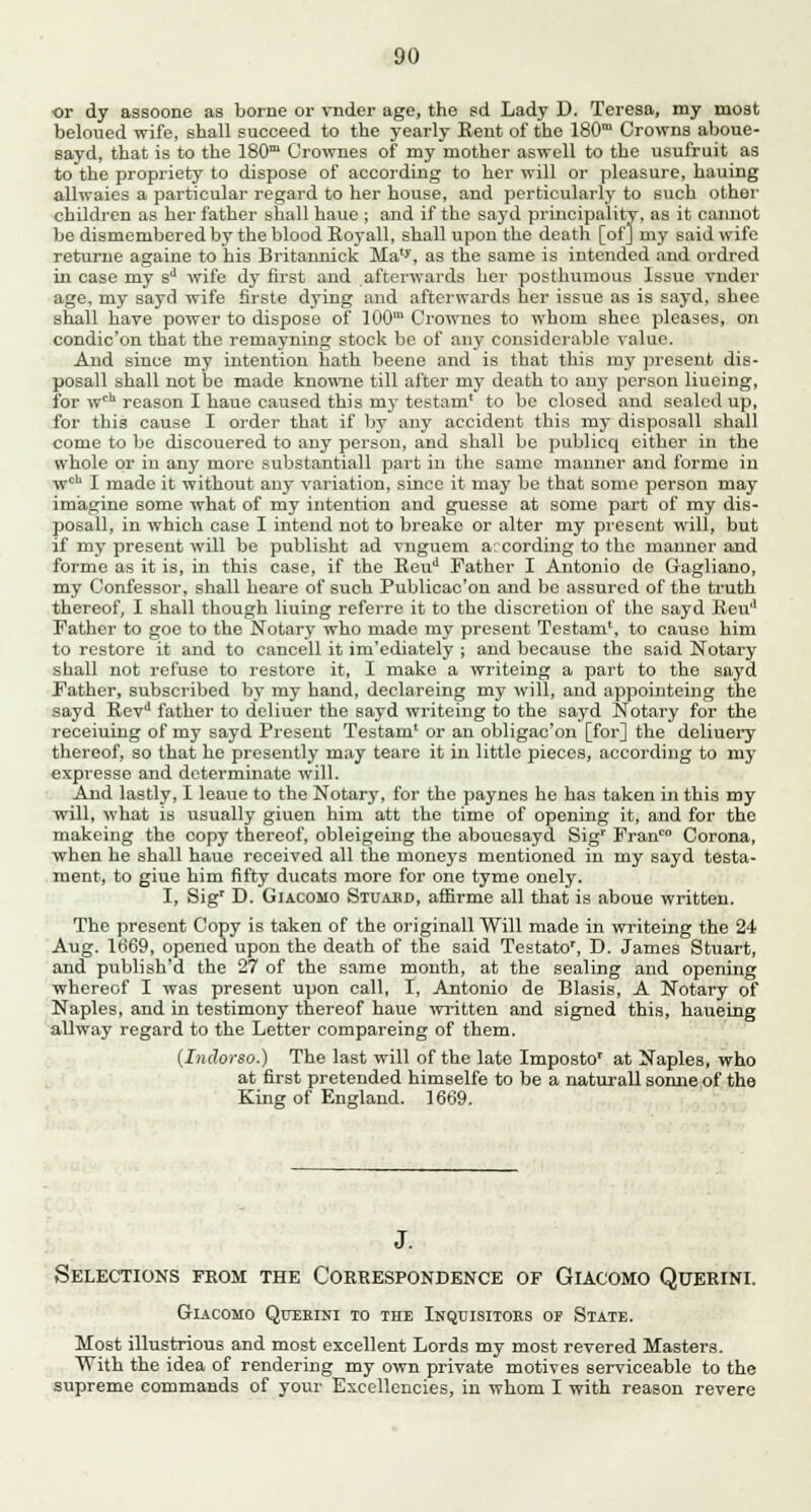 or dy assoone as borne or vnder age, the sd Lady D. Teresa, my most beloued wife, shall succeed to the yearly Rent of the 180m Crowns aboue- sayd, that is to the 180m Crownes of my mother aswell to the usufruit as to the propriety to dispose of according to her will or pleasure, hauing allwaies a particular regard to her house, and perticularly to such other children as her father shall haue ; and if the sayd principality, as it cannot be dismembered by the blood Royall, shall upon the death [of] my said wife returne againe to his Britaimick Ma'y, as the same is intended and ordred in case my sd wife dy first and afterwards her posthumous Issue vnder age, my sayd wife firste dying and afterwards her issue as is sayd, shee shall have power to dispose of 100m Crownes to whom slice pleases, on condic'on that the remayning stock be of any considerable value. And since my intention hath beene and is that this my present dis- posal shall not be made knowne till after my death to any person liucing, for wch reason I haue caused this mj-testam' to be closed and sealed up, for this cause I order that if by any accident this my disposall shall come to be discouered to any person, and shall be publicq either in the whole or in any more substantiall part in the same manner and forme in wcb I made it without any variation, since it may be that some person may imagine some what of my intention and guesse at some part of my dis- posall, in which case I intend not to breake or alter my present will, but if my present will be publisht ad vnguem according to the manner and forme as it is, in this case, if the Eeud Father I Antonio de Gagliano, my Confessor, shall heare of such Publicac'on and be assured of the truth thereof, I shall though liuing referre it to the discretion of the sayd Keu'1 Father to goe to the Notary who made my present Testam', to cause him to restore it and to cancell it im'ediately ; and because the said Notary shall not refuse to restore it, I make a writeing a part to the sayd Father, subscribed by my hand, declareing my will, and appointeing the sayd Bevd father to deliuer the sayd writeing to the sayd Notary for the receiuing of my sayd Present Testam' or an obligac'on [for] the deliuery thereof, so that he presently may teare it in little pieces, according to my expresse and determinate will. And lastly, I leaue to the Notary, for the paynes he has taken in this my will, what is usually giuen him att the time of opening it, and for the makeing the copy thereof, obleigeing the abouesayd Sigr Franco Corona, when he shall haue received all the moneys mentioned in my sayd testa- ment, to giue him fifty ducats more for one tyme onely. I, Sigr D. Giacomo Stuabd, affirme all that is aboue written. The present Copy is taken of the originall Will made in writeing the 24 Aug. 1669, opened upon the death of the said Testato', D. James Stuart, and publish'd the 27 of the same month, at the sealing and opening whereof I was present upon call, I, Antonio de Blasis, A Notary of Naples, and in testimony thereof haue written and signed this, haueing allway regard to the Letter compareing of them. (Indorso.) The last will of the late Imposto' at Naples, who at first pretended himselfe to be a naturall somie of the King of England. 1669. J. Selections from the Correspondence of Giacomo Querini. GrIACOMO QuERrNI TO THE INQUISITORS OF SlATE. Most illustrious and most excellent Lords my most revered Masters. With the idea of rendering my own private motives serviceable to the supreme commands of your Excellencies, in whom I with reason revere
