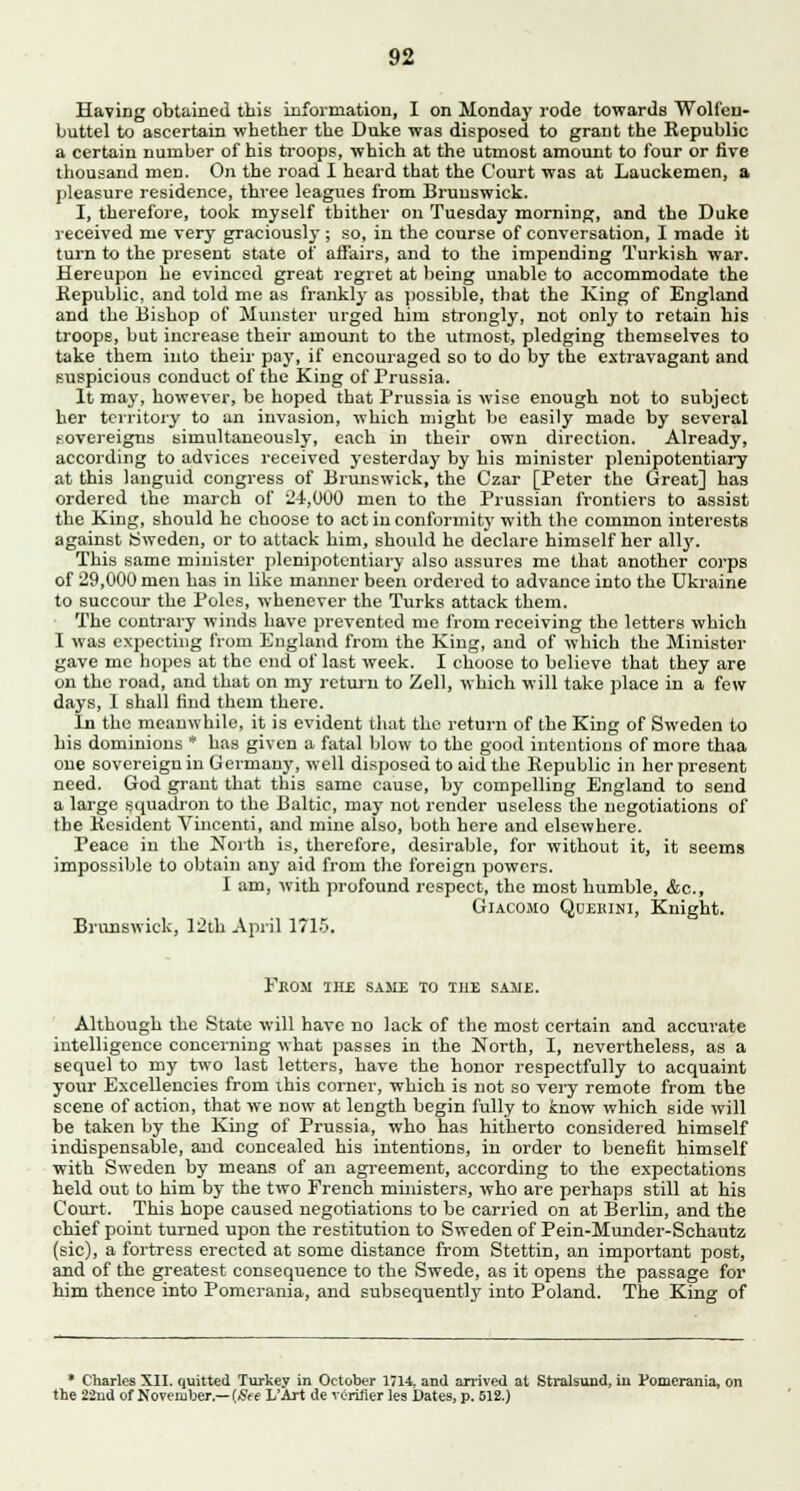 Having obtained this information, I on Monday rode towards Wolfen- buttel to ascertain whether the Duke was disposed to grant the Republic a certain number of his troops, which at the utmost amount to four or five thousand men. On the road I heard that the Court was at Lauckemen, a pleasure residence, three leagues from Brunswick. I, therefore, took myself thither on Tuesday morning, and the Duke received me very graciously ; so, in the course of conversation, I made it turn to the present state of affairs, and to the impending Turkish war. Hereupon he evinced great regret at being unable to accommodate the Republic, and told me as frankly as possible, that the King of England and the Bishop of Minister urged him strongly, not only to retain his troops, but increase their amount to the utmost, pledging themselves to take them into their pay, if encouraged so to do by the extravagant and suspicious conduct of the King of Prussia. It may, however, be hoped that Prussia is wise enough not to subject her territory to an invasion, which might be easily made by several sovereigns simultaneously, each in their own direction. Already, according to advices received yesterday by his minister plenipotentiary at this languid congress of Brunswick, the Czar [Peter the Great] has ordered the march of 24,000 men to the Prussian frontiers to assist the King, should he choose to act in conformitj- with the common interests against Sweden, or to attack him, should he declare himself her all3'. This same minister plenipotentiary also assures me that another corps of 29,000 men has in like maimer been ordered to advance into the Ukraine to succour the Poles, whenever the Turks attack them. The contrary winds have prevented me from receiving the letters which I was expecting from England from the King, and of which the Minister gave me hopes at the end of last week. I choose to believe that they are on the road, and that on my return to Zell, which will take place in a few days, 1 shall find them there. In the meanwhile, it is evident that the return of the King of Sweden to his dominions * has given a fatal blow to the good intentions of more thaa one sovereign in Germany, well disposed to aid the Republic in her present need. God grant that this same cause, by compelling England to send a large squadron to the Baltic, may not render useless the negotiations of the Resident Vincenti, and mine also, both here and elsewhere. Peace in the North is, therefore, desirable, for without it, it seems impossible to obtain any aid from the foreign powers. I am, with profound respect, the most humble, &c, Giacomo Quekini, Knight. Brunswick, 12th April 1715. From the same to the same. Although the State will have no lack of the most certain and accurate intelligence concerning what passes in the North, I, nevertheless, as a sequel to my two last letters, have the honor respectfully to acquaint your Excellencies from ihis corner, which is not so very remote from the scene of action, that we now at length begin fully to know which side will be taken by the King of Prussia, who has hitherto considered himself indispensable, and concealed his intentions, in order to benefit himself with Sweden by means of an agreement, according to the expectations held out to him by the two French ministers, who are perhaps still at his Court. This hope caused negotiations to be carried on at Berlin, and the chief point turned upon the restitution to Sweden of Pein-Munder-Schautz (sic), a fortress erected at some distance from Stettin, an important post, and of the greatest consequence to the Swede, as it opens the passage for him thence into Pomerania, and subsequently into Poland. The King of * Charles XII. quitted Turkey in October 17H. and arrived at Stralsund, iu Pomerania, on the 22nd of November.— (See L'Art de verifier les Dates, p. 512.)