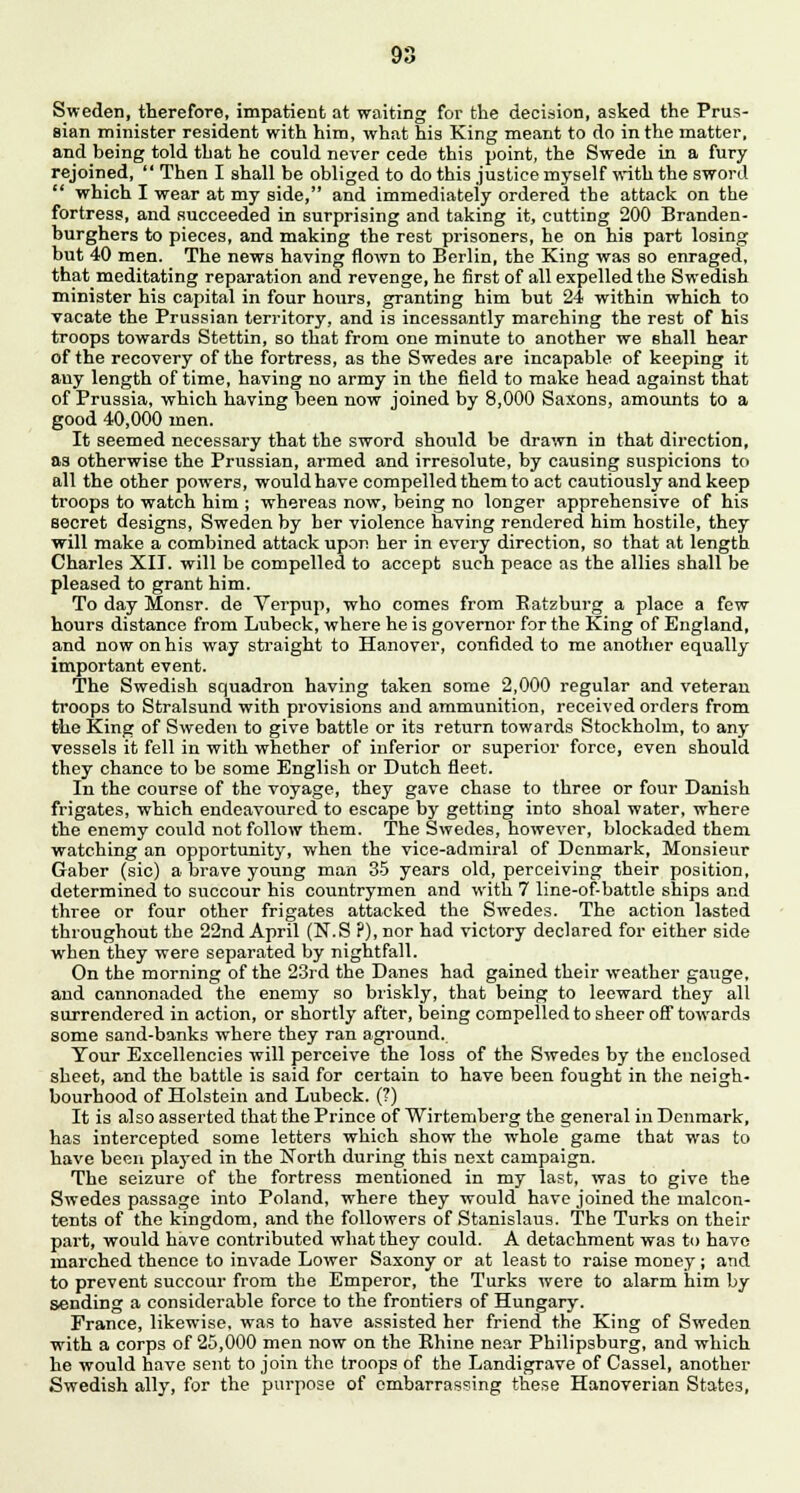 Sweden, therefore, impatient at waiting for the decision, asked the Prus- sian minister resident with him, what his King meant to do in the matter, and being told that he could never cede this point, the Swede in a fury rejoined,  Then I shall be obliged to do this justice myself with the sword  which I wear at my side, and immediately ordered the attack on the fortress, and succeeded in surprising and taking it, cutting 200 Branden- burghers to pieces, and making the rest prisoners, he on his part losing but 40 men. The news having flown to Berlin, the King was so enraged, that meditating reparation and revenge, he first of all expelled the Swedish minister his capital in four hours, granting him but 24 within which to vacate the Prussian territory, and is incessantly marching the rest of his troops towards Stettin, so that from one minute to another we shall hear of the recovery of the fortress, as the Swedes are incapable of keeping it any length of time, having no army in the field to make head against that of Prussia, which having been now joined by 8,000 Saxons, amounts to a good 40,000 men. It seemed necessary that the sword should be drawn in that direction, as otherwise the Prussian, armed and irresolute, by causing suspicions to all the other powers, would have compelled them to act cautiously and keep troops to watch him ; whereas now, being no longer apprehensive of his secret designs, Sweden by her violence having rendered him hostile, they will make a combined attack upon her in every direction, so that at length Charles XII. will be compelled to accept such peace as the allies shall be pleased to grant him. To day Monsr. de Verpup, who comes from Batzburg a place a few hours distance from Lubeck, where he is governor for the King of England, and now on his way straight to Hanover, confided to me another equally important event. The Swedish squadron having taken some 2,000 regular and veteran troops to Stralsund with provisions and ammunition, received orders from the King of Sweden to give battle or its return towards Stockholm, to any vessels it fell in with whether of inferior or superior force, even should they chance to be some English or Dutch fleet. In the course of the voyage, they gave chase to three or four Danish frigates, which endeavoured to escape by getting into shoal water, where the enemy could not follow them. The Swedes, however, blockaded them watching an opportunity, when the vice-admiral of Denmark, Monsieur Gaber (sie) a brave young man 35 years old, perceiving their position, determined to succour his countrymen and with 7 line-of-battle ships and three or four other frigates attacked the Swedes. The action lasted throughout the 22nd April (N.S ?), nor had victory declared for either side when they were separated by nightfall. On the morning of the 23rd the Danes had gained their weather gauge, and cannonaded the enemy so briskly, that being to leeward they all surrendered in action, or shortly after, being compelled to sheer off towards some sand-banks where they ran aground. Tour Excellencies will perceive the loss of the Swedes by the enclosed sheet, and the battle is said for certain to have been fought in the neigh- bourhood of Holstein and Lubeck. (?) It is also asserted that the Prince of Wirtemberg the general in Denmark, has intercepted some letters which show the whole game that was to have been plaj-ed in the North during this next campaign. The seizure of the fortress mentioned in my last, was to give the Swedes passage into Poland, where they would have joined the malcon- tents of the kingdom, and the followers of Stanislaus. The Turks on their part, would have contributed what they could. A detachment was to have marched thence to invade Lower Saxony or at least to raise money ; and to prevent succour from the Emperor, the Turks were to alarm him by sending a considerable force to the frontiers of Hungary. France, likewise, was to have assisted her friend the King of Sweden with a corps of 25,000 men now on the Khine near Philipsburg, and which he would have sent to join the troops of the Landigrave of Cassel, another Swedish ally, for the purpose of embarrassing these Hanoverian States,