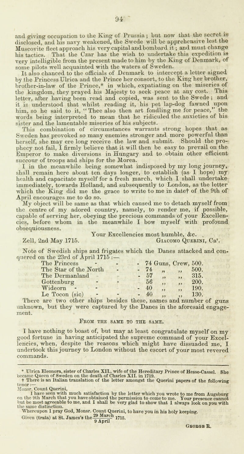 91 and giving occupation to the King of Prussia ; but now that the secret is disclosed, and his navy weakened, the Swede will be apprehensive lest the Muscovite fleet approach his very capital and bombard it; and must change his tactics. That the Czar has the wish to undertake this expedition is very intelligible from the present made to him by the King of Denmark, of some pilots well acquainted with the waters of Sweden. It also chanced to the officials of Denmark to intercept a letter signed by the Princess Ulrica and the Prince her consort, to the King her brother, brother-in-law of the Prince,* in which, expatiating on the miseries of the kingdom, they prayed his Majesty to seek peace at any cost. This letter, after having been read and copied, was sent to the Swede ; and it is understood that whilst reading it, his pet lap-dog fawned upon him, so he said to it, Thee also then art fondling me for peace, the words being interpreted to mean that he ridiculed the anxieties of his sister and the lamentable miseries of his subjects. This combination of circumstances warrants strong hopes that as Sweden has provoked so many enemies stronger and more powerful than herself, she may ere long receive the law and submit. Should the pro- phecy not fail, I firmly believe that it will then be easy to prevail on the Emperor to make diversions in Hungary and to obtain other efficient succour of troops and ships for the Morea. I in the meanwhile being somewhat indisposed by my long journey, shall remain here about ten days longer, to establish (as I hope) my health and capacitate myself for a fresh march, which I shall undertake immediately, towards Holland, and subsequently to London, as the letter which the King did me the grace to write to me in datef of the 9th of April encourages me to do so. My object will be same as that which caused me to detach myself from the centre of my adored country, namely, to render me, if possible, capable of serving her, obeying the precious commands of your Excellen- cies, before whom in the meanwhile I bow myself with profound obsequiousness. Your Excellencies most humble, &c. . Zell, 2nd May 1715. Giacomo Querini, Car. Note of Swedish ships and frigates which the Danes attacked and con- quered on the 23rd of April 1715 :— The Princess The Star of the North The Dermanland Gottenburg Wideorn Le Tocon (sic) There are two other ships besides these, names and number of guns unknown, but they were captured by the Danes in the aforesaid engage- ment. From the same to the sake. I have nothing to boast of, but may at least congratulate myself on my good fortune in having anticipated the supreme command of your Excel- lencies, when, despite the reasons which might have dissuaded me, I undertook this journey to London without the escort of your most revered commands. * Ulrica Eleonora, sister of Charles XII.. wife of the Hereditary Prince of Hesse-Cassel. She became Queen of Sweden on the death of Charles XII. in 1719. t There is an Italian translation of the letter amongst the Quertni papers of the following tenor:— Monsr. Count Querini, I have seen with much satisfaction by the letter which you wrote to me from Augsburg on the 9th March that you have obtained the permission to come to me. Tour presence cannot but be most agreeable to me, and I shall be very glad to show that I always look on you with the same distinction. Whereupon I pray God, Monsr. Count Querini, to have you in his holy keeping. Given (trata) at St. James's the 29 March 1715. 9 April Gboesb E. 74 Guns, Crew, 500. 74 „ „ 500. 57 „ „ 315. 56 „ ,, 200. 40 „ „ 190. 40 „ „ 130.