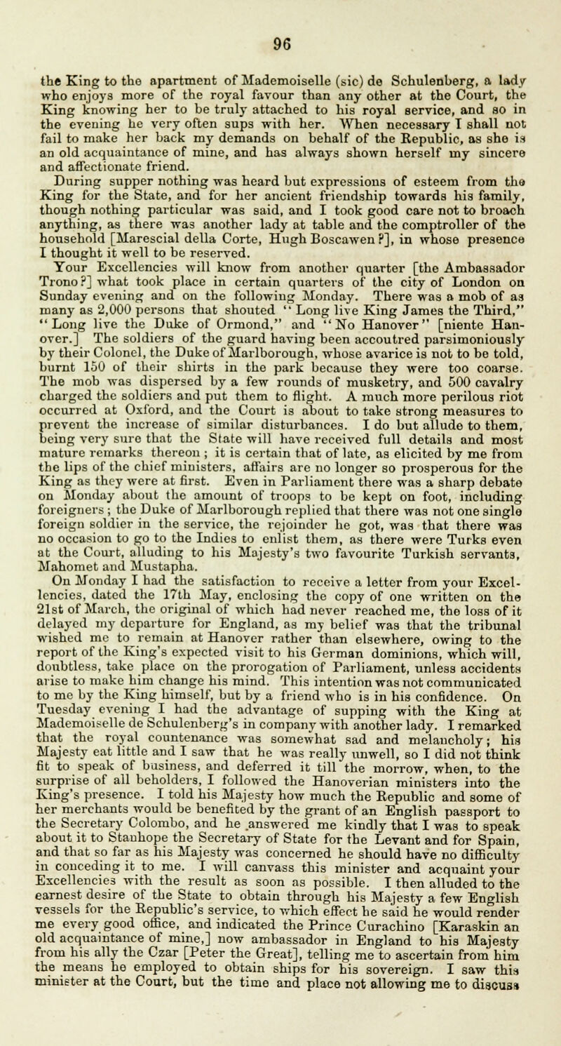 the King to the apartment of Mademoiselle (sic) de Schulenberg, a lady who enjoys more of the royal favour than any other at the Court, the King knowing her to be truly attached to his royal service, and so in the evening he very often sups with her. When necessary I shall not fail to make her back my demands on behalf of the Republic, as she is an old acquaintance of mine, and has always shown herself my sincere and affectionate friend. During supper nothing was heard but expressions of esteem from the King for the State, and for her ancient friendship towards his family, though nothing particular was said, and I took good care not to broach anything, as there was another lady at table and the comptroller of the household [Marescial della Corte, Hugh Boscawen ?], in whose presence I thought it well to be reserved. Your Excellencies will know from another quarter [the Ambassador Trono ?] what took place in certain quarters of the city of London on Sunday evening and on the following Monday. There was a mob of as many as 2,000 persons that shouted  Long live King James the Third, Long live the Duke of Ormond, and No Hanover [niente Han- over.] The soldiers of the guard having been accoutred parsimoniously by their Colonel, the Duke of Marlborough, whose avarice is not to be told, burnt 150 of their shirts in the park because they were too coarse. The mob was dispersed by a few rounds of musketry, and 500 cavalry charged the soldiers and put them to flight. A much more perilous riot occurred at Oxford, and the Court is about to take strong measures to prevent the increase of similar disturbances. I do but allude to them, being very sure that the State will have received full details and most mature remarks thereon ; it is certain that of late, as elicited by me from the lips of the chief ministers, affairs are no longer so prosperous for the King as they were at first. Even in Parliament there was a sharp debate on Monday about the amount of troops to be kept on foot, including foreigners ; the Duke of Marlborough replied that there was not one single foreign soldier in the service, the rejoinder he got, was that there was no occasion to go to the Indies to enlist them, as there were Turks even at the Court, alluding to his Majesty's two favourite Turkish servants, Mahomet and Mustapha. On Monday I had the satisfaction to receive a letter from your Excel- lencies, dated the 17th May, enclosing the copy of one written on the 21st of March, the original of which had never reached me, the loss of it delayed my departure for England, as my belief was that the tribunal wished me to remain at Hanover rather than elsewhere, owing to the report of the King's expected visit to his German dominions, which will, doubtless, take place on the prorogation of Parliament, unless accidents arise to make him change his mind. This intention was not communicated to me by the King himself, but by a friend who is in his confidence. On Tuesday evening I had the advantage of supping with the King at Mademoiselle de Schulenberg's in company with another lady. I remarked that the royal countenance was somewhat sad and melancholy; his Majesty eat little and I saw that he was really unwell, so I did not think fit to speak of business, and deferred it till the morrow, when, to the surprise of all beholders, I followed the Hanoverian ministers into the King's presence. I told his Majesty how much the Republic and some of her merchants would be benefited by the grant of an English passport to the Secretary Colombo, and he answered me kindly that I was to speak about it to Stanhope the Secretary of State for the Levant and for Spain, and that so far as his Majesty was concerned he should have no difficulty iu conceding it to me. I will canvass this minister and acquaint your Excellencies with the result as soon as possible. I then alluded to the earnest desire of the State to obtain through his Majesty a few English vessels for the Republic's service, to which effect he said he would render me every good office, and indicated the Prince Curachino [Karaskin an old acquaintance of mine,] now ambassador in England to his Majesty from his ally the Czar [Peter the Great], telling me to ascertain from him the means he employed to obtain ships for his sovereign. I saw this minister at the Court, but the time and place not allowing me to discuss