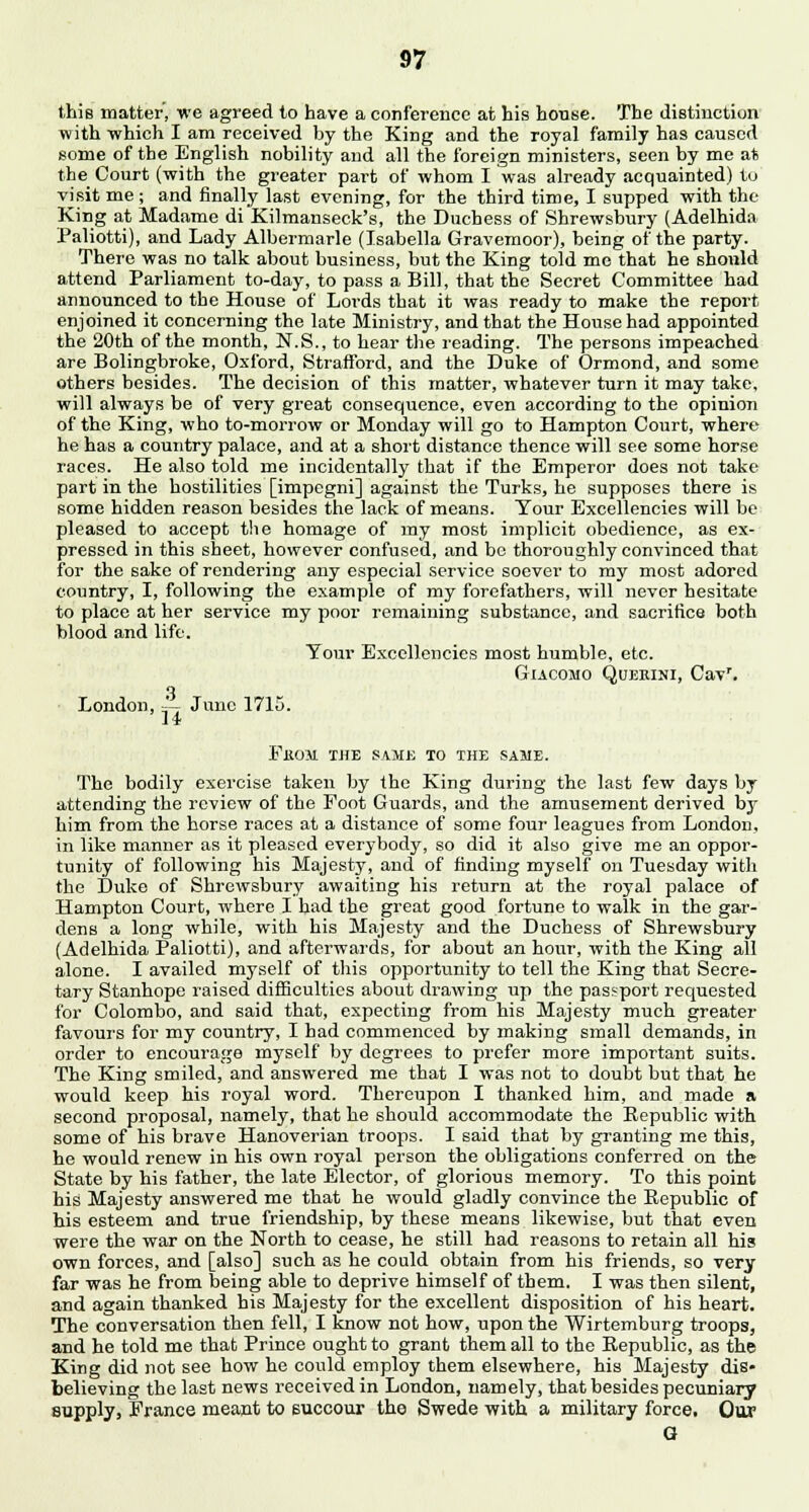this matter, we agreed to have a conference at his house. The distinction with which I am received by the King and the royal family has caused some of the English nobility and all the foreign ministers, seen by me at the Court (with the greater part of whom I was already acquainted) to visit me ; and finally last evening, for the third time, I supped with the King at Madame di Kilmanseck's, the Duchess of Shrewsbury (Adelhida Paliotti), and Lady Albermarle (Isabella Gravemoor), being of the party. There was no talk about business, but the King told me that he should attend Parliament to-day, to pass a Bill, that the Secret Committee had announced to the House of Lords that it was ready to make the report enjoined it concerning the late Ministry, and that the House had appointed the 20th of the month, N.S., to hear the reading. The persons impeached are Bolingbroke, Oxford, Strafford, and the Duke of Ormond, and some others besides. The decision of this matter, whatever turn it may take, will always be of very great consequence, even according to the opinion of the King, who to-morrow or Monday will go to Hampton Court, where he has a country palace, and at a short distance thence will see some horse races. He also told me incidentally that if the Emperor does not take part in the hostilities [impegni] against the Turks, he supposes there is some hidden reason besides the lack of means. Tour Excellencies will be pleased to accept the homage of my most implicit obedience, as ex- pressed in this sheet, however confused, and be thoroughly convinced that for the sake of rendering any especial service soever to my most adored country, I, following the example of my forefathers, will never hesitate to place at her service my poor remaining substance, and sacrifice both blood and life. Your Excellencies most humble, etc. Giacomo Quebini, Cavr. a London, ='- June 1715. 14 FfiOM THE SAME TO THE SAME. The bodily exercise taken by the King during the last few days by attending the review of the Foot Guards, and the amtisement derived by him from the horse races at a distance of some four leagues from London, in like manner as it pleased everybody, so did it also give me an oppor- tunity of following his Majesty, and of finding myself on Tuesday with the Duke of Shrewsbury awaiting his return at the royal palace of Hampton Court, where I had the great good fortune to walk in the gar- dens a long while, with his Majesty and the Duchess of Shrewsbury (Adelhida Paliotti), and afterwards, for about an hour, with the King all alone. I availed myself of this opportunity to tell the King that Secre- tary Stanhope raised difficulties about drawing up the passport requested for Colombo, and said that, expecting from his Majesty much greater favours for my country, I had commenced by making small demands, in order to encourage myself by degrees to prefer more important suits. The King smiled, and answered me that I was not to doubt but that he would keep his royal word. Thereupon I thanked him, and made a second proposal, namely, that he should accommodate the Republic with some of his brave Hanoverian troops. I said that by granting me this, he would renew in his own royal person the obligations conferred on the State by his father, the late Elector, of glorious memory. To this point his Majesty answered me that he would gladly convince the Republic of his esteem and true friendship, by these means likewise, but that even were the war on the North to cease, he still had reasons to retain all his own forces, and [also] such as he could obtain from his friends, so very far was he from being able to deprive himself of them. I was then silent, and again thanked his Majesty for the excellent disposition of his heart. The conversation then fell, I know not how, upon the Wirtemburg troops, and he told me that Prince ought to grant them all to the Republic, as the King did not see how he could employ them elsewhere, his Majesty dis- believing the last news received in Loudon, namely, that besides pecuniary supply, Prance meant to succour the Swede with a military force. Our G