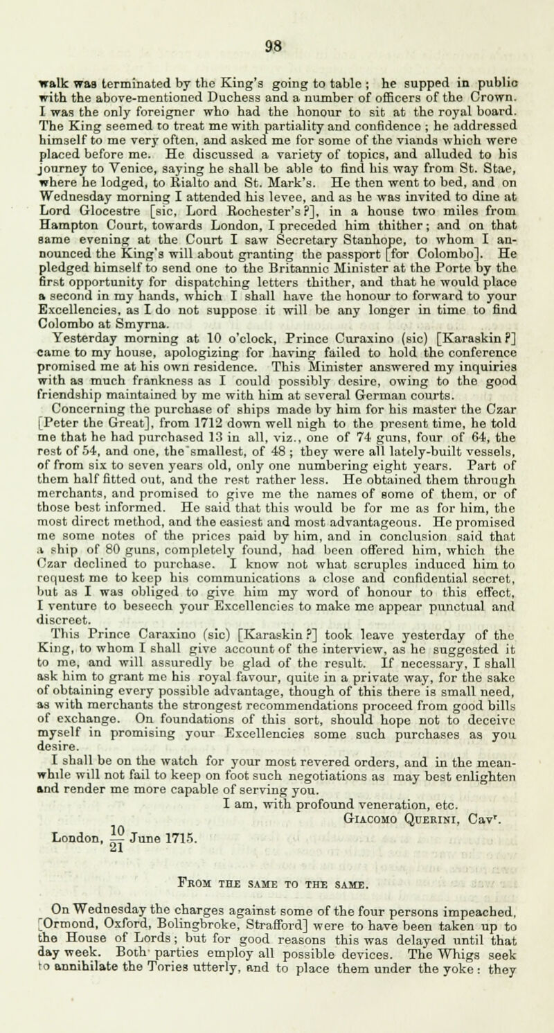 walk was terminated by the King's going to table ; he supped in public with the above-mentioned Duchess and a number of officers of the Crown. I was the only foreigner who had the honour to sit at the royal board. The King seemed to treat me with partiality and confidence ; he addressed himself to me very often, and asked me for some of the viands which were placed before me. He discussed a variety of topics, and alluded to bis journey to Venice, saying he shall be able to find his way from St. Stae, where he lodged, to Rialto and St. Mark's. He then went to bed, and on Wednesday morning I attended his levee, and as he was invited to dine at Lord Glocestre [sic, Lord Rochester's?], in a house two miles from Hampton Court, towards London, I preceded him thither; and on that same evening at the Court I saw Secretary Stanhope, to whom I an- nounced the King's will about granting the passport [for Colombo]. He pledged himself to send one to the Britannic Minister at the Porte by the first opportunity for dispatching letters thither, and that he would place a second in my hands, which I shall have the honour to forward to your Excellencies, as I do not suppose it will be any longer in time to find Colombo at Smyrna. Yesterday morning at 10 o'clock, Prince Curasino (sic) [Karaskin ?] came to my house, apologizing for having failed to hold the conference promised me at his own residence. This Minister answered my inquiries with as much frankness as I could possibly desire, owing to the good friendship maintained by me with him at several German courts. Concerning the purchase of ships made by him for his master the Czar [Peter the Great], from 1712 down well nigh to the present time, he told me that he had purchased 13 in all, viz., one of 74 guns, four of 64, the rost of 54, and one, the'smallest, of 48 ; they were all lately-built vessels, of from six to seven years old, only one numbering eight years. Part of them half fitted out, and the rest rather less. He obtained them through merchants, and promised to give me the names of some of them, or of those best informed. He said that this would be for me as for him, the most direct method, and the easiest and most advantageous. He promised me some notes of the prices paid by him, and in conclusion said that a ship of 80 guns, completely found, had been offered him, which the Czar declined to purchase. I know not what scruples induced him to request me to keep his communications a close and confidential secret, but as I was obliged to give him my word of honour to this effect, I venture to beseech your Excellencies to make me appear punctual and discreet. This Prince Caraxino (sic) [Karaskin ?] took leave yesterday of the King, to whom I shall give account of the interview, as he suggested it to me, and will assuredly be glad of the result. If necessary, I shall ask him to grant me his royal favour, quite in a private way, for the sake of obtaining every possible advantage, though of this there is small need, as with merchants the strongest recommendations proceed from good bills of exchange. On foundations of this sort, should hope not to deceive myself in promising your Excellencies some such purchases as you desire. I shall be on the watch for your most revered orders, and in the mean- while will not fail to keep on foot such negotiations as may best enlighten and render me more capable of serving you. I am, with profound veneration, etc. Giacomo Querini, Cavr. London, — June 1715. ■Si From the same to the same. On Wednesday the charges against some of the four persons impeached, [Ormond, Oxford, Bolingbroke, Strafford] were to have been taken up to the House of Lords; but for good reasons this was delayed until that day week. Both parties employ all possible devices. The Whigs seek to annihilate the Tories utterly, and to place them under the yoke : they