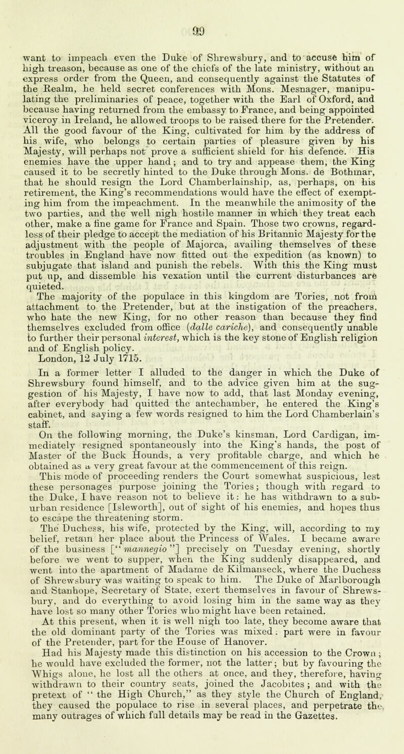 89 ■want to impeach even the Duke of Shrewsbury, and to accuse him of high treason, because as one of the chiefs of the late ministry, without an express order from the Queen, and consequently against the Statutes of the Realm, he held secret conferences with Mons. Mesnager, manipu- lating the preliminaries of peace, together with the Earl of Oxford, and because having returned from the embassy to France, and being appointed viceroy in Ireland, he allowed troops to be raised there for the Pretender. All the good favour of the King, cultivated for him by the address of his wife, who belongs to certain parties of pleasure given by his Majesty, will perhaps not prove a sufficient shield for his defence. His enemies have the upper hand; and to try and appease them, the King caused it to be secretly hinted to the Duke through Mons. de Bothmar, that he should resign the Lord Chamberlainship, as, perhaps, on his retirement, the King's recommendations would have the effect of exempt- ing him from the impeachment. In the meanwhile the animosity of the two parties, and the well nigh hostile manner in which they treat each other, make a fine game for France and Spain. Those two crowns, regard- less of their pledge to accept the mediation of his Britannic Majesty for the adjustment with the people of Majorca, availing themselves of these troubles in England have now fitted out the expedition (as known) to subjugate that island and punish the rebels. With this the King must put up, and dissemble his vexation until the current disturbances are quieted. The majority of the populace in this kingdom are Tories, not from attachment to the Pretender, but at the instigation of the preachers, who hate the new King, for no other reason than because they find themselves excluded from office (dalle cariche), and consequently unable to further their personal interest, which is the key stone of English religion and of English policy. London, 12 July 1715. In a former letter I alluded to the danger in which the Duke of Shrewsbury found himself, and to the advice given him at the sug- gestion of his Majesty, I have now to add, that last Monday evening, after everybody had quitted the antechamber, he entered the King's cabinet, and saying a few words resigned to him the Lord Chamberlain's staff. On the following morning, the Duke's kinsman, Lord Cardigan, im- mediately resigned spontaneously into the King's hands, the post of Master of the Buck Hounds, a very profitable charge, and wThich he obtained as a, very great favour at the commencement of this reign. This mode of proceeding renders the Court somewhat suspicious, lest these personages purpose joining the Tories; though with regard to the Duke, I have reason not to believe it: he has withdrawn to a sub- urban residence [Isleworth], out of sight of his enemies, and hopes thus to escape the threatening storm. The Duchess, his wife, protected by the King, will, according to my belief, retain her place about the Princess of Wales. I became aware of the business [ mannegio] precisely on Tuesday evening, shortly before we went to supper, when the King suddenly disappeared, and went into the apartment of Madame de Kilmanseck, where the Duchess of Shrewsbury was waiting to speak to him. The Duke of Marlborough and Stanhope, Secretary of State, exert themselves in favour of Shrews- bury, and do everything to avoid losing him in the same way as they have lost so many other Tories who might have been retained. At this present, when it is well nigh too late, they become aware that the old dominant party of the Tories was mixed. part were in favour of the Pretender, part for the House of Hanover. Had his Majesty made this distinction on his accession to the Crown ; he would have excluded the former, not the latter; but by favouring the Whigs alone, he lost all the others at once, and they, therefore, having withdrawn to their country seats, joined the Jacobites ; and with tke pretext of  the High Church, as they style the Church of England, they caused the populace to rise in several places, and perpetrate the. many outrages of which fall details may be read in the Gazettes.