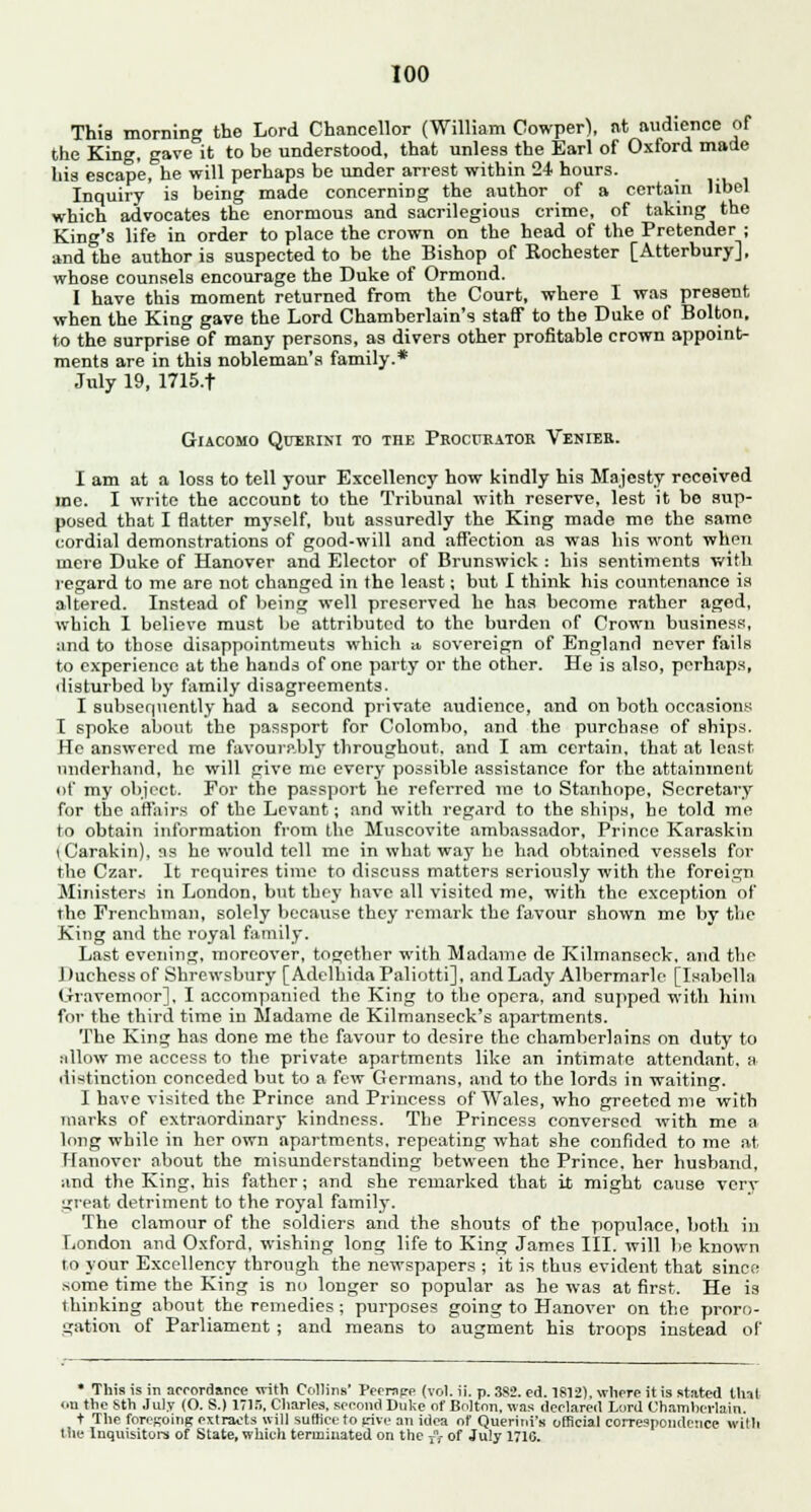 This morning the Lord Chancellor (William Cowper), at audience of the King, gave it to be understood, that unless the Earl of Oxford made his escape, he will perhaps be under arrest within 24 hours. Inquiry is being made concerning the author of a certain libel which advocates the enormous and sacrilegious crime, of taking the King's life in order to place the crown on the head of the Pretender ; and the author is suspected to be the Bishop of Rochester [Atterbury], whose counsels encourage the Duke of Ormond. I have this moment returned from the Court, where I was present when the King gave the Lord Chamberlain's staff to the Duke of Bolton, to the surprise of many persons, as divers other profitable crown appoint- ments are in this nobleman's family.* July 19, 1715.t GlACOMO QtTERINI TO THE PROCURATOR VeNIER. I am at a loss to tell your Excellency how kindly his Majesty received me. I write the account to the Tribunal with reserve, lest it be sup- posed that I flatter myself, but assuredly the King made me the same cordial demonstrations of good-will and affection as was his wont when mere Duke of Hanover and Elector of Brunswick : his sentiments with regard to me are not changed in the least; but I think his countenance is altered. Instead of being well preserved he has become rather aged, which I believe must be attributed to the burden of Crown business, and to those disappointments which u sovereign of England never fails to experience at the hands of one party or the other. He is also, perhaps, disturbed by family disagreements. I subsequently had a second private audience, and on both occasions I spoke about the passport for Colombo, and the purchase of ships. He answered me favourably throughout, and I am certain, that at least underhand, he will give me every possible assistance for the attainment of my object. For the passport he referred me to Stanhope, Secretary for the affairs of the Levant; and with regard to the ships, he told me to obtain information from the Muscovite ambassador, Prince Karaskin [ Carakin), as he would tell me in what way he had obtained vessels for the Czar. It requires time to discuss matters seriously with the foreign Ministers in London, but they have all visited me, with the exception of the Frenchman, solely because they remark the favour shown me by the King and the royal family. Last evening, moreover, together with Madame de Kilmanseek, and the Duchess of Shrewsbury [AdelhidaPaliotti], and Lady Albermarlo [Isabella Gravemoor]. I accompanied the King to the opera, and supped with him for the third time in Madame de Kilmanseck's apartments. The King has done me the favour to desire the chamberlains on duty to allow me access to the private apartments like an intimate attendant, a distinction conceded but to a few Germans, and to the lords in waiting. I have visited the Prince and Princess of Wales, who greeted me with marks of extraordinary kindness. The Princess conversed with me a long while in her own apartments, repeating what she confided to me at Hanover about the misunderstanding between the Prince, her husband, and the King, his father; and she remarked that it might cause very great detriment to the royal familv-. The clamour of the soldiers and the shouts of the populace, both in London and Oxford, wishing long life to King James III. will lie known to your Excellency through the newspapers ; it is thus evident that since some time the King is no longer so popular as he was at first. He is thinking about the remedies; purposes going to Hanover on the proro- gation of Parliament ; and means to augment his troops instead of • This is in accordance with Collins' Peerage (vol. ii. p. 3S2. ed. 1812), where it is stated thai on the Sth July (O. S.) 1715, Charles, second Duke of Bolton, was declared Lord Chamherlain. t The foroKOinR extracts will suffice to rive an idea of Querini's official correspondence with the Inquisitors of State, which terminated on the /,- of July 171G.
