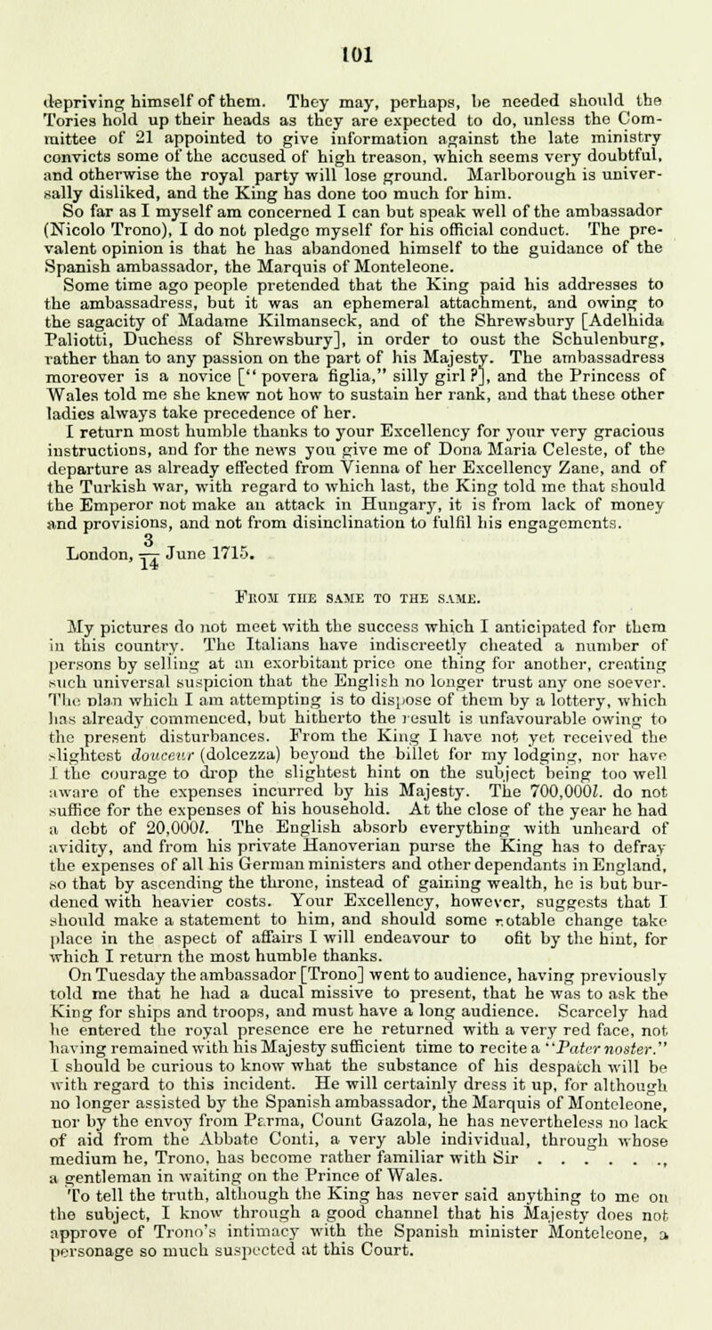 depriving himself of them. They may, perhaps, he needed should the Tories hold up their heads as they are expected to do, unless the Com- mittee of 21 appointed to give information against the late ministry convicts some of the accused of high treason, which seems very doubtful, and otherwise the royal party will lose ground. Marlborough is univer- sally disliked, and the King has done too much for him. So far as I myself am concerned I can but speak well of the ambassador (Nicolo Trono), I do not pledge myself for his official conduct. The pre- valent opinion is that he has abandoned himself to the guidance of the Spanish ambassador, the Marquis of Monteleone. Some time ago people pretended that the King paid his addresses to the ambassadress, but it was an ephemeral attachment, and owing to the sagacity of Madame Kilmanseck, and of the Shrewsbury [Adelhida Paliotti, Duchess of Shrewsbury], in order to oust the Schulenburg, rather than to any passion on the part of his Majesty. The ambassadress moreover is a novice [ povera figlia, silly girl ?], and the Princess of Wales told me she knew not how to sustain her rank, and that these other ladies always take precedence of her. I return most humble thanks to your Excellency for your very gracious instructions, and for the news you give me of Dona Maria Celeste, of the departure as already effected from Vienna of her Excellency Zane, and of the Turkish war, with regard to which last, the King told me that should the Emperor not make an attack in Hungary, it is from lack of money and provisions, and not from disinclination to fulfil his engagements. London, tt June 1715. 14 EltOJI THE SAME TO THE SAME. My pictures do not meet with the success which I anticipated for them in this country. The Italians have indiscreetly cheated a number of persons by selling at an exorbitant price one thing for another, creating .such universal suspicion that the English no longer trust any one soever. The rjla.n which I am attempting is to dispose of them by a lottery, which lias already commenced, but hitherto the result is unfavourable owing to the present disturbances. From the King I have not yet received the slightest douceur (dolcezza) beyond the billet for my lodging, nor have 1 the courage to drop the slightest hint on the subject being too well :iware of the expenses incurred by his Majesty. The 700,OOOL do not suffice for the expenses of his household. At the close of the year he had a debt of 20,000J. The English absorb everything with unheard of avidity, and from his private Hanoverian purse the King has to defray the expenses of all his German ministers and other dependants in England, so that by ascending the throne, instead of gaining wealth, he is but bur- dened with heavier costs. Your Excellency, however, suggests that I should make a statement to him, and should some r.otable change take place in the aspect of affairs I will endeavour to ofit by the hint, for which I return the most humble thanks. On Tuesday the ambassador [Trono] went to audience, having previously told me that he had a ducal missive to present, that he was to ask the King for ships and troops, and must have a long audience. Scarcely had he entered the royal presence ere he returned with a very red face, not having remained with his Majesty sufficient time to recite a Paternoster. 1 should be curious to know what the substance of his despatch will be with regard to this incident. He will certainly dress it tip, for although no longer assisted by the Spanish ambassador, the Marquis of Monteleone, nor by the envoy from P^rma, Count Gazola, he has nevertheless no lack of aid from the Abbate Conti, a very able individual, through whose medium he, Trono, has become rather familiar with Sir , a gentleman in waiting on the Prince of Wales. To tell the truth, although the King has never said anything to me on the subject, I know through a good channel that his Majesty does not approve of Trono's intimacy with the Spanish minister Monteleone, a personage so much suspected at this Court.