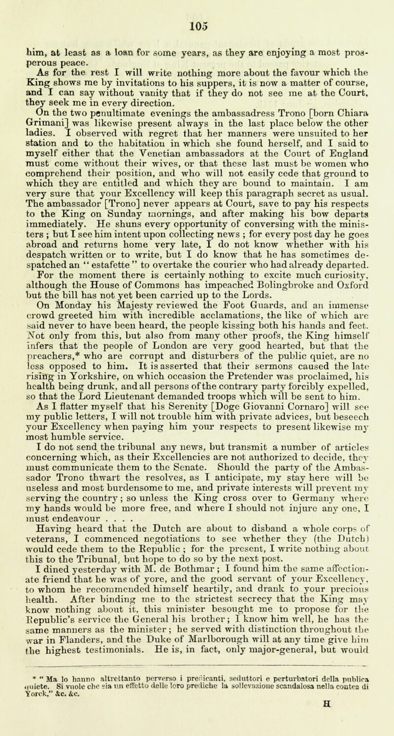 him, at least as a loan for some years, as they are enjoying a most pros- perous peace. As for the rest I will write nothing more about the favour which the King shows me by invitations to his suppers, it is now a matter of course, and I can say without vanity that if they do not see me at the Court, they seek me in every direction. On the two penultimate evenings the ambassadress Trono [born Chiara Grimani] was likewise present always in the last place below the other ladies. I observed with regret that her manners were unsuited to her station and to the habitation in which she found herself, and I said to myself either that the Venetian ambassadors at the Court of England must come without their wives, or that these last must be women who comprehend their position, and who will not easily cede that ground to which they are entitled and which they are bound to maintain. I am very sure that your Excellency will keep this paragraph secret as usual. The ambassador [Trono] never appears at Court, save to pay his respects to the King on Sunday mornings, and after making his bow departs immediately. He shuns every opportunity of conversing with the minis- ters ; but I see him intent upon collecting news ; for every post day he goes abroad and returns home very late, I do not know whether with his despatch written or to write, but I do know that he has sometimes de- spatched an  estafette  to overtake the courier who had already departed. For the moment there is certainly nothing to excite much curiosity, although the House of Commons has impeached Bolingbroke and Oxford but the bill has not yet been carried up to the Lords. On Monday his Majesty reviewed the Foot Guards, and an immense- crowd greeted him with incredible acclamations, the like of which are said never to have been heard, the people kissing both his hands and feet. Not only from this, but also from many other proofs, the King himself infers that the people of London are very good hearted, but that the preachers,* who are corrupt and disturbers of the public quiet, are no less opposed to him. It is asserted that their sermons caused the late rising in Yorkshire, on which occasion the Pretender was proclaimed, his health being drunk, and all persons of the contrary party forcibly expelled, so that the Lord Lieutenant demanded troops which will be sent to him. As I flatter myself that his Serenity [Doge Giovanni Cornaro] will see my public letters, I will not trouble him with private advices, but beseech your Excellency when paying him your respects to present likewise rny most humble service. I do not send the tribunal any news, but transmit a number of articles concerning which, as their Excellencies are not authorized to decide, they must communicate them to the Senate. Should the party of the Ambas- sador Trono thwart the resolves, as I anticipate, my stay here will be useless and most burdensome to me, and private interests will prevent un- serving the country; so unless the King cross over to Germany where my hands would be more free, and where I should not injure any one, I must endeavour .... Having heard that the Dutch are about to disband a whole corps of veterans, I commenced negotiations to see whether they (the Dutch l would cede them to the Republic ; for the present, I write nothing about this to the Tribunal, but hope to do so by the next post. I dined yesterday with M. de Bothmar ; I found him the same affection- ate friend that he was of yore, and the good servant of your Excellency, to whom he recommended himself heartily, and drank to your precious health. After binding me to the strictest secrecy that the King may know nothing about it, this minister besought me to propose for the Republic's service the General his brother; I know him well, he has the same manners as the minister; he served with distinction throughout the war in Flanders, and the Duke of Marlborough will at any time give him the highest testimonials. He is, in fact, oniy major-general, but would *  Ma ]o haiuio altrettanto perverso i prerUcanti, seduttori e perturbatori dclla publics .(iiiete. Si vuole clie eia un efl'etto delle loro precliche la sollcvaaione scandatosa nella contea di Yorok, &c. &c.