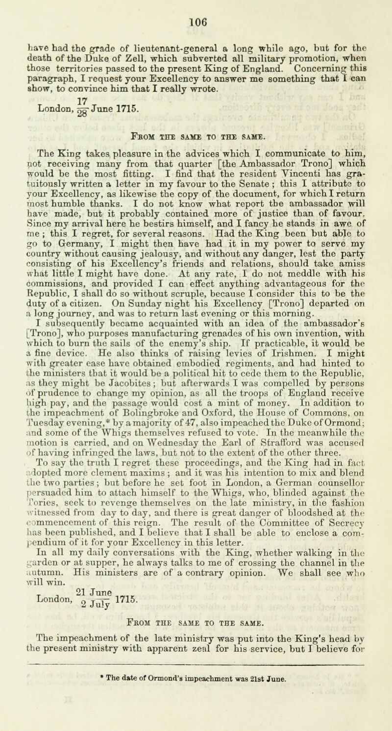 have had the grade of lieutenant-general a long while ago, but for the death of the Duke of Zell, which subverted all military promotion, when those territories passed to the present King of England. Concerning this paragraph, I request your Excellency to answer me something that I can show, to convince him that I really wrote. 17 London, qq- June 1715. Fbom the same to the same. The King takes pleasure in the advices which I communicate to him, not receiving many from that quarter [the Ambassador Trono] which would be the most fitting. I find that the resident Vincenti has gra- tuitously written a letter in my favour to the Senate ; this I attribute to your Excellency, as likewise the copy of the document, for which I return most humble thanks. I do not know what report the ambassador will have made, but it probably contained more of justice than of favour. Since my arrival here he bestirs himself, and I fancy he stands in awe of me ; this I regret, for several reasons. Had the King been but able to ;*o to Germany, I might then have had it in my power to serve my country without causing jealousy, and without any danger, lest the party consisting of hi3 Excellency's friends and relations, should take amiss what little I might have done. At any rate, I do not meddle with his commissions, and provided I can effect anything advantageous for the Republic, I shall do so without scruple, because I consider this to be the duty of a citizen. On Sunday night his Excellency [Trono] departed on a long journey, and was to return last evening or this morning. I subsequently became acquainted with an idea of the ambassador's [Trono], who purposes manufacturing grenades of his own invention, with which to burn the sails of the enemy's ship. If practicable, it would be a fine device. He also thinks of raising levies of Irishmen. I might with greater ease have obtained embodied regiments, and had hinted to the ministers that it would be a political hit to cede them to the Republic, as they might be Jacobites ; but afterwards I was compelled by persons of prudence to change my opinion, as all the troops of England receive high pay, and the passage would cost a mint of money. In addition to ihe impeachment of Bolingbroke and Oxford, the House of Commons, on Tuesday evening,* by a majority of 47, also impeached the Duke of Ormond; and some of the Whigs themselves refused to vote. In the meanwhile the motion is carried, and on Wednesday the Earl of Strafford was accused of having infringed the laws, but not to the extent of the other three. To say the truth I regret these proceedings, and the King had in fact adopted more clement maxims ; and it was his intention to mix and blend the two parties; but before he set foot in London, a German counsellor persuaded him to attach himself to the Whigs, who, blinded against the Tories, seek to revenge themselves on the late ministry, in the fashion witnessed from day to day, and there is great danger of bloodshed at the commencement of this reign. The result of the Committee of Secrecy- has been published, and I believe that I shall be able to enclose a com- pendium of it for your Excellency in this letter. In all my daily conversations with the King, whether walking in the _;arden or at supper, he always talks to me of crossing the channel in the autumn. His ministers are of a contrary opinion. We Bhall see who will win. T , 21 June London, o t i 1715. Prom the same to the same. The impeachment of the late ministry was put into the King's head by the present ministry with apparent zeal for his service, but I believe for • The date of Ormond'B impeachment was 21st June.